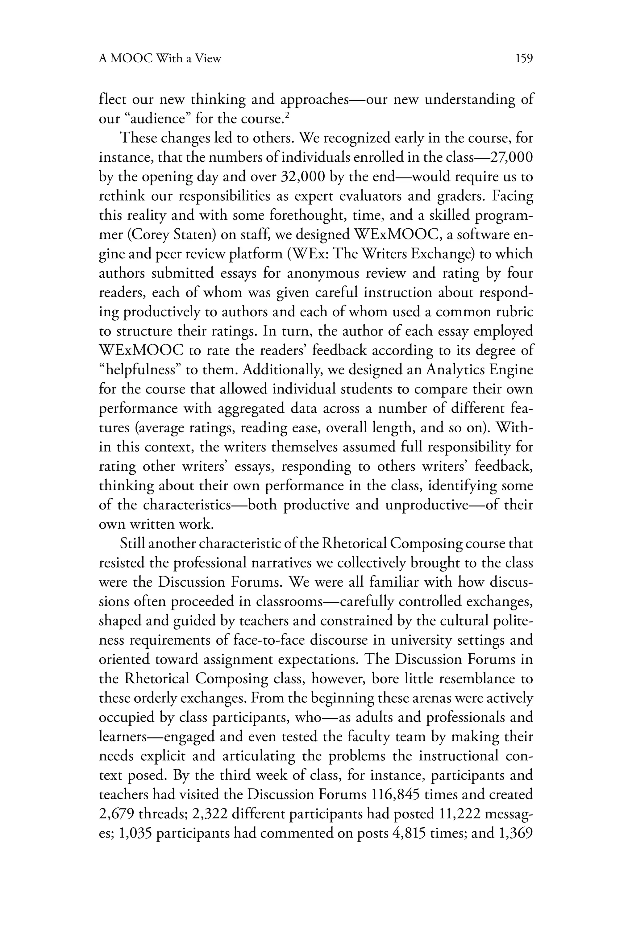 159A MOOC With a View
flect our new thinking and approaches—our new understanding of
our “audience” for the course.2
These changes led to others. We recognized early in the course, for
instance, that the numbers of individuals enrolled in the class—27,000
by the opening day and over 32,000 by the end—would require us to
rethink our responsibilities as expert evaluators and graders. Facing
this reality and with some forethought, time, and a skilled program-
mer (Corey Staten) on staff, we designed WExMOOC, a software en-
gine and peer review platform (WEx: The Writers Exchange) to which
authors submitted essays for anonymous review and rating by four
readers, each of whom was given careful instruction about respond-
ing productively to authors and each of whom used a common rubric
to structure their ratings. In turn, the author of each essay employed
WExMOOC to rate the readers’ feedback according to its degree of
“helpfulness” to them. Additionally, we designed an Analytics Engine
for the course that allowed individual students to compare their own
performance with aggregated data across a number of different fea-
tures (average ratings, reading ease, overall length, and so on). With-
in this context, the writers themselves assumed full responsibility for
rating other writers’ essays, responding to others writers’ feedback,
thinking about their own performance in the class, identifying some
of the characteristics—both productive and unproductive—of their
own written work.
Still another characteristic of the Rhetorical Composing course that
resisted the professional narratives we collectively brought to the class
were the Discussion Forums. We were all familiar with how discus-
sions often proceeded in classrooms—carefully controlled exchanges,
shaped and guided by teachers and constrained by the cultural polite-
ness requirements of face-to-face discourse in university settings and
oriented toward assignment expectations. The Discussion Forums in
the Rhetorical Composing class, however, bore little resemblance to
these orderly exchanges. From the beginning these arenas were actively
occupied by class participants, who—as adults and professionals and
learners—engaged and even tested the faculty team by making their
needs explicit and articulating the problems the instructional con-
text posed. By the third week of class, for instance, participants and
teachers had visited the Discussion Forums 116,845 times and created
2,679 threads; 2,322 different participants had posted 11,222 messag-
es; 1,035 participants had commented on posts 4,815 times; and 1,369
 