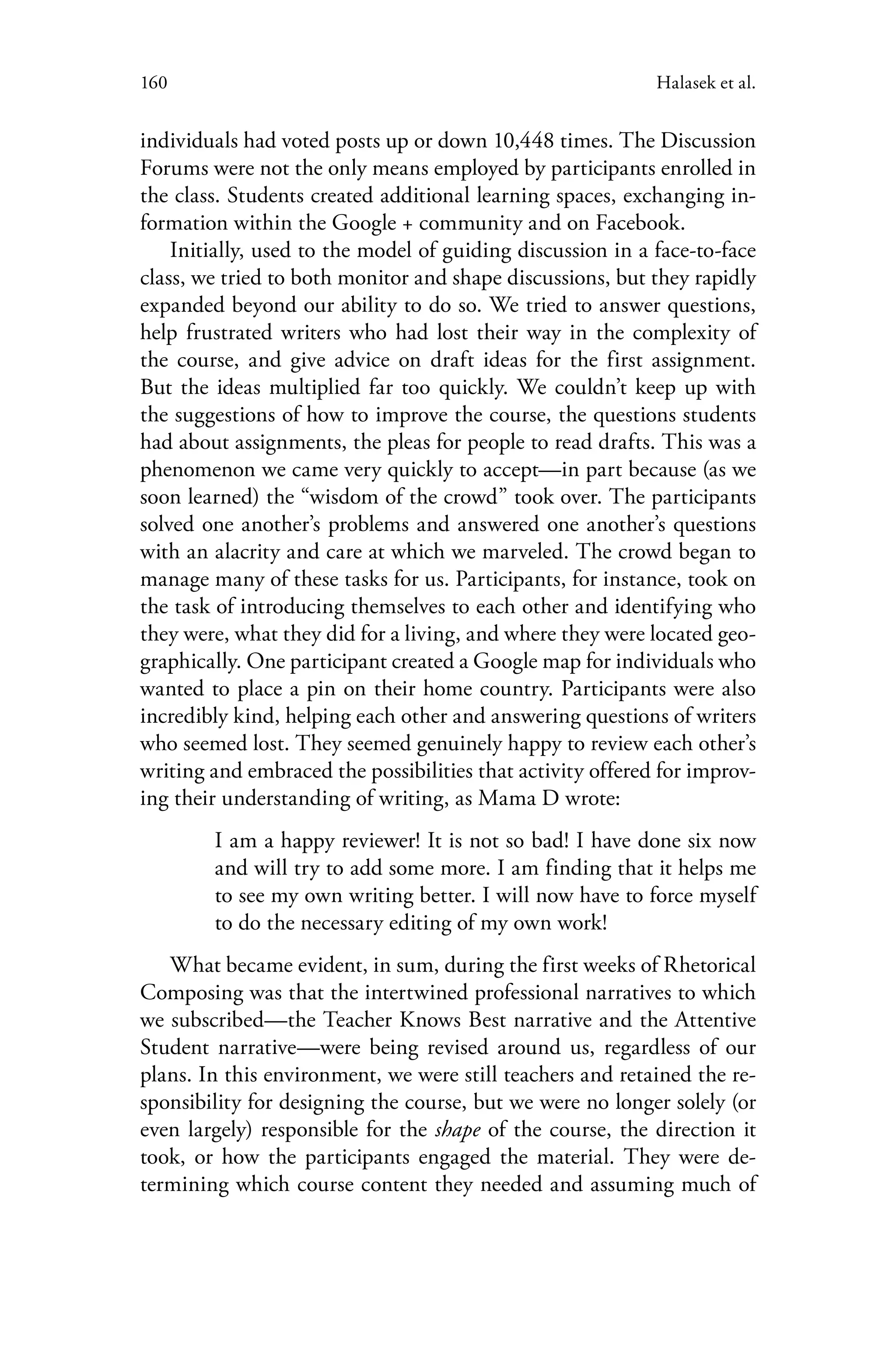 160 Halasek et al.
individuals had voted posts up or down 10,448 times. The Discussion
Forums were not the only means employed by participants enrolled in
the class. Students created additional learning spaces, exchanging in-
formation within the Google + community and on Facebook.
Initially, used to the model of guiding discussion in a face-to-face
class, we tried to both monitor and shape discussions, but they rapidly
expanded beyond our ability to do so. We tried to answer questions,
help frustrated writers who had lost their way in the complexity of
the course, and give advice on draft ideas for the first assignment.
But the ideas multiplied far too quickly. We couldn’t keep up with
the suggestions of how to improve the course, the questions students
had about assignments, the pleas for people to read drafts. This was a
phenomenon we came very quickly to accept—in part because (as we
soon learned) the “wisdom of the crowd” took over. The participants
solved one another’s problems and answered one another’s questions
with an alacrity and care at which we marveled. The crowd began to
manage many of these tasks for us. Participants, for instance, took on
the task of introducing themselves to each other and identifying who
they were, what they did for a living, and where they were located geo-
graphically. One participant created a Google map for individuals who
wanted to place a pin on their home country. Participants were also
incredibly kind, helping each other and answering questions of writers
who seemed lost. They seemed genuinely happy to review each other’s
writing and embraced the possibilities that activity offered for improv-
ing their understanding of writing, as Mama D wrote:
I am a happy reviewer! It is not so bad! I have done six now
and will try to add some more. I am finding that it helps me
to see my own writing better. I will now have to force myself
to do the necessary editing of my own work!
What became evident, in sum, during the first weeks of Rhetorical
Composing was that the intertwined professional narratives to which
we subscribed—the Teacher Knows Best narrative and the Attentive
Student narrative—were being revised around us, regardless of our
plans. In this environment, we were still teachers and retained the re-
sponsibility for designing the course, but we were no longer solely (or
even largely) responsible for the shape of the course, the direction it
took, or how the participants engaged the material. They were de-
termining which course content they needed and assuming much of
 