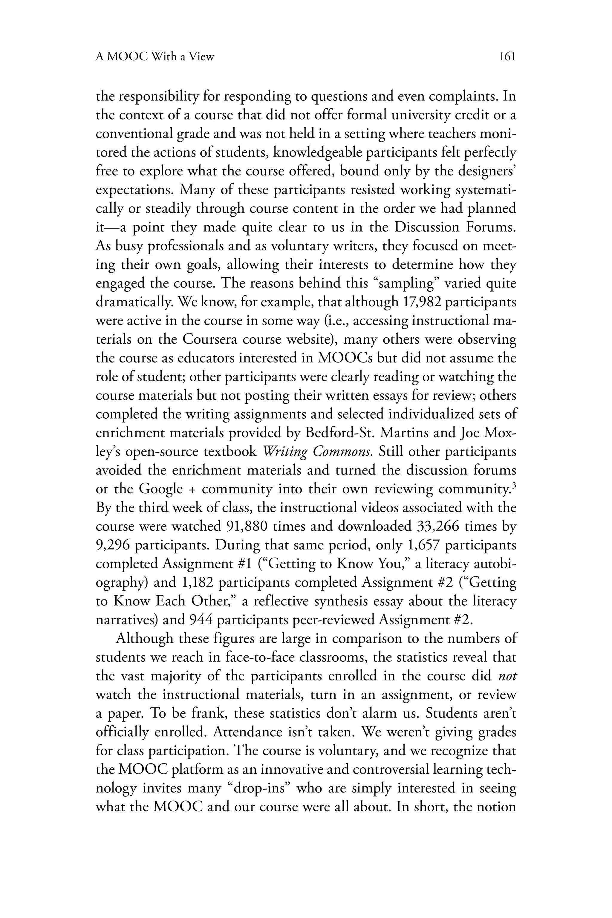 161A MOOC With a View
the responsibility for responding to questions and even complaints. In
the context of a course that did not offer formal university credit or a
conventional grade and was not held in a setting where teachers moni-
tored the actions of students, knowledgeable participants felt perfectly
free to explore what the course offered, bound only by the designers’
expectations. Many of these participants resisted working systemati-
cally or steadily through course content in the order we had planned
it—a point they made quite clear to us in the Discussion Forums.
As busy professionals and as voluntary writers, they focused on meet-
ing their own goals, allowing their interests to determine how they
engaged the course. The reasons behind this “sampling” varied quite
dramatically. We know, for example, that although 17,982 participants
were active in the course in some way (i.e., accessing instructional ma-
terials on the Coursera course website), many others were observing
the course as educators interested in MOOCs but did not assume the
role of student; other participants were clearly reading or watching the
course materials but not posting their written essays for review; others
completed the writing assignments and selected individualized sets of
enrichment materials provided by Bedford-St. Martins and Joe Mox-
ley’s open-source textbook Writing Commons. Still other participants
avoided the enrichment materials and turned the discussion forums
or the Google + community into their own reviewing community.3
By the third week of class, the instructional videos associated with the
course were watched 91,880 times and downloaded 33,266 times by
9,296 participants. During that same period, only 1,657 participants
completed Assignment #1 (“Getting to Know You,” a literacy autobi-
ography) and 1,182 participants completed Assignment #2 (“Getting
to Know Each Other,” a reflective synthesis essay about the literacy
narratives) and 944 participants peer-reviewed Assignment #2.
Although these figures are large in comparison to the numbers of
students we reach in face-to-face classrooms, the statistics reveal that
the vast majority of the participants enrolled in the course did not
watch the instructional materials, turn in an assignment, or review
a paper. To be frank, these statistics don’t alarm us. Students aren’t
officially enrolled. Attendance isn’t taken. We weren’t giving grades
for class participation. The course is voluntary, and we recognize that
the MOOC platform as an innovative and controversial learning tech-
nology invites many “drop-ins” who are simply interested in seeing
what the MOOC and our course were all about. In short, the notion
 