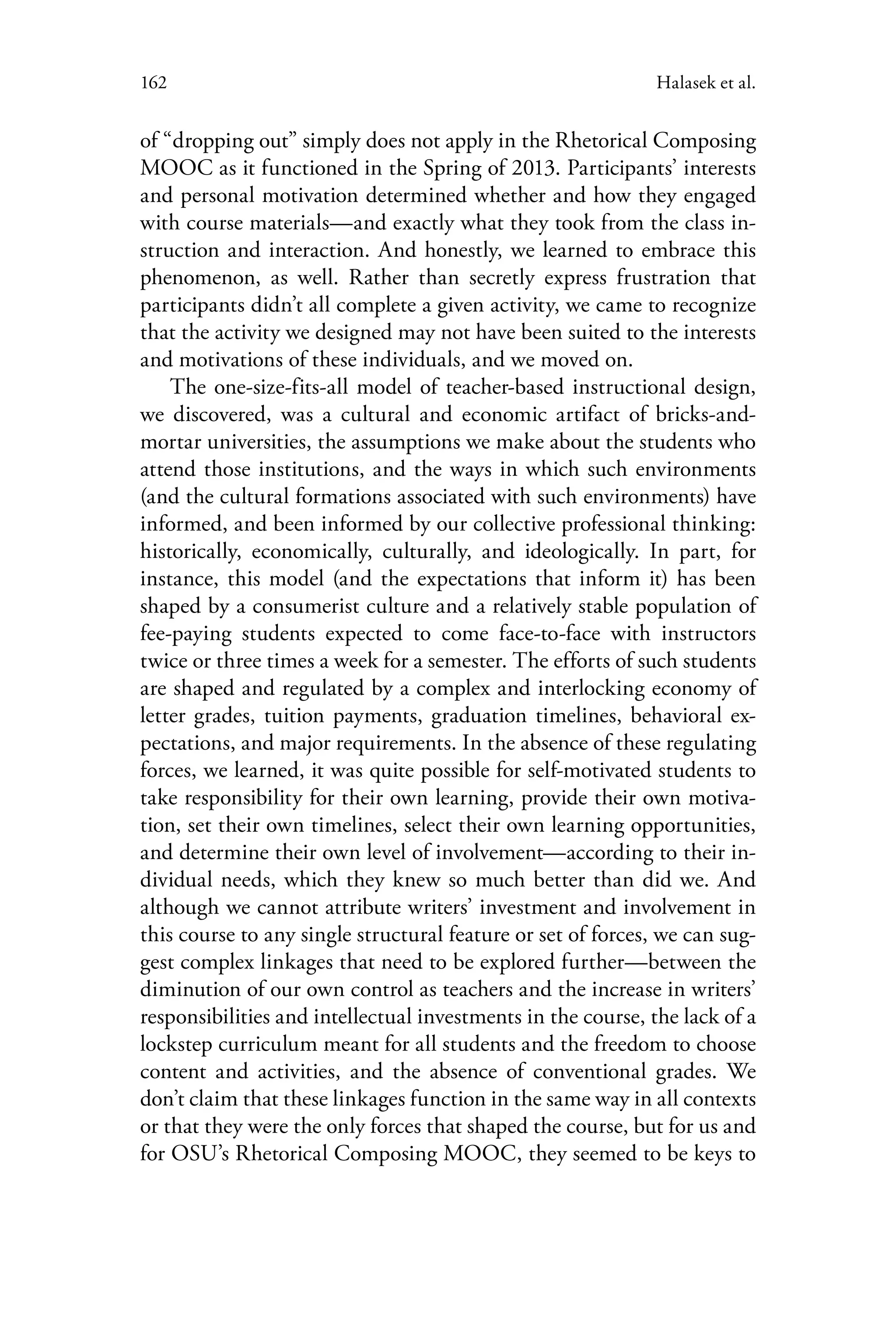 162 Halasek et al.
of “dropping out” simply does not apply in the Rhetorical Composing
MOOC as it functioned in the Spring of 2013. Participants’ interests
and personal motivation determined whether and how they engaged
with course materials—and exactly what they took from the class in-
struction and interaction. And honestly, we learned to embrace this
phenomenon, as well. Rather than secretly express frustration that
participants didn’t all complete a given activity, we came to recognize
that the activity we designed may not have been suited to the interests
and motivations of these individuals, and we moved on.
The one-size-fits-all model of teacher-based instructional design,
we discovered, was a cultural and economic artifact of bricks-and-
mortar universities, the assumptions we make about the students who
attend those institutions, and the ways in which such environments
(and the cultural formations associated with such environments) have
informed, and been informed by our collective professional thinking:
historically, economically, culturally, and ideologically. In part, for
instance, this model (and the expectations that inform it) has been
shaped by a consumerist culture and a relatively stable population of
fee-paying students expected to come face-to-face with instructors
twice or three times a week for a semester. The efforts of such students
are shaped and regulated by a complex and interlocking economy of
letter grades, tuition payments, graduation timelines, behavioral ex-
pectations, and major requirements. In the absence of these regulating
forces, we learned, it was quite possible for self-motivated students to
take responsibility for their own learning, provide their own motiva-
tion, set their own timelines, select their own learning opportunities,
and determine their own level of involvement—according to their in-
dividual needs, which they knew so much better than did we. And
although we cannot attribute writers’ investment and involvement in
this course to any single structural feature or set of forces, we can sug-
gest complex linkages that need to be explored further—between the
diminution of our own control as teachers and the increase in writers’
responsibilities and intellectual investments in the course, the lack of a
lockstep curriculum meant for all students and the freedom to choose
content and activities, and the absence of conventional grades. We
don’t claim that these linkages function in the same way in all contexts
or that they were the only forces that shaped the course, but for us and
for OSU’s Rhetorical Composing MOOC, they seemed to be keys to
 