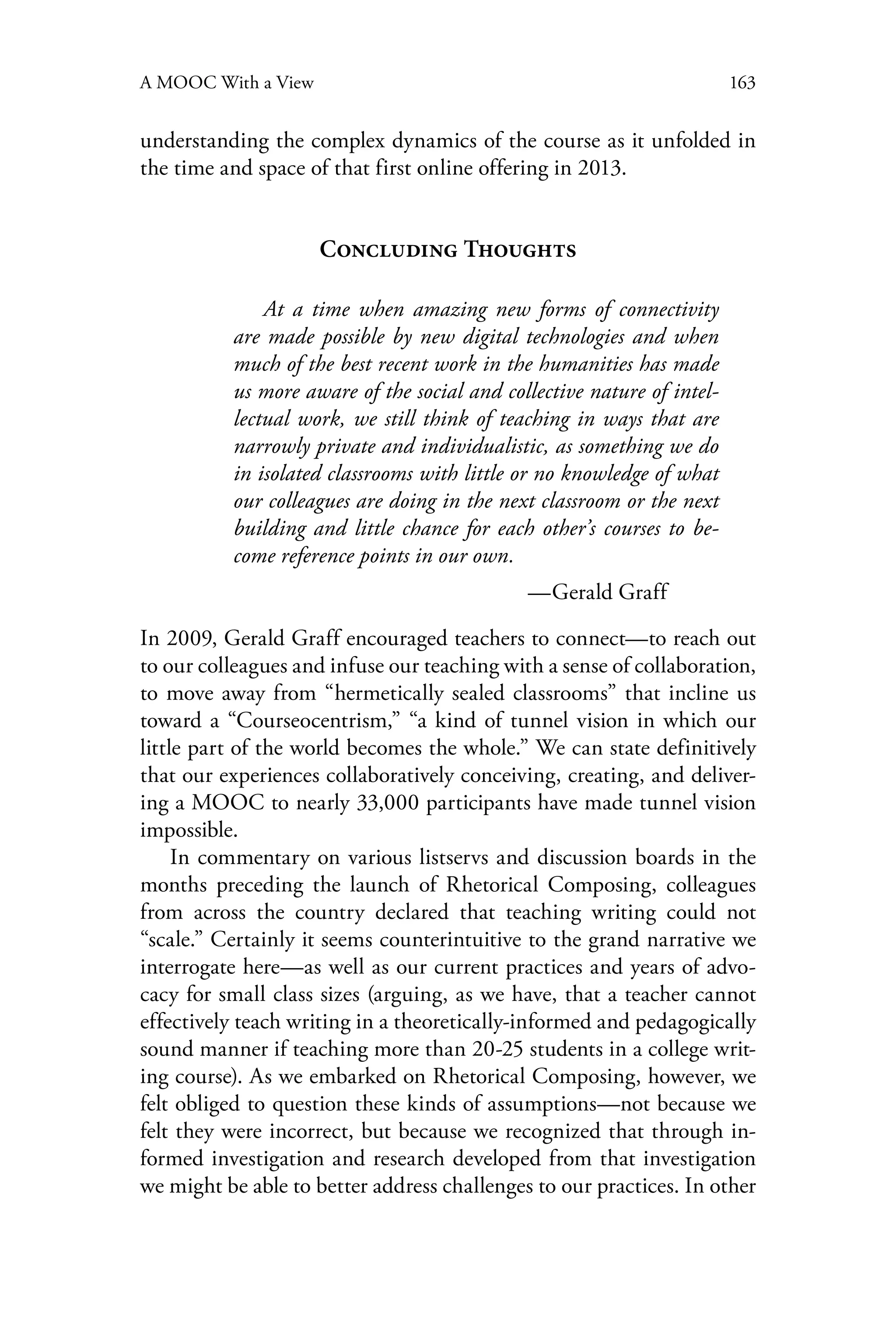 163A MOOC With a View
understanding the complex dynamics of the course as it unfolded in
the time and space of that first online offering in 2013.
Concluding Thoughts
At a time when amazing new forms of connectivity
are made possible by new digital technologies and when
much of the best recent work in the humanities has made
us more aware of the social and collective nature of intel-
lectual work, we still think of teaching in ways that are
narrowly private and individualistic, as something we do
in isolated classrooms with little or no knowledge of what
our colleagues are doing in the next classroom or the next
building and little chance for each other’s courses to be-
come reference points in our own.
	 	 —Gerald Graff
In 2009, Gerald Graff encouraged teachers to connect—to reach out
to our colleagues and infuse our teaching with a sense of collaboration,
to move away from “hermetically sealed classrooms” that incline us
toward a “Courseocentrism,” “a kind of tunnel vision in which our
little part of the world becomes the whole.” We can state definitively
that our experiences collaboratively conceiving, creating, and deliver-
ing a MOOC to nearly 33,000 participants have made tunnel vision
impossible.
In commentary on various listservs and discussion boards in the
months preceding the launch of Rhetorical Composing, colleagues
from across the country declared that teaching writing could not
“scale.” Certainly it seems counterintuitive to the grand narrative we
interrogate here—as well as our current practices and years of advo-
cacy for small class sizes (arguing, as we have, that a teacher cannot
effectively teach writing in a theoretically-informed and pedagogically
sound manner if teaching more than 20-25 students in a college writ-
ing course). As we embarked on Rhetorical Composing, however, we
felt obliged to question these kinds of assumptions—not because we
felt they were incorrect, but because we recognized that through in-
formed investigation and research developed from that investigation
we might be able to better address challenges to our practices. In other
 