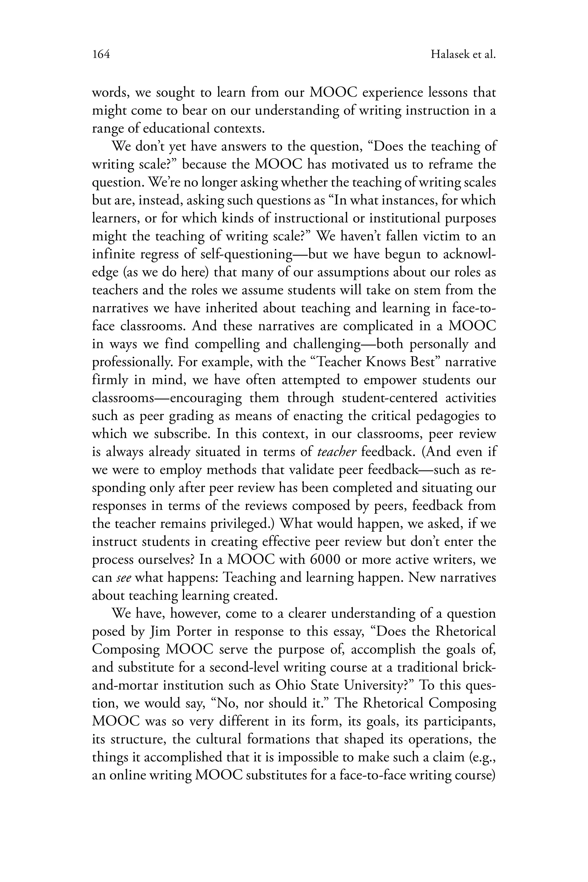164 Halasek et al.
words, we sought to learn from our MOOC experience lessons that
might come to bear on our understanding of writing instruction in a
range of educational contexts.
We don’t yet have answers to the question, “Does the teaching of
writing scale?” because the MOOC has motivated us to reframe the
question. We’re no longer asking whether the teaching of writing scales
but are, instead, asking such questions as “In what instances, for which
learners, or for which kinds of instructional or institutional purposes
might the teaching of writing scale?” We haven’t fallen victim to an
infinite regress of self-questioning—but we have begun to acknowl-
edge (as we do here) that many of our assumptions about our roles as
teachers and the roles we assume students will take on stem from the
narratives we have inherited about teaching and learning in face-to-
face classrooms. And these narratives are complicated in a MOOC
in ways we find compelling and challenging—both personally and
professionally. For example, with the “Teacher Knows Best” narrative
firmly in mind, we have often attempted to empower students our
classrooms—encouraging them through student-centered activities
such as peer grading as means of enacting the critical pedagogies to
which we subscribe. In this context, in our classrooms, peer review
is always already situated in terms of teacher feedback. (And even if
we were to employ methods that validate peer feedback—such as re-
sponding only after peer review has been completed and situating our
responses in terms of the reviews composed by peers, feedback from
the teacher remains privileged.) What would happen, we asked, if we
instruct students in creating effective peer review but don’t enter the
process ourselves? In a MOOC with 6000 or more active writers, we
can see what happens: Teaching and learning happen. New narratives
about teaching learning created.
We have, however, come to a clearer understanding of a question
posed by Jim Porter in response to this essay, “Does the Rhetorical
Composing MOOC serve the purpose of, accomplish the goals of,
and substitute for a second-level writing course at a traditional brick-
and-mortar institution such as Ohio State University?” To this ques-
tion, we would say, “No, nor should it.” The Rhetorical Composing
MOOC was so very different in its form, its goals, its participants,
its structure, the cultural formations that shaped its operations, the
things it accomplished that it is impossible to make such a claim (e.g.,
an online writing MOOC substitutes for a face-to-face writing course)
 