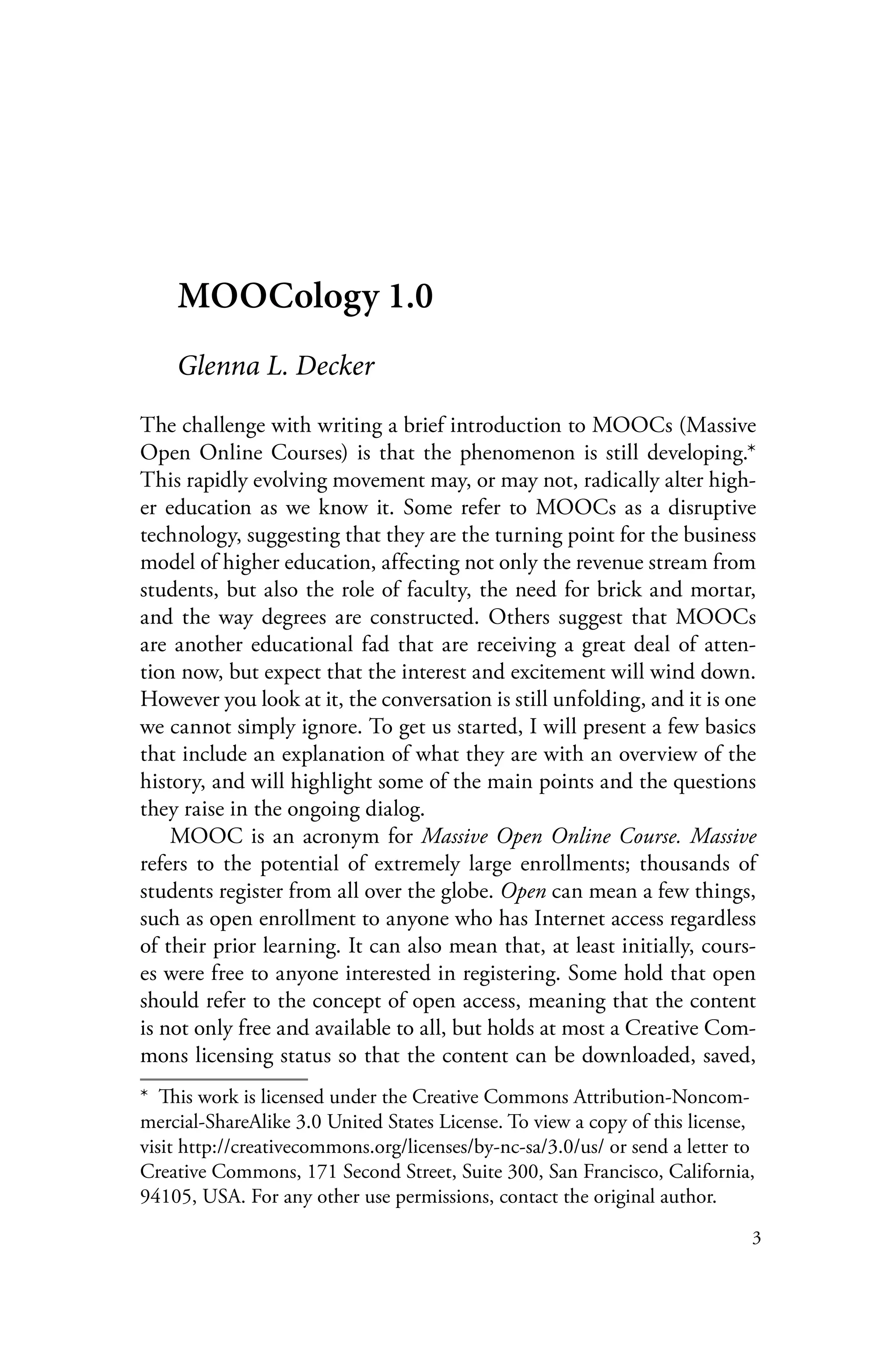 3
MOOCology 1.0
Glenna L. Decker
The challenge with writing a brief introduction to MOOCs (Massive
Open Online Courses) is that the phenomenon is still developing.*
This rapidly evolving movement may, or may not, radically alter high-
er education as we know it. Some refer to MOOCs as a disruptive
technology, suggesting that they are the turning point for the business
model of higher education, affecting not only the revenue stream from
students, but also the role of faculty, the need for brick and mortar,
and the way degrees are constructed. Others suggest that MOOCs
are another educational fad that are receiving a great deal of atten-
tion now, but expect that the interest and excitement will wind down.
However you look at it, the conversation is still unfolding, and it is one
we cannot simply ignore. To get us started, I will present a few basics
that include an explanation of what they are with an overview of the
history, and will highlight some of the main points and the questions
they raise in the ongoing dialog.
MOOC is an acronym for Massive Open Online Course. Massive
refers to the potential of extremely large enrollments; thousands of
students register from all over the globe. Open can mean a few things,
such as open enrollment to anyone who has Internet access regardless
of their prior learning. It can also mean that, at least initially, cours-
es were free to anyone interested in registering. Some hold that open
should refer to the concept of open access, meaning that the content
is not only free and available to all, but holds at most a Creative Com-
mons licensing status so that the content can be downloaded, saved,
*  This work is licensed under the Creative Commons Attribution-Noncom-
mercial-ShareAlike 3.0 United States License. To view a copy of this license,
visit http://creativecommons.org/licenses/by-nc-sa/3.0/us/ or send a letter to
Creative Commons, 171 Second Street, Suite 300, San Francisco, California,
94105, USA. For any other use permissions, contact the original author.
 