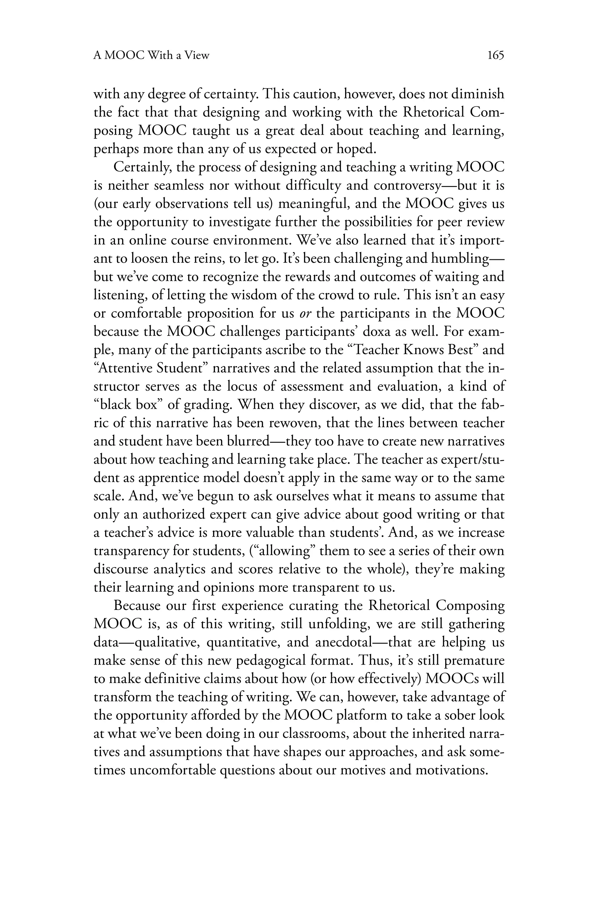 165A MOOC With a View
with any degree of certainty. This caution, however, does not diminish
the fact that that designing and working with the Rhetorical Com-
posing MOOC taught us a great deal about teaching and learning,
perhaps more than any of us expected or hoped.
Certainly, the process of designing and teaching a writing MOOC
is neither seamless nor without difficulty and controversy—but it is
(our early observations tell us) meaningful, and the MOOC gives us
the opportunity to investigate further the possibilities for peer review
in an online course environment. We’ve also learned that it’s import-
ant to loosen the reins, to let go. It’s been challenging and humbling—
but we’ve come to recognize the rewards and outcomes of waiting and
listening, of letting the wisdom of the crowd to rule. This isn’t an easy
or comfortable proposition for us or the participants in the MOOC
because the MOOC challenges participants’ doxa as well. For exam-
ple, many of the participants ascribe to the “Teacher Knows Best” and
“Attentive Student” narratives and the related assumption that the in-
structor serves as the locus of assessment and evaluation, a kind of
“black box” of grading. When they discover, as we did, that the fab-
ric of this narrative has been rewoven, that the lines between teacher
and student have been blurred—they too have to create new narratives
about how teaching and learning take place. The teacher as expert/stu-
dent as apprentice model doesn’t apply in the same way or to the same
scale. And, we’ve begun to ask ourselves what it means to assume that
only an authorized expert can give advice about good writing or that
a teacher’s advice is more valuable than students’. And, as we increase
transparency for students, (“allowing” them to see a series of their own
discourse analytics and scores relative to the whole), they’re making
their learning and opinions more transparent to us.
Because our first experience curating the Rhetorical Composing
MOOC is, as of this writing, still unfolding, we are still gathering
data—qualitative, quantitative, and anecdotal—that are helping us
make sense of this new pedagogical format. Thus, it’s still premature
to make definitive claims about how (or how effectively) MOOCs will
transform the teaching of writing. We can, however, take advantage of
the opportunity afforded by the MOOC platform to take a sober look
at what we’ve been doing in our classrooms, about the inherited narra-
tives and assumptions that have shapes our approaches, and ask some-
times uncomfortable questions about our motives and motivations.
 