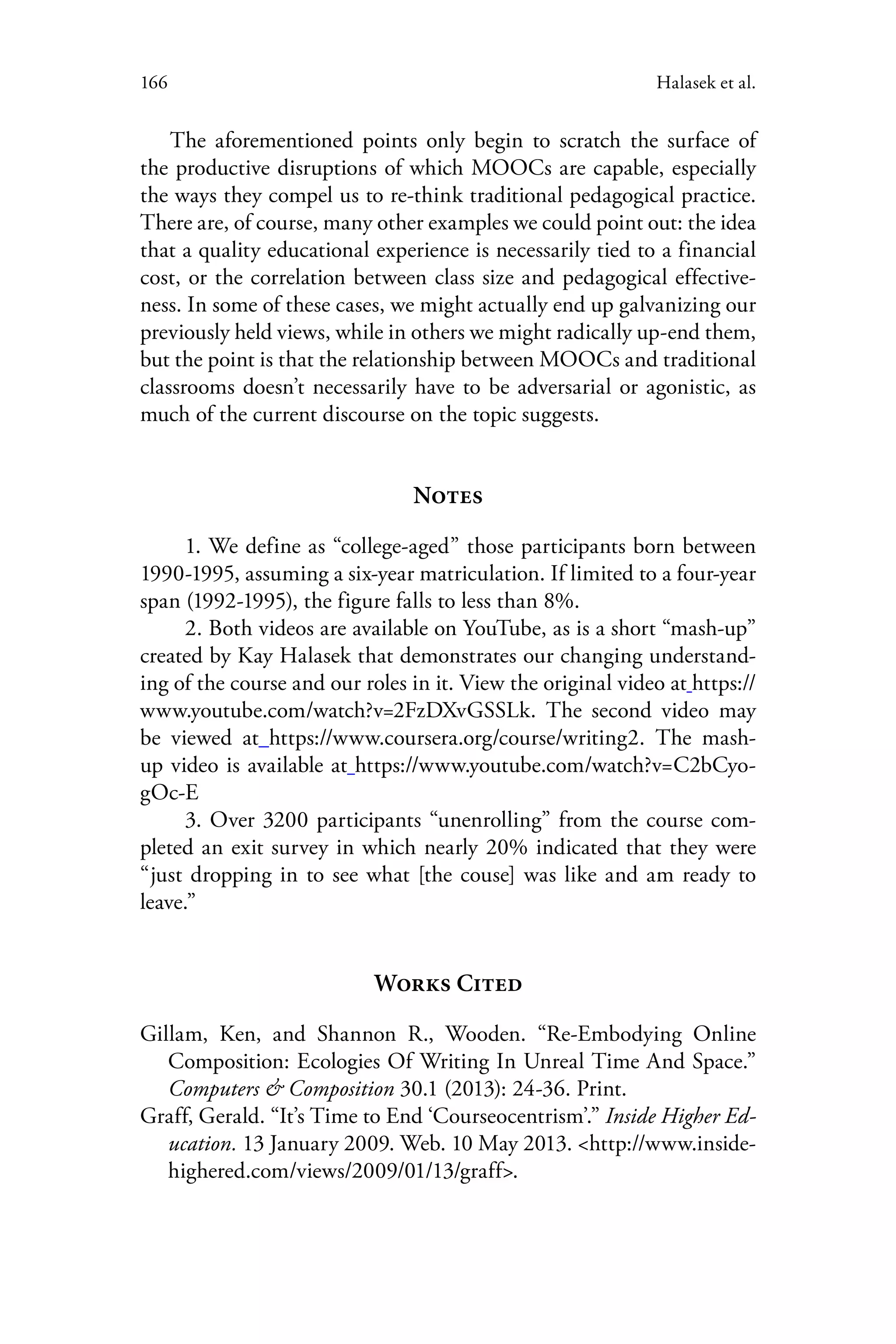 166 Halasek et al.
The aforementioned points only begin to scratch the surface of
the productive disruptions of which MOOCs are capable, especially
the ways they compel us to re-think traditional pedagogical practice.
There are, of course, many other examples we could point out: the idea
that a quality educational experience is necessarily tied to a financial
cost, or the correlation between class size and pedagogical effective-
ness. In some of these cases, we might actually end up galvanizing our
previously held views, while in others we might radically up-end them,
but the point is that the relationship between MOOCs and traditional
classrooms doesn’t necessarily have to be adversarial or agonistic, as
much of the current discourse on the topic suggests.
Notes
1. We define as “college-aged” those participants born between
1990-1995, assuming a six-year matriculation. If limited to a four-year
span (1992-1995), the figure falls to less than 8%.
2. Both videos are available on YouTube, as is a short “mash-up”
created by Kay Halasek that demonstrates our changing understand-
ing of the course and our roles in it. View the original video at https://
www.youtube.com/watch?v=2FzDXvGSSLk. The second video may
be viewed at https://www.coursera.org/course/writing2. The mash-
up video is available at https://www.youtube.com/watch?v=C2bCyo-
gOc-E
3. Over 3200 participants “unenrolling” from the course com-
pleted an exit survey in which nearly 20% indicated that they were
“just dropping in to see what [the couse] was like and am ready to
leave.”
Works Cited
Gillam, Ken, and Shannon R., Wooden. “Re-Embodying Online
Composition: Ecologies Of Writing In Unreal Time And Space.”
Computers & Composition 30.1 (2013): 24-36. Print.
Graff, Gerald. “It’s Time to End ‘Courseocentrism’.” Inside Higher Ed-
ucation. 13 January 2009. Web. 10 May 2013. <http://www.inside-
highered.com/views/2009/01/13/graff>.
 