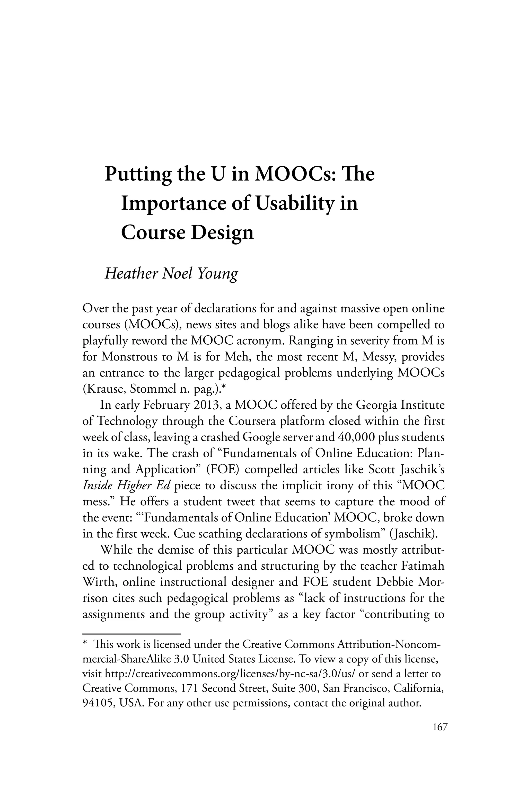 167
Putting the U in MOOCs: The
Importance of Usability in
Course Design
Heather Noel Young
Over the past year of declarations for and against massive open online
courses (MOOCs), news sites and blogs alike have been compelled to
playfully reword the MOOC acronym. Ranging in severity from M is
for Monstrous to M is for Meh, the most recent M, Messy, provides
an entrance to the larger pedagogical problems underlying MOOCs
(Krause, Stommel n. pag.).*
In early February 2013, a MOOC offered by the Georgia Institute
of Technology through the Coursera platform closed within the first
week of class, leaving a crashed Google server and 40,000 plus students
in its wake. The crash of “Fundamentals of Online Education: Plan-
ning and Application” (FOE) compelled articles like Scott Jaschik’s
Inside Higher Ed piece to discuss the implicit irony of this “MOOC
mess.” He offers a student tweet that seems to capture the mood of
the event: “‘Fundamentals of Online Education’ MOOC, broke down
in the first week. Cue scathing declarations of symbolism” (Jaschik).
While the demise of this particular MOOC was mostly attribut-
ed to technological problems and structuring by the teacher Fatimah
Wirth, online instructional designer and FOE student Debbie Mor-
rison cites such pedagogical problems as “lack of instructions for the
assignments and the group activity” as a key factor “contributing to
*  This work is licensed under the Creative Commons Attribution-Noncom-
mercial-ShareAlike 3.0 United States License. To view a copy of this license,
visit http://creativecommons.org/licenses/by-nc-sa/3.0/us/ or send a letter to
Creative Commons, 171 Second Street, Suite 300, San Francisco, California,
94105, USA. For any other use permissions, contact the original author.
 