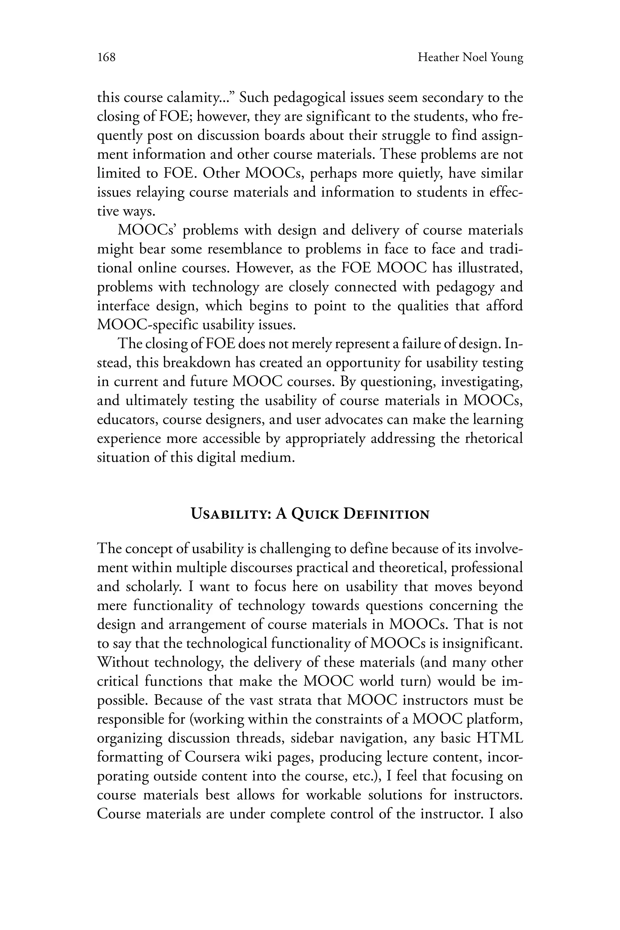 168 Heather Noel Young
this course calamity...” Such pedagogical issues seem secondary to the
closing of FOE; however, they are significant to the students, who fre-
quently post on discussion boards about their struggle to find assign-
ment information and other course materials. These problems are not
limited to FOE. Other MOOCs, perhaps more quietly, have similar
issues relaying course materials and information to students in effec-
tive ways.
MOOCs’ problems with design and delivery of course materials
might bear some resemblance to problems in face to face and tradi-
tional online courses. However, as the FOE MOOC has illustrated,
problems with technology are closely connected with pedagogy and
interface design, which begins to point to the qualities that afford
MOOC-specific usability issues.
The closing of FOE does not merely represent a failure of design. In-
stead, this breakdown has created an opportunity for usability testing
in current and future MOOC courses. By questioning, investigating,
and ultimately testing the usability of course materials in MOOCs,
educators, course designers, and user advocates can make the learning
experience more accessible by appropriately addressing the rhetorical
situation of this digital medium.
Usability: A Quick Definition
The concept of usability is challenging to define because of its involve-
ment within multiple discourses practical and theoretical, professional
and scholarly. I want to focus here on usability that moves beyond
mere functionality of technology towards questions concerning the
design and arrangement of course materials in MOOCs. That is not
to say that the technological functionality of MOOCs is insignificant.
Without technology, the delivery of these materials (and many other
critical functions that make the MOOC world turn) would be im-
possible. Because of the vast strata that MOOC instructors must be
responsible for (working within the constraints of a MOOC platform,
organizing discussion threads, sidebar navigation, any basic HTML
formatting of Coursera wiki pages, producing lecture content, incor-
porating outside content into the course, etc.), I feel that focusing on
course materials best allows for workable solutions for instructors.
Course materials are under complete control of the instructor. I also
 