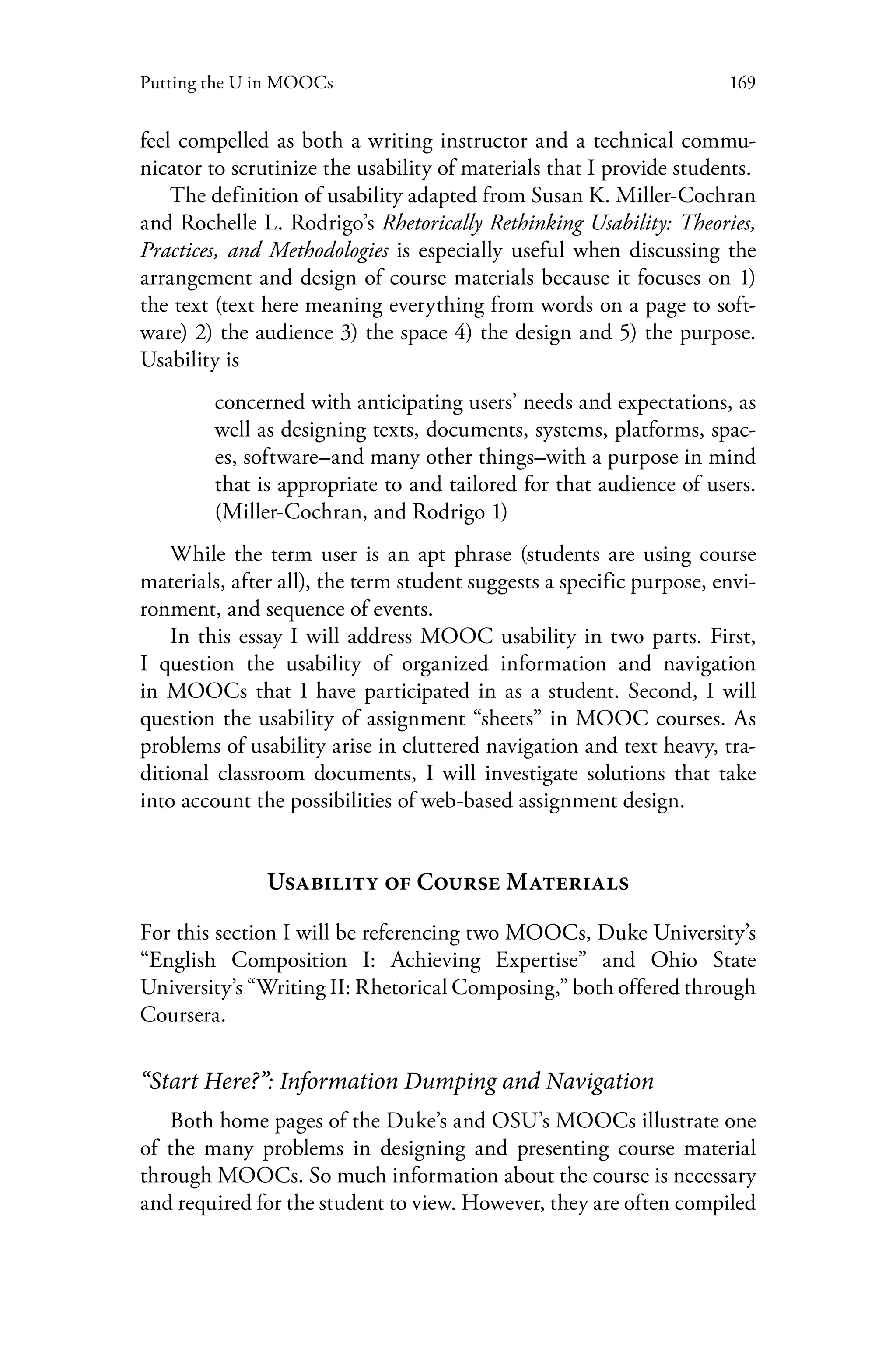 169Putting the U in MOOCs
feel compelled as both a writing instructor and a technical commu-
nicator to scrutinize the usability of materials that I provide students.
The definition of usability adapted from Susan K. Miller-Cochran
and Rochelle L. Rodrigo’s Rhetorically Rethinking Usability: Theories,
Practices, and Methodologies is especially useful when discussing the
arrangement and design of course materials because it focuses on 1)
the text (text here meaning everything from words on a page to soft-
ware) 2) the audience 3) the space 4) the design and 5) the purpose.
Usability is
concerned with anticipating users’ needs and expectations, as
well as designing texts, documents, systems, platforms, spac-
es, software–and many other things–with a purpose in mind
that is appropriate to and tailored for that audience of users.
(Miller-Cochran, and Rodrigo 1)
While the term user is an apt phrase (students are using course
materials, after all), the term student suggests a specific purpose, envi-
ronment, and sequence of events.
In this essay I will address MOOC usability in two parts. First,
I question the usability of organized information and navigation
in MOOCs that I have participated in as a student. Second, I will
question the usability of assignment “sheets” in MOOC courses. As
problems of usability arise in cluttered navigation and text heavy, tra-
ditional classroom documents, I will investigate solutions that take
into account the possibilities of web-based assignment design.
Usability of Course Materials
For this section I will be referencing two MOOCs, Duke University’s
“English Composition I: Achieving Expertise” and Ohio State
University’s “Writing II: Rhetorical Composing,” both offered through
Coursera.
“Start Here?”: Information Dumping and Navigation
Both home pages of the Duke’s and OSU’s MOOCs illustrate one
of the many problems in designing and presenting course material
through MOOCs. So much information about the course is necessary
and required for the student to view. However, they are often compiled
 