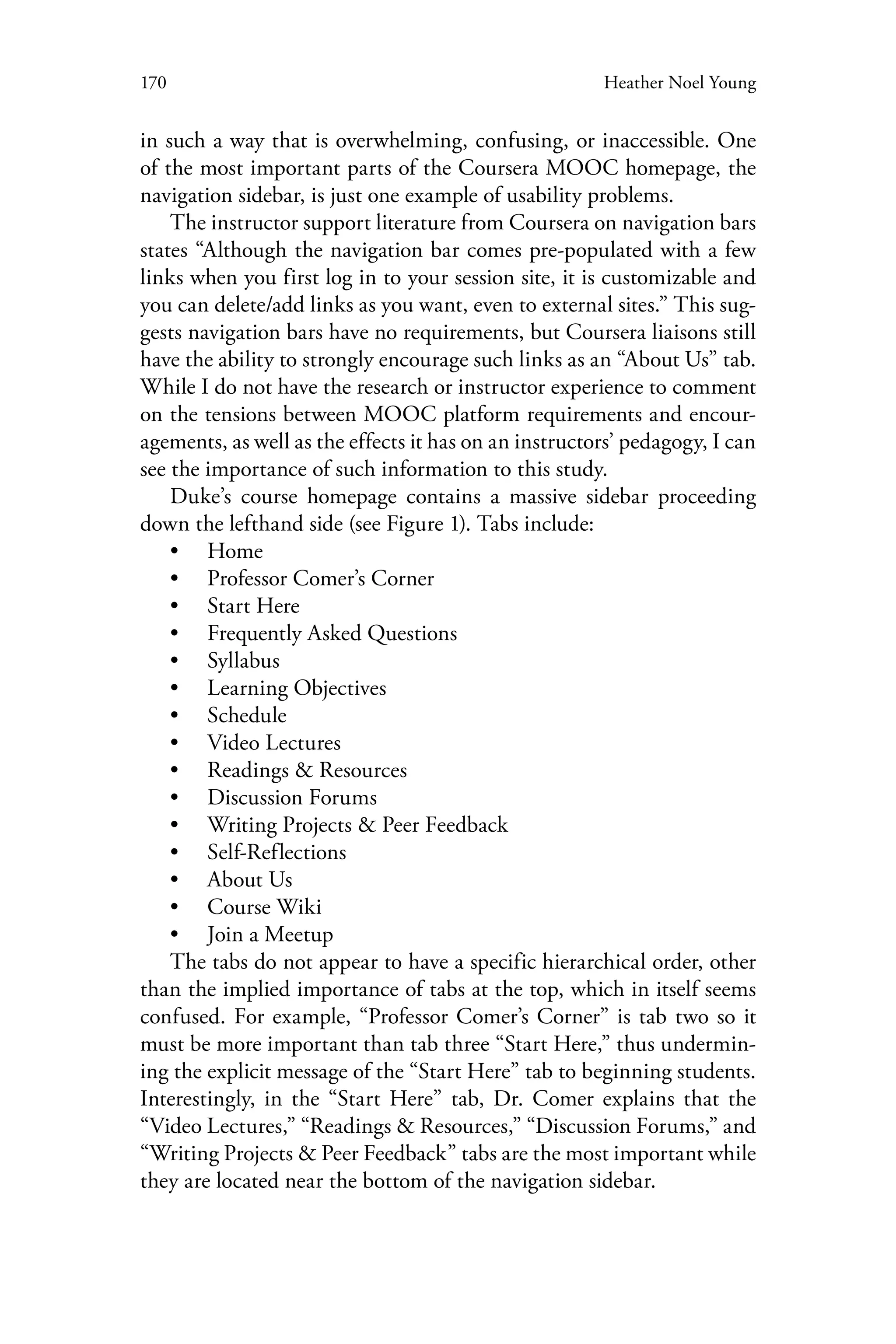 170 Heather Noel Young
in such a way that is overwhelming, confusing, or inaccessible. One
of the most important parts of the Coursera MOOC homepage, the
navigation sidebar, is just one example of usability problems.
The instructor support literature from Coursera on navigation bars
states “Although the navigation bar comes pre-populated with a few
links when you first log in to your session site, it is customizable and
you can delete/add links as you want, even to external sites.” This sug-
gests navigation bars have no requirements, but Coursera liaisons still
have the ability to strongly encourage such links as an “About Us” tab.
While I do not have the research or instructor experience to comment
on the tensions between MOOC platform requirements and encour-
agements, as well as the effects it has on an instructors’ pedagogy, I can
see the importance of such information to this study.
Duke’s course homepage contains a massive sidebar proceeding
down the lefthand side (see Figure 1). Tabs include:
•• Home
•• Professor Comer’s Corner
•• Start Here
•• Frequently Asked Questions
•• Syllabus
•• Learning Objectives
•• Schedule
•• Video Lectures
•• Readings & Resources
•• Discussion Forums
•• Writing Projects & Peer Feedback
•• Self-Reflections
•• About Us
•• Course Wiki
•• Join a Meetup
The tabs do not appear to have a specific hierarchical order, other
than the implied importance of tabs at the top, which in itself seems
confused. For example, “Professor Comer’s Corner” is tab two so it
must be more important than tab three “Start Here,” thus undermin-
ing the explicit message of the “Start Here” tab to beginning students.
Interestingly, in the “Start Here” tab, Dr. Comer explains that the
“Video Lectures,” “Readings & Resources,” “Discussion Forums,” and
“Writing Projects & Peer Feedback” tabs are the most important while
they are located near the bottom of the navigation sidebar.
 
