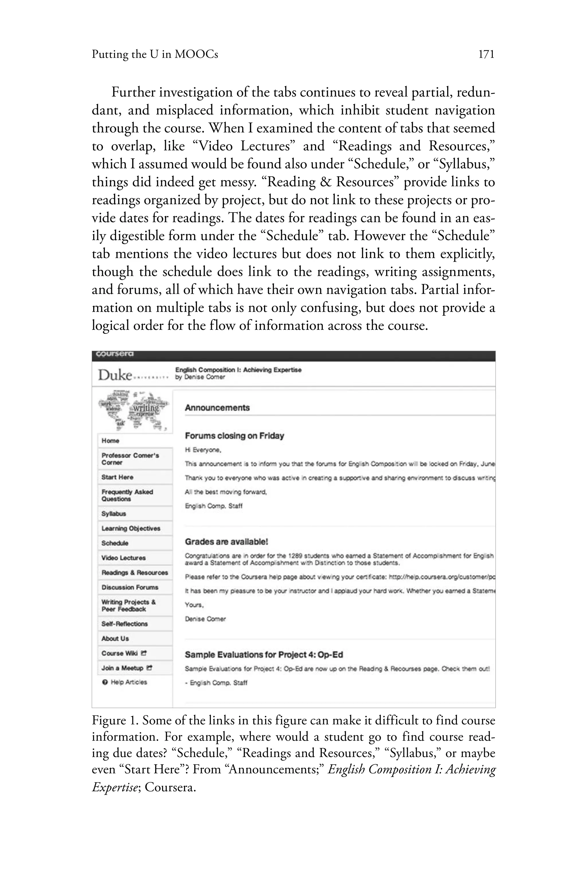 171Putting the U in MOOCs
Further investigation of the tabs continues to reveal partial, redun-
dant, and misplaced information, which inhibit student navigation
through the course. When I examined the content of tabs that seemed
to overlap, like “Video Lectures” and “Readings and Resources,”
which I assumed would be found also under “Schedule,” or “Syllabus,”
things did indeed get messy. “Reading & Resources” provide links to
readings organized by project, but do not link to these projects or pro-
vide dates for readings. The dates for readings can be found in an eas-
ily digestible form under the “Schedule” tab. However the “Schedule”
tab mentions the video lectures but does not link to them explicitly,
though the schedule does link to the readings, writing assignments,
and forums, all of which have their own navigation tabs. Partial infor-
mation on multiple tabs is not only confusing, but does not provide a
logical order for the flow of information across the course.
Figure 1. Some of the links in this figure can make it difficult to find course
information. For example, where would a student go to find course read-
ing due dates? “Schedule,” “Readings and Resources,” “Syllabus,” or maybe
even “Start Here”? From “Announcements;” English Composition I: Achieving
Expertise; Coursera.
 