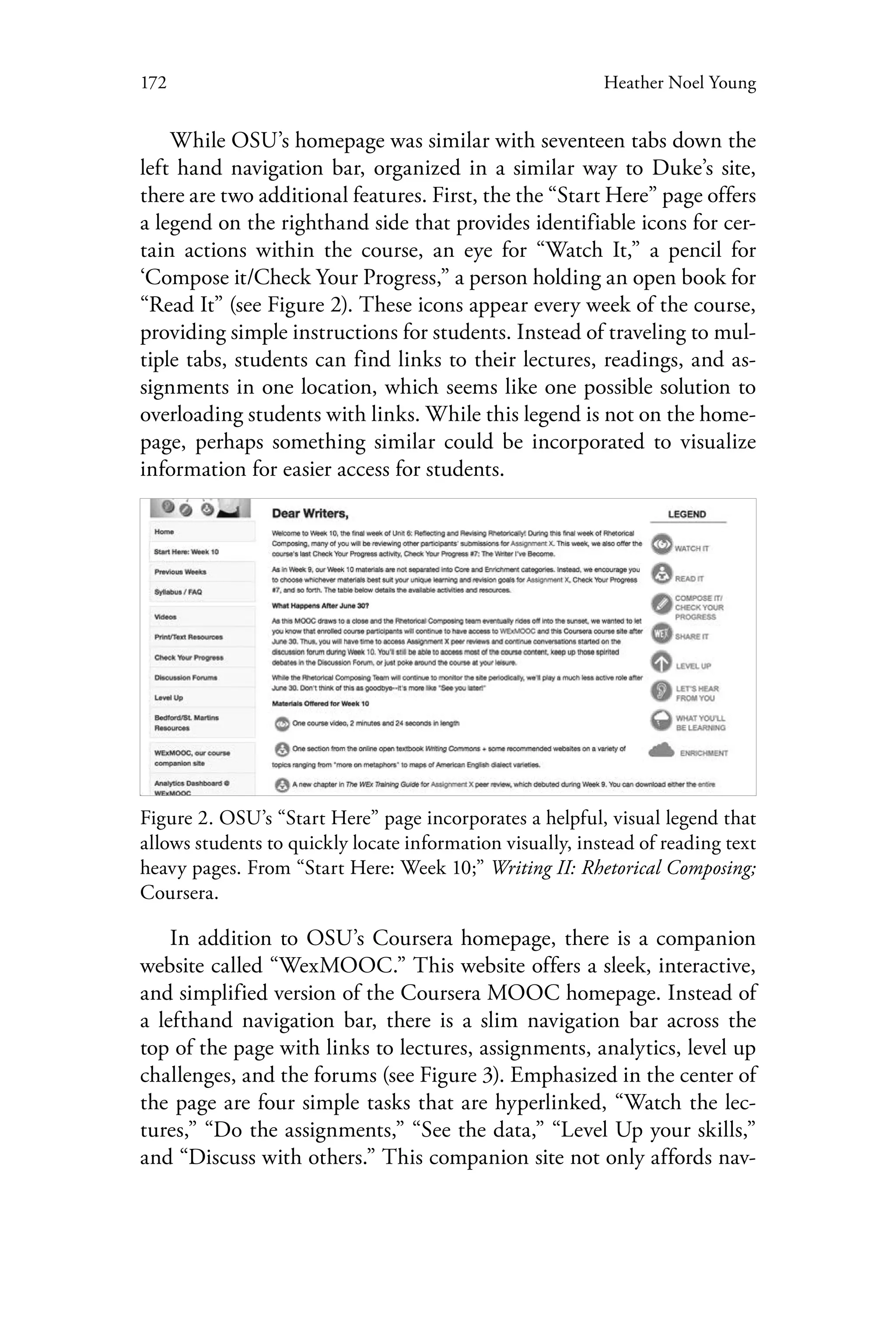 172 Heather Noel Young
While OSU’s homepage was similar with seventeen tabs down the
left hand navigation bar, organized in a similar way to Duke’s site,
there are two additional features. First, the the “Start Here” page offers
a legend on the righthand side that provides identifiable icons for cer-
tain actions within the course, an eye for “Watch It,” a pencil for
‘Compose it/Check Your Progress,” a person holding an open book for
“Read It” (see Figure 2). These icons appear every week of the course,
providing simple instructions for students. Instead of traveling to mul-
tiple tabs, students can find links to their lectures, readings, and as-
signments in one location, which seems like one possible solution to
overloading students with links. While this legend is not on the home-
page, perhaps something similar could be incorporated to visualize
information for easier access for students.
Figure 2. OSU’s “Start Here” page incorporates a helpful, visual legend that
allows students to quickly locate information visually, instead of reading text
heavy pages. From “Start Here: Week 10;” Writing II: Rhetorical Composing;
Coursera.
In addition to OSU’s Coursera homepage, there is a companion
website called “WexMOOC.” This website offers a sleek, interactive,
and simplified version of the Coursera MOOC homepage. Instead of
a lefthand navigation bar, there is a slim navigation bar across the
top of the page with links to lectures, assignments, analytics, level up
challenges, and the forums (see Figure 3). Emphasized in the center of
the page are four simple tasks that are hyperlinked, “Watch the lec-
tures,” “Do the assignments,” “See the data,” “Level Up your skills,”
and “Discuss with others.” This companion site not only affords nav-
 