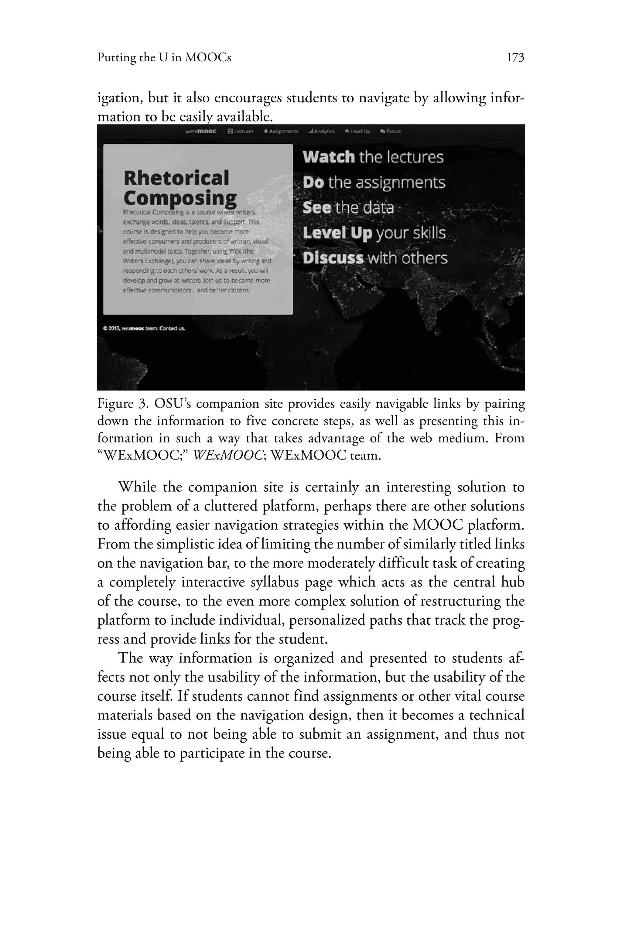 173Putting the U in MOOCs
igation, but it also encourages students to navigate by allowing infor-
mation to be easily available.
Figure 3. OSU’s companion site provides easily navigable links by pairing
down the information to five concrete steps, as well as presenting this in-
formation in such a way that takes advantage of the web medium. From
“WExMOOC;” WExMOOC; WExMOOC team.
While the companion site is certainly an interesting solution to
the problem of a cluttered platform, perhaps there are other solutions
to affording easier navigation strategies within the MOOC platform.
From the simplistic idea of limiting the number of similarly titled links
on the navigation bar, to the more moderately difficult task of creating
a completely interactive syllabus page which acts as the central hub
of the course, to the even more complex solution of restructuring the
platform to include individual, personalized paths that track the prog-
ress and provide links for the student.
The way information is organized and presented to students af-
fects not only the usability of the information, but the usability of the
course itself. If students cannot find assignments or other vital course
materials based on the navigation design, then it becomes a technical
issue equal to not being able to submit an assignment, and thus not
being able to participate in the course.
 