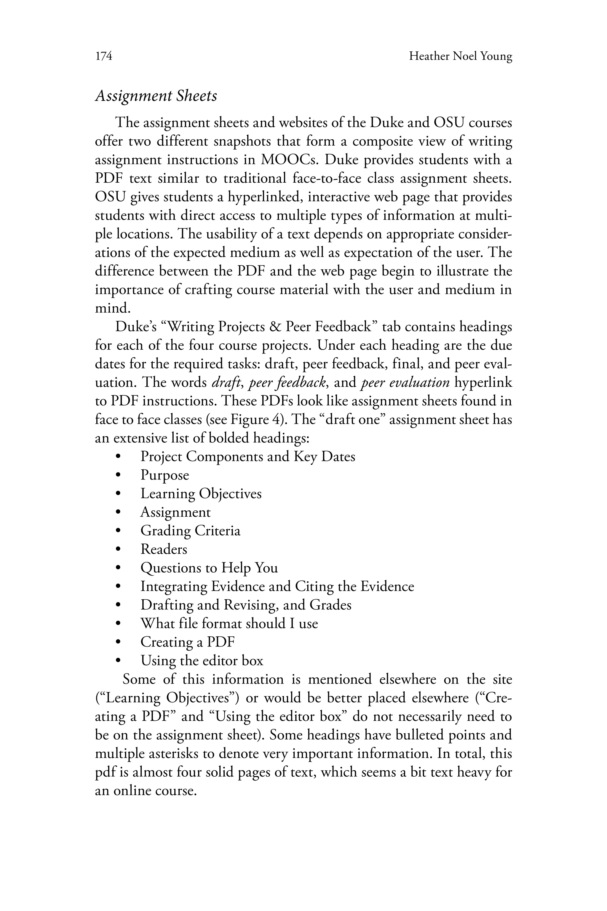174 Heather Noel Young
Assignment Sheets
The assignment sheets and websites of the Duke and OSU courses
offer two different snapshots that form a composite view of writing
assignment instructions in MOOCs. Duke provides students with a
PDF text similar to traditional face-to-face class assignment sheets.
OSU gives students a hyperlinked, interactive web page that provides
students with direct access to multiple types of information at multi-
ple locations. The usability of a text depends on appropriate consider-
ations of the expected medium as well as expectation of the user. The
difference between the PDF and the web page begin to illustrate the
importance of crafting course material with the user and medium in
mind.
Duke’s “Writing Projects & Peer Feedback” tab contains headings
for each of the four course projects. Under each heading are the due
dates for the required tasks: draft, peer feedback, final, and peer eval-
uation. The words draft, peer feedback, and peer evaluation hyperlink
to PDF instructions. These PDFs look like assignment sheets found in
face to face classes (see Figure 4). The “draft one” assignment sheet has
an extensive list of bolded headings:
•• Project Components and Key Dates
•• Purpose
•• Learning Objectives
•• Assignment
•• Grading Criteria
•• Readers
•• Questions to Help You
•• Integrating Evidence and Citing the Evidence
•• Drafting and Revising, and Grades
•• What file format should I use
•• Creating a PDF
•• Using the editor box
Some of this information is mentioned elsewhere on the site
(“Learning Objectives”) or would be better placed elsewhere (“Cre-
ating a PDF” and “Using the editor box” do not necessarily need to
be on the assignment sheet). Some headings have bulleted points and
multiple asterisks to denote very important information. In total, this
pdf is almost four solid pages of text, which seems a bit text heavy for
an online course.
 