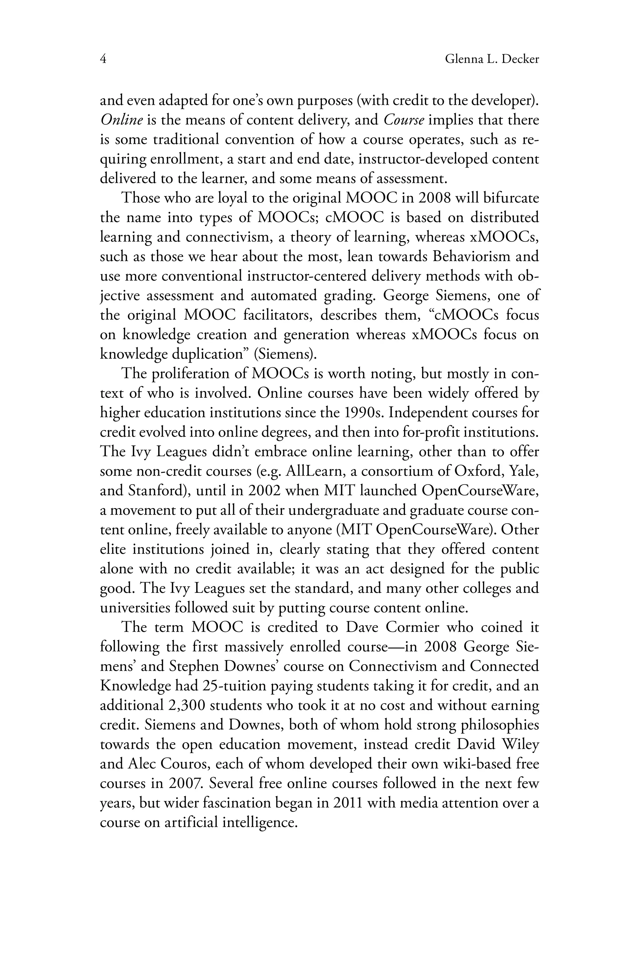 4 Glenna L. Decker
and even adapted for one’s own purposes (with credit to the developer).
Online is the means of content delivery, and Course implies that there
is some traditional convention of how a course operates, such as re-
quiring enrollment, a start and end date, instructor-developed content
delivered to the learner, and some means of assessment.
Those who are loyal to the original MOOC in 2008 will bifurcate
the name into types of MOOCs; cMOOC is based on distributed
learning and connectivism, a theory of learning, whereas xMOOCs,
such as those we hear about the most, lean towards Behaviorism and
use more conventional instructor-centered delivery methods with ob-
jective assessment and automated grading. George Siemens, one of
the original MOOC facilitators, describes them, “cMOOCs focus
on knowledge creation and generation whereas xMOOCs focus on
knowledge duplication” (Siemens).
The proliferation of MOOCs is worth noting, but mostly in con-
text of who is involved. Online courses have been widely offered by
higher education institutions since the 1990s. Independent courses for
credit evolved into online degrees, and then into for-profit institutions.
The Ivy Leagues didn’t embrace online learning, other than to offer
some non-credit courses (e.g. AllLearn, a consortium of Oxford, Yale,
and Stanford), until in 2002 when MIT launched OpenCourseWare,
a movement to put all of their undergraduate and graduate course con-
tent online, freely available to anyone (MIT OpenCourseWare). Other
elite institutions joined in, clearly stating that they offered content
alone with no credit available; it was an act designed for the public
good. The Ivy Leagues set the standard, and many other colleges and
universities followed suit by putting course content online.
The term MOOC is credited to Dave Cormier who coined it
following the first massively enrolled course—in 2008 George Sie-
mens’ and Stephen Downes’ course on Connectivism and Connected
Knowledge had 25-tuition paying students taking it for credit, and an
additional 2,300 students who took it at no cost and without earning
credit. Siemens and Downes, both of whom hold strong philosophies
towards the open education movement, instead credit David Wiley
and Alec Couros, each of whom developed their own wiki-based free
courses in 2007. Several free online courses followed in the next few
years, but wider fascination began in 2011 with media attention over a
course on artificial intelligence.
 