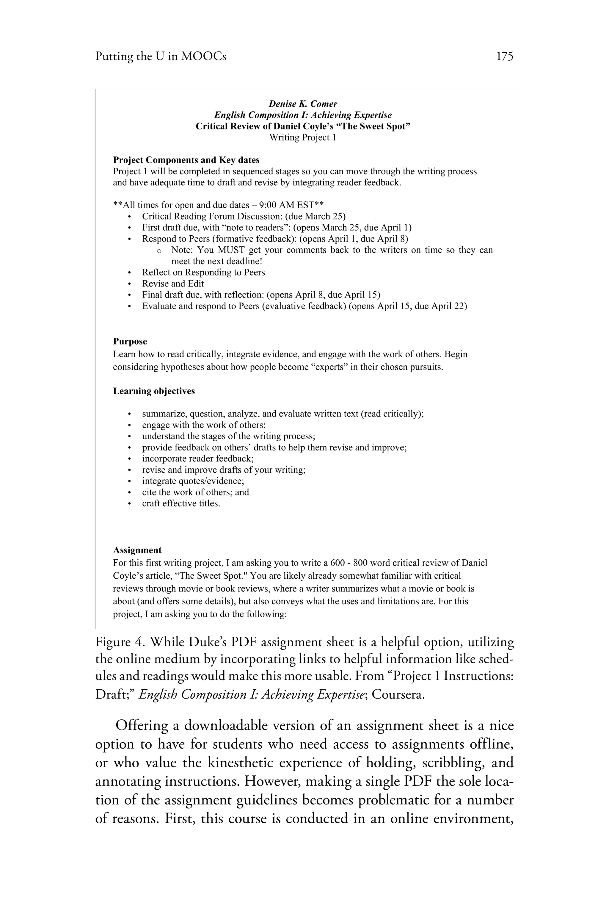 175Putting the U in MOOCs
Denise K. Comer
English Composition I: Achieving Expertise
Critical Review of Daniel Coyle’s “The Sweet Spot”
Writing Project 1
Project Components and Key dates
Project 1 will be completed in sequenced stages so you can move through the writing process
and have adequate time to draft and revise by integrating reader feedback.
**All times for open and due dates – 9:00 AM EST**
• Critical Reading Forum Discussion: (due March 25)
• First draft due, with “note to readers”: (opens March 25, due April 1)
• Respond to Peers (formative feedback): (opens April 1, due April 8)
o Note: You MUST get your comments back to the writers on time so they can
meet the next deadline!
• Reflect on Responding to Peers
• Revise and Edit
• Final draft due, with reflection: (opens April 8, due April 15)
• Evaluate and respond to Peers (evaluative feedback) (opens April 15, due April 22)
Purpose
Learn how to read critically, integrate evidence, and engage with the work of others. Begin
considering hypotheses about how people become “experts” in their chosen pursuits.
Learning objectives
• summarize, question, analyze, and evaluate written text (read critically);
• engage with the work of others;
• understand the stages of the writing process;
• provide feedback on others’ drafts to help them revise and improve;
• incorporate reader feedback;
• revise and improve drafts of your writing;
• integrate quotes/evidence;
• cite the work of others; and
• craft effective titles.
Assignment
For this first writing project, I am asking you to write a 600 - 800 word critical review of Daniel
Coyle’s article, “The Sweet Spot." You are likely already somewhat familiar with critical
reviews through movie or book reviews, where a writer summarizes what a movie or book is
about (and offers some details), but also conveys what the uses and limitations are. For this
project, I am asking you to do the following:
Figure 4. While Duke’s PDF assignment sheet is a helpful option, utilizing
the online medium by incorporating links to helpful information like sched-
ules and readings would make this more usable. From “Project 1 Instructions:
Draft;” English Composition I: Achieving Expertise; Coursera.
Offering a downloadable version of an assignment sheet is a nice
option to have for students who need access to assignments offline,
or who value the kinesthetic experience of holding, scribbling, and
annotating instructions. However, making a single PDF the sole loca-
tion of the assignment guidelines becomes problematic for a number
of reasons. First, this course is conducted in an online environment,
 