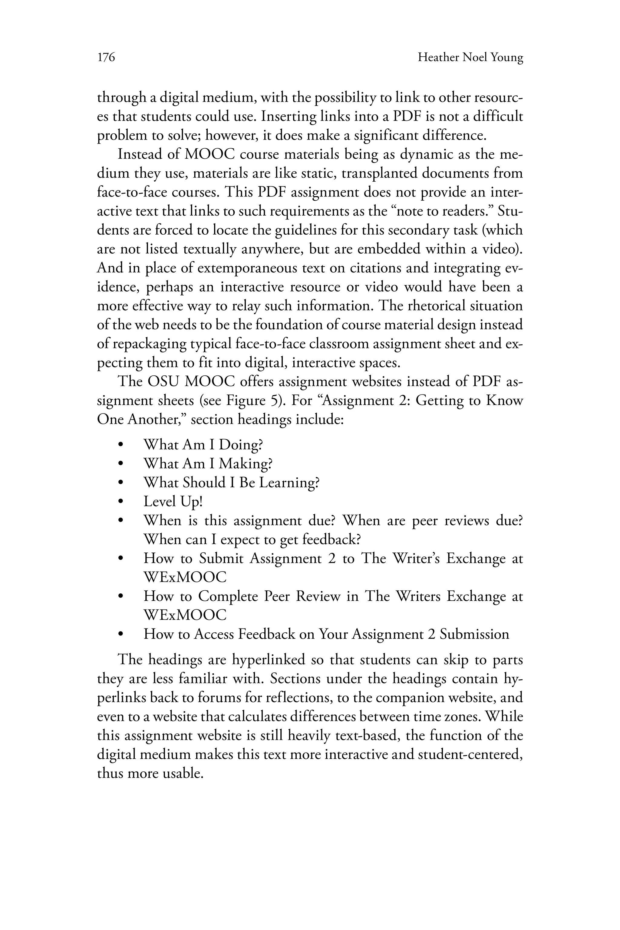176 Heather Noel Young
through a digital medium, with the possibility to link to other resourc-
es that students could use. Inserting links into a PDF is not a difficult
problem to solve; however, it does make a significant difference.
Instead of MOOC course materials being as dynamic as the me-
dium they use, materials are like static, transplanted documents from
face-to-face courses. This PDF assignment does not provide an inter-
active text that links to such requirements as the “note to readers.” Stu-
dents are forced to locate the guidelines for this secondary task (which
are not listed textually anywhere, but are embedded within a video).
And in place of extemporaneous text on citations and integrating ev-
idence, perhaps an interactive resource or video would have been a
more effective way to relay such information. The rhetorical situation
of the web needs to be the foundation of course material design instead
of repackaging typical face-to-face classroom assignment sheet and ex-
pecting them to fit into digital, interactive spaces.
The OSU MOOC offers assignment websites instead of PDF as-
signment sheets (see Figure 5). For “Assignment 2: Getting to Know
One Another,” section headings include:
•• What Am I Doing?
•• What Am I Making?
•• What Should I Be Learning?
•• Level Up!
•• When is this assignment due? When are peer reviews due?
When can I expect to get feedback?
•• How to Submit Assignment 2 to The Writer’s Exchange at
WExMOOC
•• How to Complete Peer Review in The Writers Exchange at
WExMOOC
•• How to Access Feedback on Your Assignment 2 Submission
The headings are hyperlinked so that students can skip to parts
they are less familiar with. Sections under the headings contain hy-
perlinks back to forums for reflections, to the companion website, and
even to a website that calculates differences between time zones. While
this assignment website is still heavily text-based, the function of the
digital medium makes this text more interactive and student-centered,
thus more usable.
 