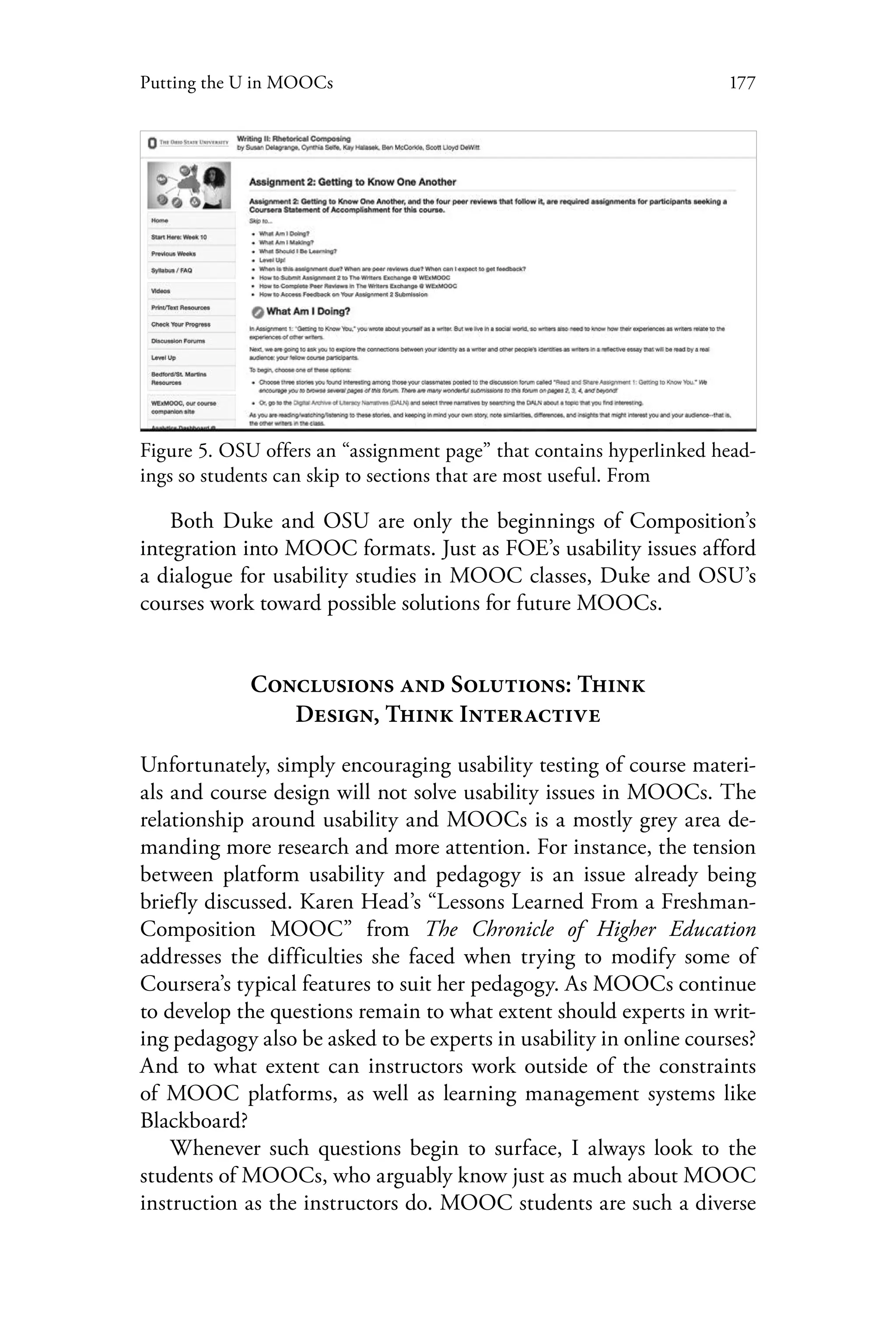 177Putting the U in MOOCs
Figure 5. OSU offers an “assignment page” that contains hyperlinked head-
ings so students can skip to sections that are most useful. From
Both Duke and OSU are only the beginnings of Composition’s
integration into MOOC formats. Just as FOE’s usability issues afford
a dialogue for usability studies in MOOC classes, Duke and OSU’s
courses work toward possible solutions for future MOOCs.
Conclusions and Solutions: Think
Design, Think Interactive
Unfortunately, simply encouraging usability testing of course materi-
als and course design will not solve usability issues in MOOCs. The
relationship around usability and MOOCs is a mostly grey area de-
manding more research and more attention. For instance, the tension
between platform usability and pedagogy is an issue already being
briefly discussed. Karen Head’s “Lessons Learned From a Freshman-
Composition MOOC” from The Chronicle of Higher Education
addresses the difficulties she faced when trying to modify some of
Coursera’s typical features to suit her pedagogy. As MOOCs continue
to develop the questions remain to what extent should experts in writ-
ing pedagogy also be asked to be experts in usability in online courses?
And to what extent can instructors work outside of the constraints
of MOOC platforms, as well as learning management systems like
Blackboard?
Whenever such questions begin to surface, I always look to the
students of MOOCs, who arguably know just as much about MOOC
instruction as the instructors do. MOOC students are such a diverse
 