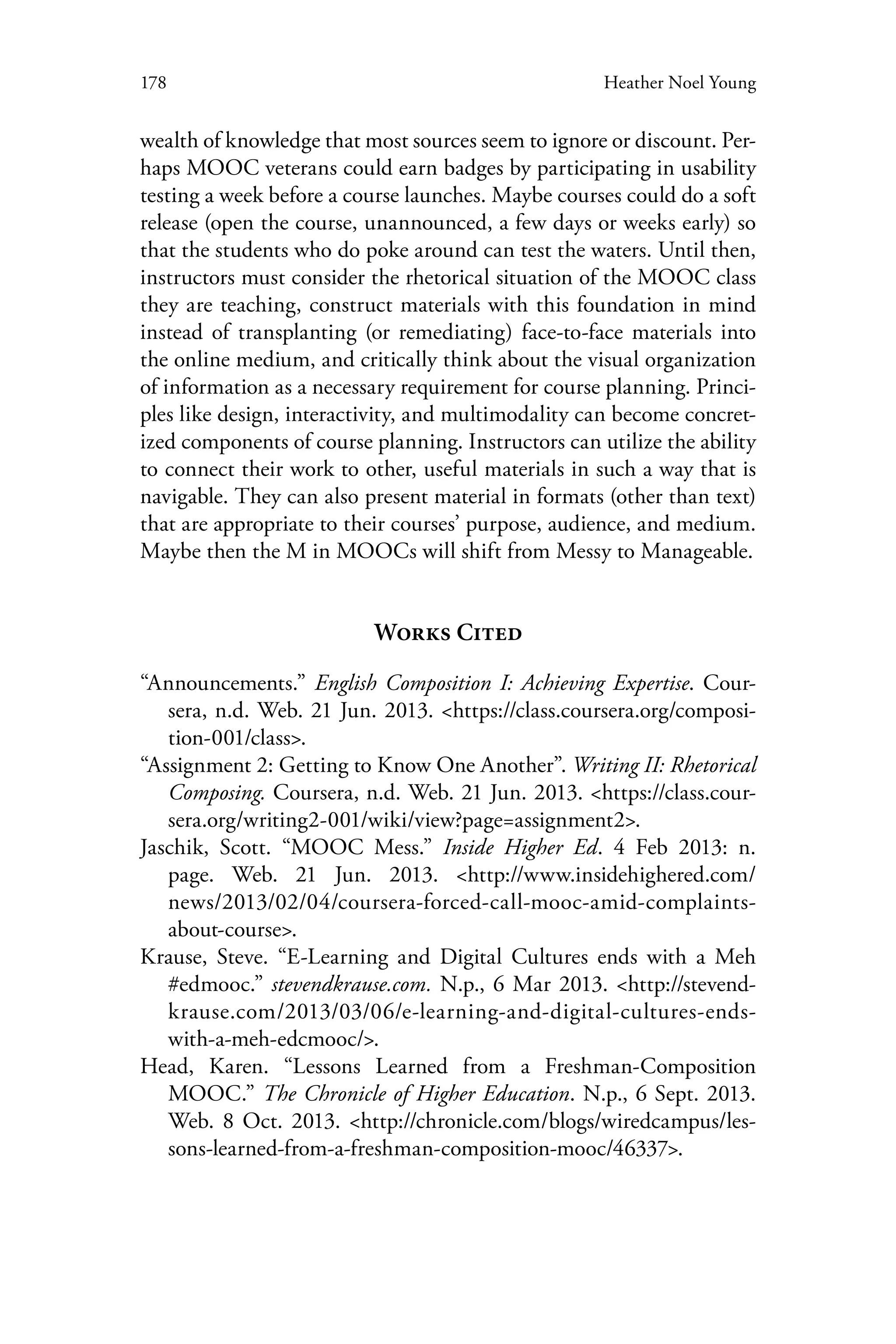 178 Heather Noel Young
wealth of knowledge that most sources seem to ignore or discount. Per-
haps MOOC veterans could earn badges by participating in usability
testing a week before a course launches. Maybe courses could do a soft
release (open the course, unannounced, a few days or weeks early) so
that the students who do poke around can test the waters. Until then,
instructors must consider the rhetorical situation of the MOOC class
they are teaching, construct materials with this foundation in mind
instead of transplanting (or remediating) face-to-face materials into
the online medium, and critically think about the visual organization
of information as a necessary requirement for course planning. Princi-
ples like design, interactivity, and multimodality can become concret-
ized components of course planning. Instructors can utilize the ability
to connect their work to other, useful materials in such a way that is
navigable. They can also present material in formats (other than text)
that are appropriate to their courses’ purpose, audience, and medium.
Maybe then the M in MOOCs will shift from Messy to Manageable.
Works Cited
“Announcements.” English Composition I: Achieving Expertise. Cour-
sera, n.d. Web. 21 Jun. 2013. <https://class.coursera.org/composi-
tion-001/class>.
“Assignment 2: Getting to Know One Another”. Writing II: Rhetorical
Composing. Coursera, n.d. Web. 21 Jun. 2013. <https://class.cour-
sera.org/writing2-001/wiki/view?page=assignment2>.
Jaschik, Scott. “MOOC Mess.” Inside Higher Ed. 4 Feb 2013: n.
page. Web. 21 Jun. 2013. <http://www.insidehighered.com/
news/2013/02/04/coursera-forced-call-mooc-amid-complaints-
about-course>.
Krause, Steve. “E-Learning and Digital Cultures ends with a Meh
#edmooc.” stevendkrause.com. N.p., 6 Mar 2013. <http://stevend-
krause.com/2013/03/06/e-learning-and-digital-cultures-ends-
with-a-meh-edcmooc/>.
Head, Karen. “Lessons Learned from a Freshman-Composition
MOOC.” The Chronicle of Higher Education. N.p., 6 Sept. 2013.
Web. 8 Oct. 2013. <http://chronicle.com/blogs/wiredcampus/les-
sons-learned-from-a-freshman-composition-mooc/46337>.
 
