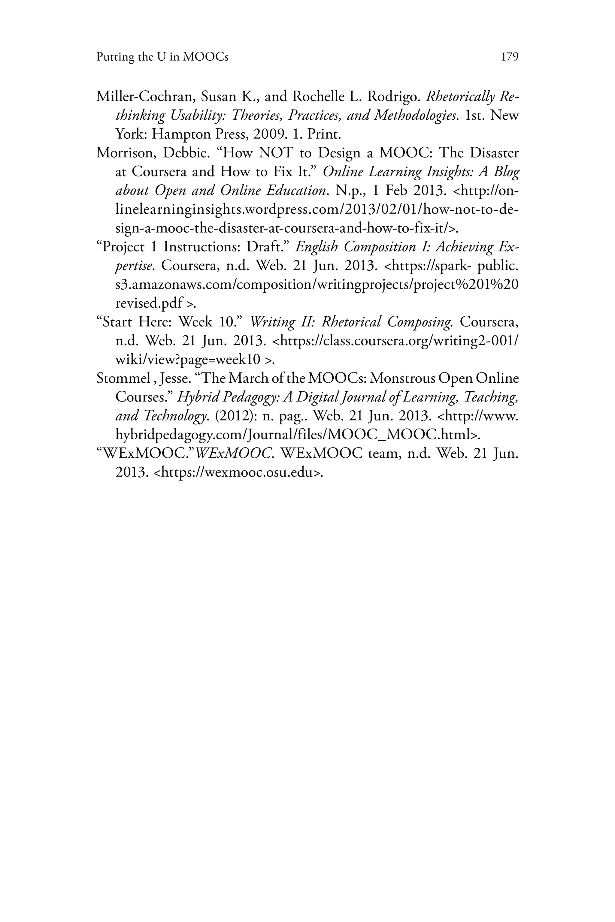 179Putting the U in MOOCs
Miller-Cochran, Susan K., and Rochelle L. Rodrigo. Rhetorically Re-
thinking Usability: Theories, Practices, and Methodologies. 1st. New
York: Hampton Press, 2009. 1. Print.
Morrison, Debbie. “How NOT to Design a MOOC: The Disaster
at Coursera and How to Fix It.” Online Learning Insights: A Blog
about Open and Online Education. N.p., 1 Feb 2013. <http://on-
linelearninginsights.wordpress.com/2013/02/01/how-not-to-de-
sign-a-mooc-the-disaster-at-coursera-and-how-to-fix-it/>.
“Project 1 Instructions: Draft.” English Composition I: Achieving Ex-
pertise. Coursera, n.d. Web. 21 Jun. 2013. <https://spark- public.
s3.amazonaws.com/composition/writingprojects/project%201%20
revised.pdf >.
“Start Here: Week 10.” Writing II: Rhetorical Composing. Coursera,
n.d. Web. 21 Jun. 2013. <https://class.coursera.org/writing2-001/
wiki/view?page=week10 >.
Stommel , Jesse. “The March of the MOOCs: Monstrous Open Online
Courses.” Hybrid Pedagogy: A Digital Journal of Learning, Teaching,
and Technology. (2012): n. pag.. Web. 21 Jun. 2013. <http://www.
hybridpedagogy.com/Journal/files/MOOC_MOOC.html>.
“WExMOOC.”WExMOOC. WExMOOC team, n.d. Web. 21 Jun.
2013. <https://wexmooc.osu.edu>.
 