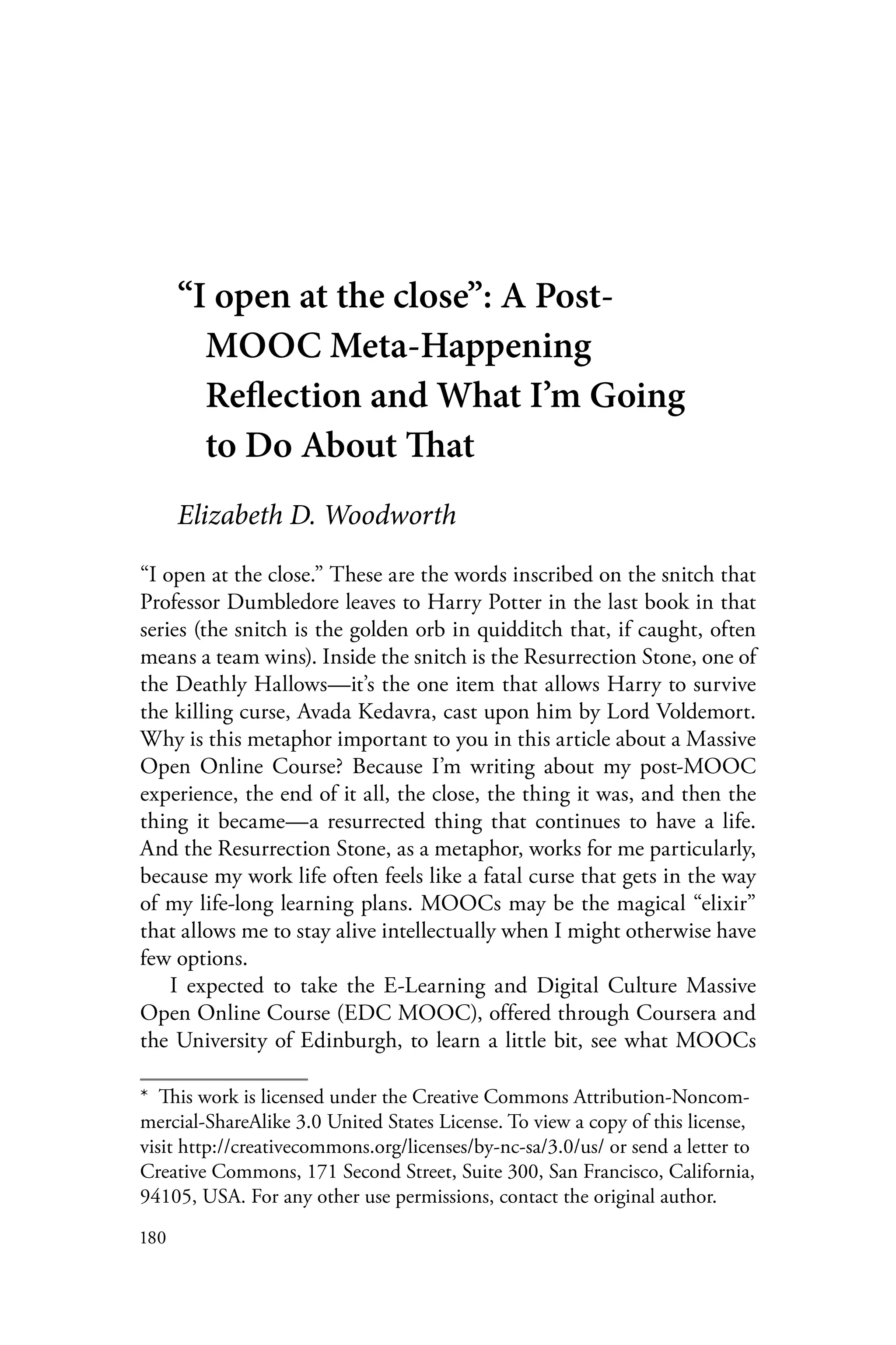 180
“I open at the close”: A Post-
MOOC Meta-Happening
Reflection and What I’m Going
to Do About That
Elizabeth D. Woodworth
“I open at the close.” These are the words inscribed on the snitch that
Professor Dumbledore leaves to Harry Potter in the last book in that
series (the snitch is the golden orb in quidditch that, if caught, often
means a team wins). Inside the snitch is the Resurrection Stone, one of
the Deathly Hallows—it’s the one item that allows Harry to survive
the killing curse, Avada Kedavra, cast upon him by Lord Voldemort.
Why is this metaphor important to you in this article about a Massive
Open Online Course? Because I’m writing about my post-MOOC
experience, the end of it all, the close, the thing it was, and then the
thing it became—a resurrected thing that continues to have a life.
And the Resurrection Stone, as a metaphor, works for me particularly,
because my work life often feels like a fatal curse that gets in the way
of my life-long learning plans. MOOCs may be the magical “elixir”
that allows me to stay alive intellectually when I might otherwise have
few options.
I expected to take the E-Learning and Digital Culture Massive
Open Online Course (EDC MOOC), offered through Coursera and
the University of Edinburgh, to learn a little bit, see what MOOCs
*  This work is licensed under the Creative Commons Attribution-Noncom-
mercial-ShareAlike 3.0 United States License. To view a copy of this license,
visit http://creativecommons.org/licenses/by-nc-sa/3.0/us/ or send a letter to
Creative Commons, 171 Second Street, Suite 300, San Francisco, California,
94105, USA. For any other use permissions, contact the original author.
 