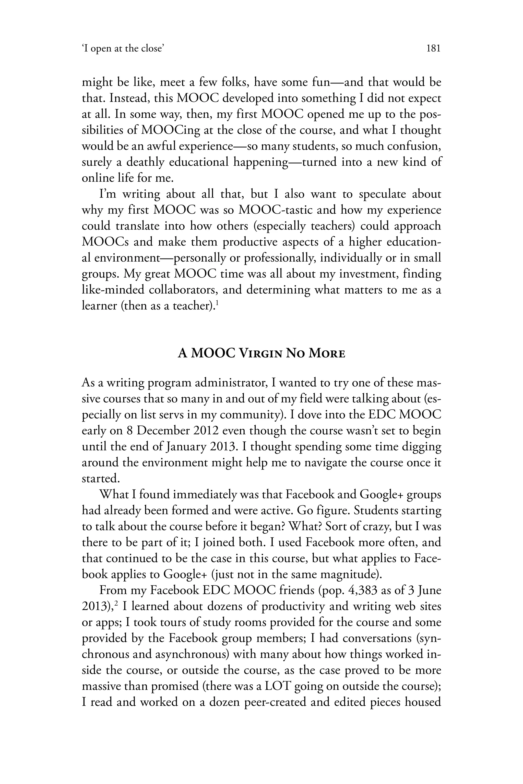 181‘I open at the close’
might be like, meet a few folks, have some fun—and that would be
that. Instead, this MOOC developed into something I did not expect
at all. In some way, then, my first MOOC opened me up to the pos-
sibilities of MOOCing at the close of the course, and what I thought
would be an awful experience—so many students, so much confusion,
surely a deathly educational happening—turned into a new kind of
online life for me.
I’m writing about all that, but I also want to speculate about
why my first MOOC was so MOOC-tastic and how my experience
could translate into how others (especially teachers) could approach
MOOCs and make them productive aspects of a higher education-
al environment—personally or professionally, individually or in small
groups. My great MOOC time was all about my investment, finding
like-minded collaborators, and determining what matters to me as a
learner (then as a teacher).1
A MOOC Virgin No More
As a writing program administrator, I wanted to try one of these mas-
sive courses that so many in and out of my field were talking about (es-
pecially on list servs in my community). I dove into the EDC MOOC
early on 8 December 2012 even though the course wasn’t set to begin
until the end of January 2013. I thought spending some time digging
around the environment might help me to navigate the course once it
started.
What I found immediately was that Facebook and Google+ groups
had already been formed and were active. Go figure. Students starting
to talk about the course before it began? What? Sort of crazy, but I was
there to be part of it; I joined both. I used Facebook more often, and
that continued to be the case in this course, but what applies to Face-
book applies to Google+ (just not in the same magnitude).
From my Facebook EDC MOOC friends (pop. 4,383 as of 3 June
2013),2
I learned about dozens of productivity and writing web sites
or apps; I took tours of study rooms provided for the course and some
provided by the Facebook group members; I had conversations (syn-
chronous and asynchronous) with many about how things worked in-
side the course, or outside the course, as the case proved to be more
massive than promised (there was a LOT going on outside the course);
I read and worked on a dozen peer-created and edited pieces housed
 