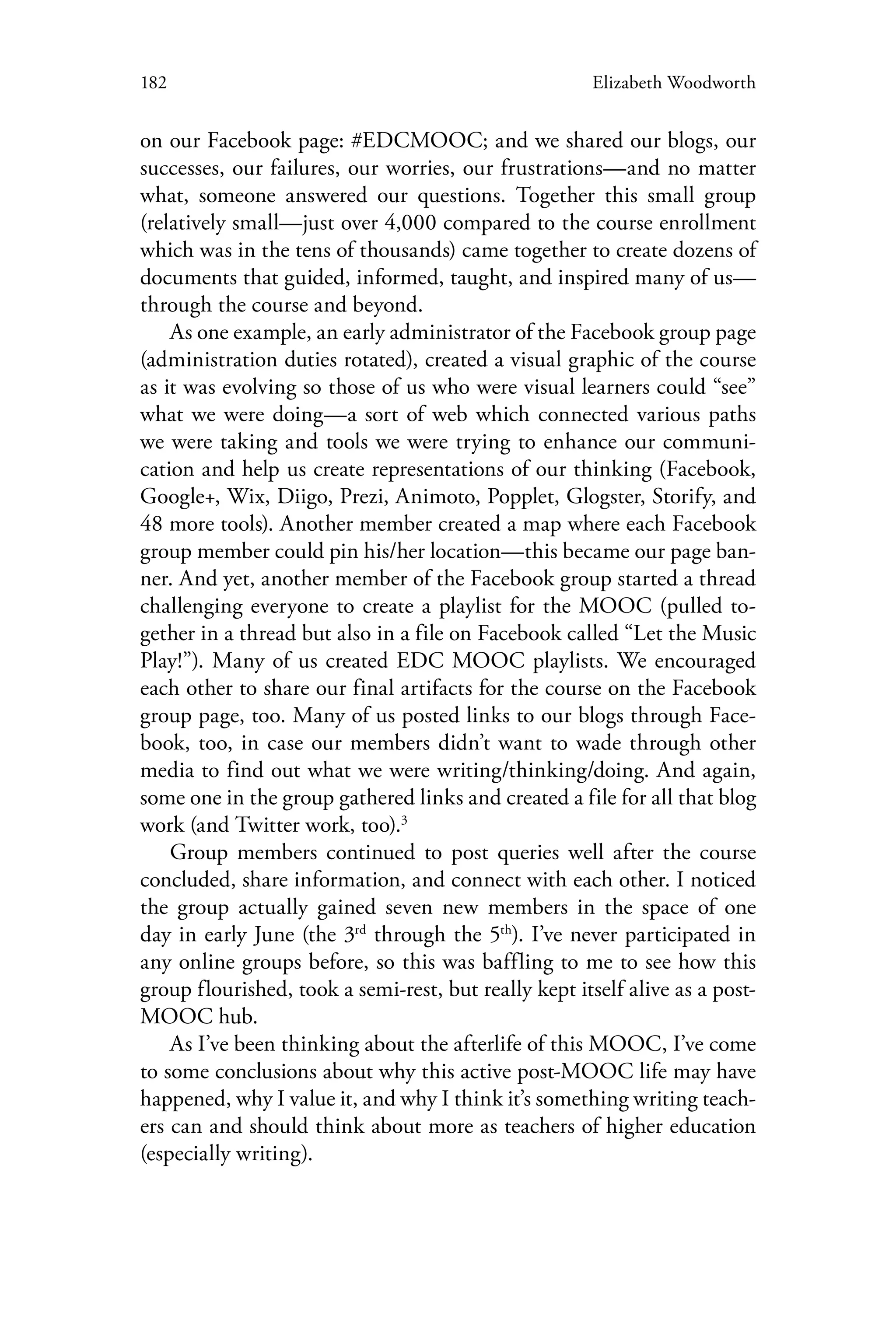 182 Elizabeth Woodworth
on our Facebook page: #EDCMOOC; and we shared our blogs, our
successes, our failures, our worries, our frustrations—and no matter
what, someone answered our questions. Together this small group
(relatively small—just over 4,000 compared to the course enrollment
which was in the tens of thousands) came together to create dozens of
documents that guided, informed, taught, and inspired many of us—
through the course and beyond.
As one example, an early administrator of the Facebook group page
(administration duties rotated), created a visual graphic of the course
as it was evolving so those of us who were visual learners could “see”
what we were doing—a sort of web which connected various paths
we were taking and tools we were trying to enhance our communi-
cation and help us create representations of our thinking (Facebook,
Google+, Wix, Diigo, Prezi, Animoto, Popplet, Glogster, Storify, and
48 more tools). Another member created a map where each Facebook
group member could pin his/her location—this became our page ban-
ner. And yet, another member of the Facebook group started a thread
challenging everyone to create a playlist for the MOOC (pulled to-
gether in a thread but also in a file on Facebook called “Let the Music
Play!”). Many of us created EDC MOOC playlists. We encouraged
each other to share our final artifacts for the course on the Facebook
group page, too. Many of us posted links to our blogs through Face-
book, too, in case our members didn’t want to wade through other
media to find out what we were writing/thinking/doing. And again,
some one in the group gathered links and created a file for all that blog
work (and Twitter work, too).3
Group members continued to post queries well after the course
concluded, share information, and connect with each other. I noticed
the group actually gained seven new members in the space of one
day in early June (the 3rd
through the 5th
). I’ve never participated in
any online groups before, so this was baffling to me to see how this
group flourished, took a semi-rest, but really kept itself alive as a post-
MOOC hub.
As I’ve been thinking about the afterlife of this MOOC, I’ve come
to some conclusions about why this active post-MOOC life may have
happened, why I value it, and why I think it’s something writing teach-
ers can and should think about more as teachers of higher education
(especially writing).
 