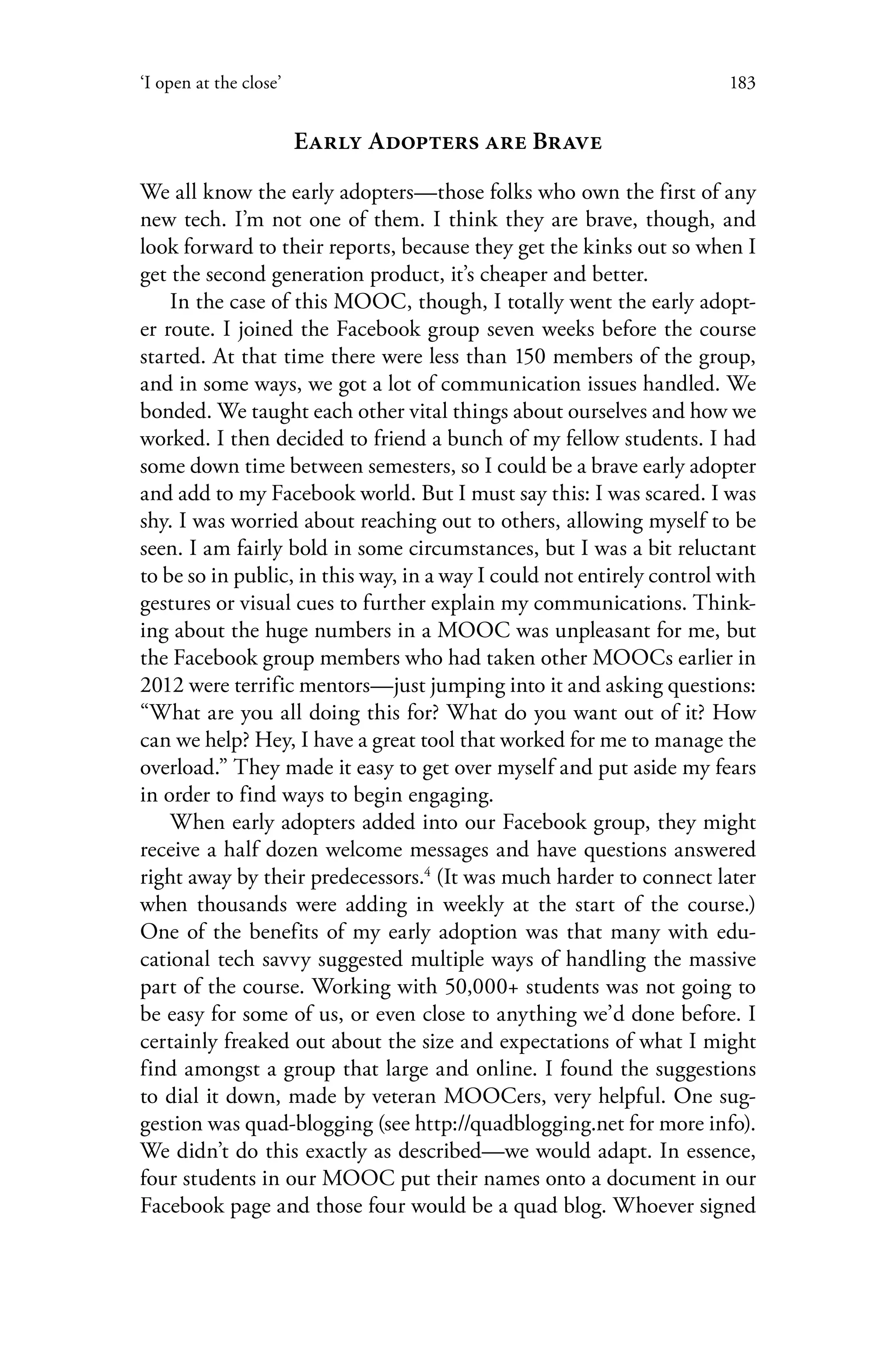 183‘I open at the close’
Early Adopters are Brave
We all know the early adopters—those folks who own the first of any
new tech. I’m not one of them. I think they are brave, though, and
look forward to their reports, because they get the kinks out so when I
get the second generation product, it’s cheaper and better.
In the case of this MOOC, though, I totally went the early adopt-
er route. I joined the Facebook group seven weeks before the course
started. At that time there were less than 150 members of the group,
and in some ways, we got a lot of communication issues handled. We
bonded. We taught each other vital things about ourselves and how we
worked. I then decided to friend a bunch of my fellow students. I had
some down time between semesters, so I could be a brave early adopter
and add to my Facebook world. But I must say this: I was scared. I was
shy. I was worried about reaching out to others, allowing myself to be
seen. I am fairly bold in some circumstances, but I was a bit reluctant
to be so in public, in this way, in a way I could not entirely control with
gestures or visual cues to further explain my communications. Think-
ing about the huge numbers in a MOOC was unpleasant for me, but
the Facebook group members who had taken other MOOCs earlier in
2012 were terrific mentors—just jumping into it and asking questions:
“What are you all doing this for? What do you want out of it? How
can we help? Hey, I have a great tool that worked for me to manage the
overload.” They made it easy to get over myself and put aside my fears
in order to find ways to begin engaging.
When early adopters added into our Facebook group, they might
receive a half dozen welcome messages and have questions answered
right away by their predecessors.4
(It was much harder to connect later
when thousands were adding in weekly at the start of the course.)
One of the benefits of my early adoption was that many with edu-
cational tech savvy suggested multiple ways of handling the massive
part of the course. Working with 50,000+ students was not going to
be easy for some of us, or even close to anything we’d done before. I
certainly freaked out about the size and expectations of what I might
find amongst a group that large and online. I found the suggestions
to dial it down, made by veteran MOOCers, very helpful. One sug-
gestion was quad-blogging (see http://quadblogging.net for more info).
We didn’t do this exactly as described—we would adapt. In essence,
four students in our MOOC put their names onto a document in our
Facebook page and those four would be a quad blog. Whoever signed
 