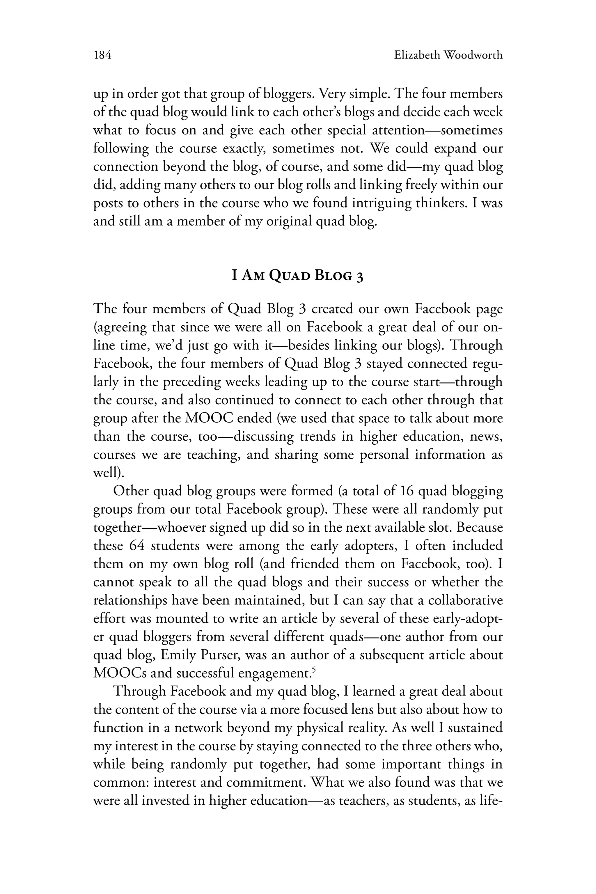 184 Elizabeth Woodworth
up in order got that group of bloggers. Very simple. The four members
of the quad blog would link to each other’s blogs and decide each week
what to focus on and give each other special attention—sometimes
following the course exactly, sometimes not. We could expand our
connection beyond the blog, of course, and some did—my quad blog
did, adding many others to our blog rolls and linking freely within our
posts to others in the course who we found intriguing thinkers. I was
and still am a member of my original quad blog.
I Am Quad Blog 3
The four members of Quad Blog 3 created our own Facebook page
(agreeing that since we were all on Facebook a great deal of our on-
line time, we’d just go with it—besides linking our blogs). Through
Facebook, the four members of Quad Blog 3 stayed connected regu-
larly in the preceding weeks leading up to the course start—through
the course, and also continued to connect to each other through that
group after the MOOC ended (we used that space to talk about more
than the course, too—discussing trends in higher education, news,
courses we are teaching, and sharing some personal information as
well).
Other quad blog groups were formed (a total of 16 quad blogging
groups from our total Facebook group). These were all randomly put
together—whoever signed up did so in the next available slot. Because
these 64 students were among the early adopters, I often included
them on my own blog roll (and friended them on Facebook, too). I
cannot speak to all the quad blogs and their success or whether the
relationships have been maintained, but I can say that a collaborative
effort was mounted to write an article by several of these early-adopt-
er quad bloggers from several different quads—one author from our
quad blog, Emily Purser, was an author of a subsequent article about
MOOCs and successful engagement.5
Through Facebook and my quad blog, I learned a great deal about
the content of the course via a more focused lens but also about how to
function in a network beyond my physical reality. As well I sustained
my interest in the course by staying connected to the three others who,
while being randomly put together, had some important things in
common: interest and commitment. What we also found was that we
were all invested in higher education—as teachers, as students, as life-
 