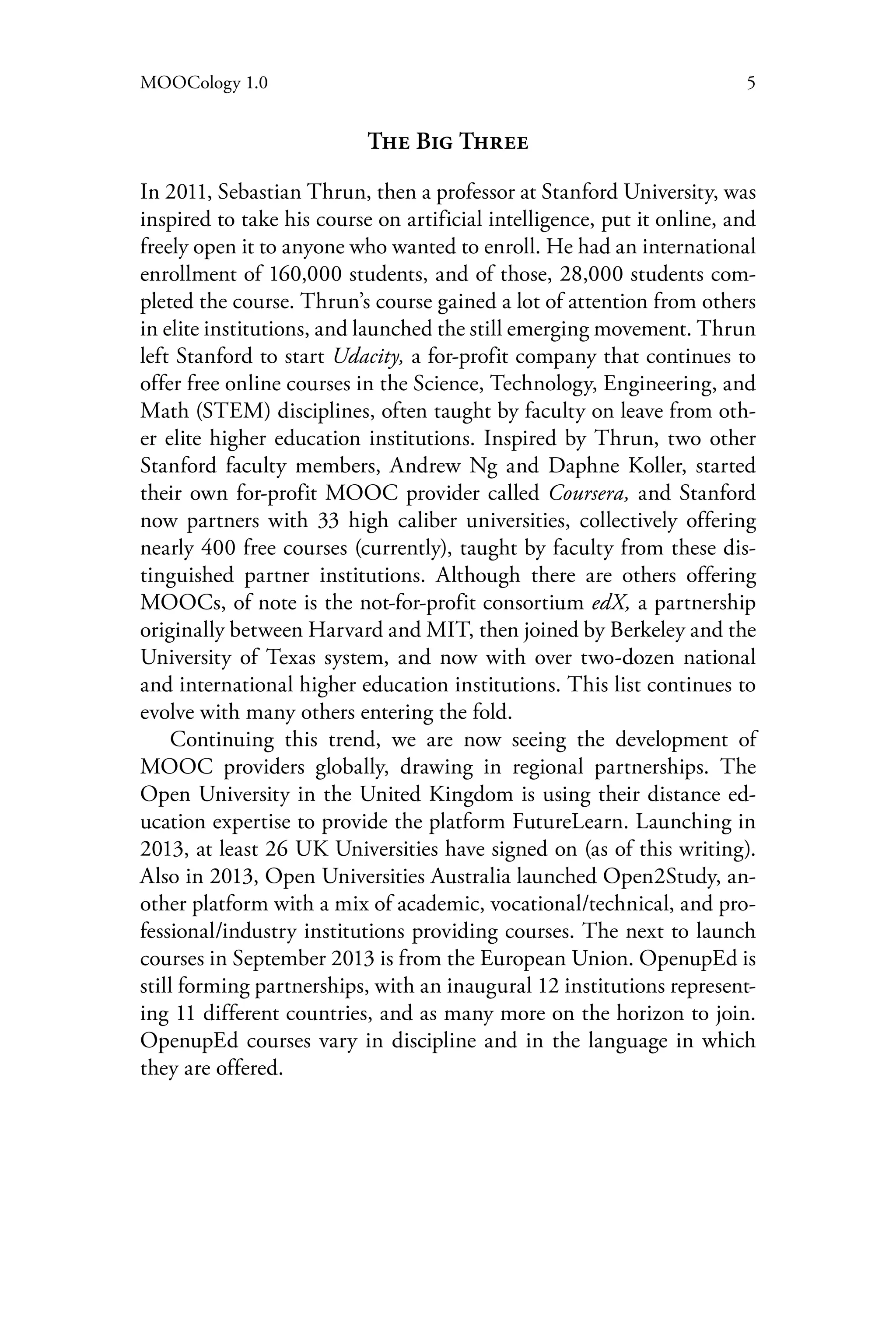 5MOOCology 1.0
The Big Three
In 2011, Sebastian Thrun, then a professor at Stanford University, was
inspired to take his course on artificial intelligence, put it online, and
freely open it to anyone who wanted to enroll. He had an international
enrollment of 160,000 students, and of those, 28,000 students com-
pleted the course. Thrun’s course gained a lot of attention from others
in elite institutions, and launched the still emerging movement. Thrun
left Stanford to start Udacity, a for-profit company that continues to
offer free online courses in the Science, Technology, Engineering, and
Math (STEM) disciplines, often taught by faculty on leave from oth-
er elite higher education institutions. Inspired by Thrun, two other
Stanford faculty members, Andrew Ng and Daphne Koller, started
their own for-profit MOOC provider called Coursera, and Stanford
now partners with 33 high caliber universities, collectively offering
nearly 400 free courses (currently), taught by faculty from these dis-
tinguished partner institutions. Although there are others offering
MOOCs, of note is the not-for-profit consortium edX, a partnership
originally between Harvard and MIT, then joined by Berkeley and the
University of Texas system, and now with over two-dozen national
and international higher education institutions. This list continues to
evolve with many others entering the fold.
Continuing this trend, we are now seeing the development of
MOOC providers globally, drawing in regional partnerships. The
Open University in the United Kingdom is using their distance ed-
ucation expertise to provide the platform FutureLearn. Launching in
2013, at least 26 UK Universities have signed on (as of this writing).
Also in 2013, Open Universities Australia launched Open2Study, an-
other platform with a mix of academic, vocational/technical, and pro-
fessional/industry institutions providing courses. The next to launch
courses in September 2013 is from the European Union. OpenupEd is
still forming partnerships, with an inaugural 12 institutions represent-
ing 11 different countries, and as many more on the horizon to join.
OpenupEd courses vary in discipline and in the language in which
they are offered.
 