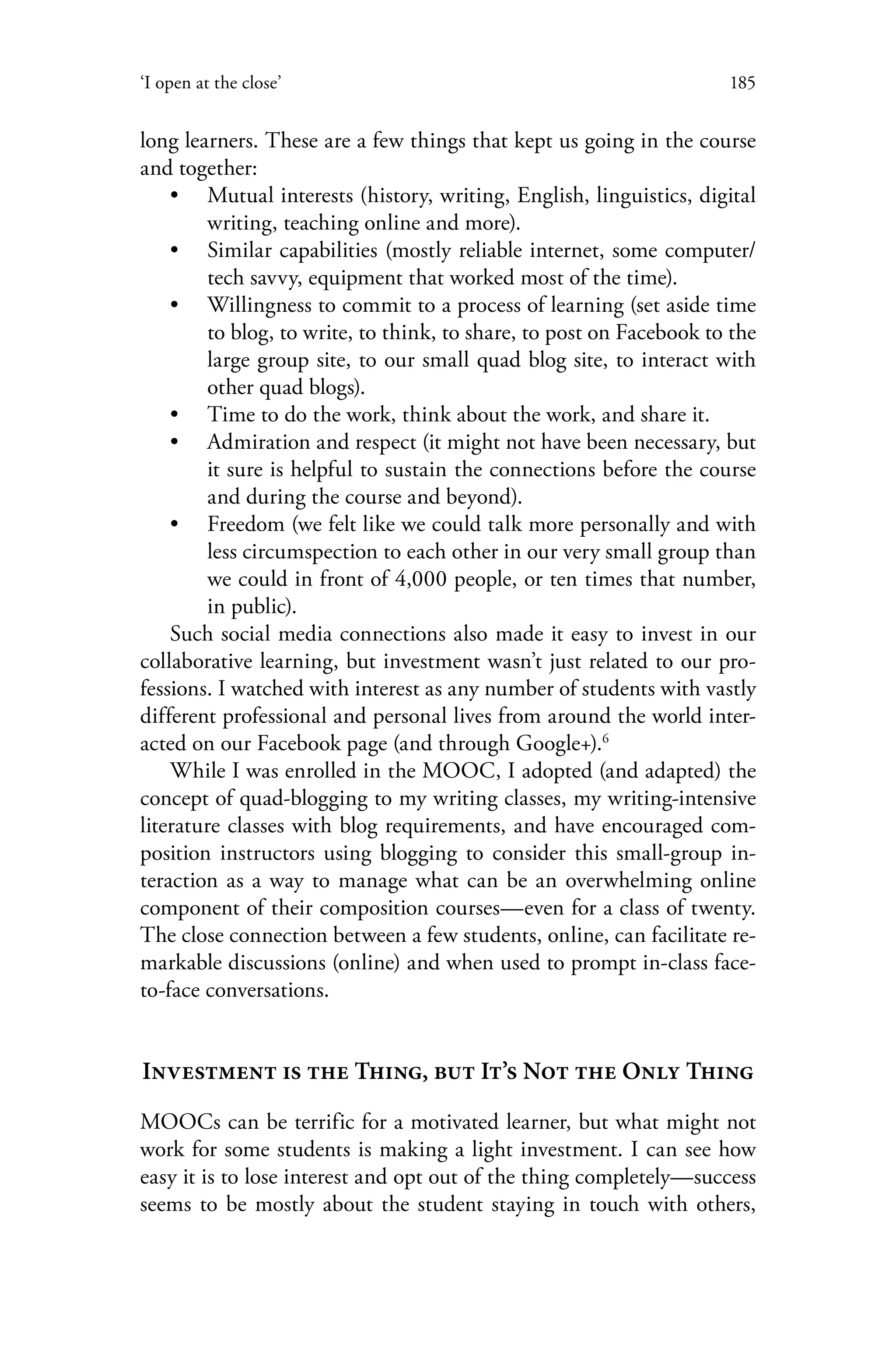 185‘I open at the close’
long learners. These are a few things that kept us going in the course
and together:
•• Mutual interests (history, writing, English, linguistics, digital
writing, teaching online and more).
•• Similar capabilities (mostly reliable internet, some computer/
tech savvy, equipment that worked most of the time).
•• Willingness to commit to a process of learning (set aside time
to blog, to write, to think, to share, to post on Facebook to the
large group site, to our small quad blog site, to interact with
other quad blogs).
•• Time to do the work, think about the work, and share it.
•• Admiration and respect (it might not have been necessary, but
it sure is helpful to sustain the connections before the course
and during the course and beyond).
•• Freedom (we felt like we could talk more personally and with
less circumspection to each other in our very small group than
we could in front of 4,000 people, or ten times that number,
in public).
Such social media connections also made it easy to invest in our
collaborative learning, but investment wasn’t just related to our pro-
fessions. I watched with interest as any number of students with vastly
different professional and personal lives from around the world inter-
acted on our Facebook page (and through Google+).6
While I was enrolled in the MOOC, I adopted (and adapted) the
concept of quad-blogging to my writing classes, my writing-intensive
literature classes with blog requirements, and have encouraged com-
position instructors using blogging to consider this small-group in-
teraction as a way to manage what can be an overwhelming online
component of their composition courses—even for a class of twenty.
The close connection between a few students, online, can facilitate re-
markable discussions (online) and when used to prompt in-class face-
to-face conversations.
Investment is the Thing, but It’s Not the Only Thing
MOOCs can be terrific for a motivated learner, but what might not
work for some students is making a light investment. I can see how
easy it is to lose interest and opt out of the thing completely—success
seems to be mostly about the student staying in touch with others,
 