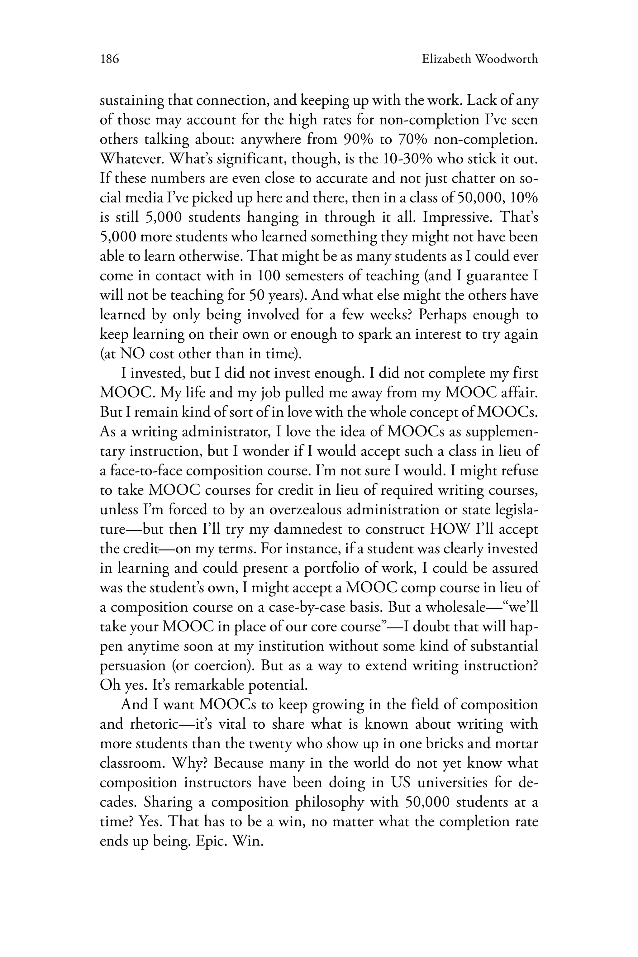 186 Elizabeth Woodworth
sustaining that connection, and keeping up with the work. Lack of any
of those may account for the high rates for non-completion I’ve seen
others talking about: anywhere from 90% to 70% non-completion.
Whatever. What’s significant, though, is the 10-30% who stick it out.
If these numbers are even close to accurate and not just chatter on so-
cial media I’ve picked up here and there, then in a class of 50,000, 10%
is still 5,000 students hanging in through it all. Impressive. That’s
5,000 more students who learned something they might not have been
able to learn otherwise. That might be as many students as I could ever
come in contact with in 100 semesters of teaching (and I guarantee I
will not be teaching for 50 years). And what else might the others have
learned by only being involved for a few weeks? Perhaps enough to
keep learning on their own or enough to spark an interest to try again
(at NO cost other than in time).
I invested, but I did not invest enough. I did not complete my first
MOOC. My life and my job pulled me away from my MOOC affair.
But I remain kind of sort of in love with the whole concept of MOOCs.
As a writing administrator, I love the idea of MOOCs as supplemen-
tary instruction, but I wonder if I would accept such a class in lieu of
a face-to-face composition course. I’m not sure I would. I might refuse
to take MOOC courses for credit in lieu of required writing courses,
unless I’m forced to by an overzealous administration or state legisla-
ture—but then I’ll try my damnedest to construct HOW I’ll accept
the credit—on my terms. For instance, if a student was clearly invested
in learning and could present a portfolio of work, I could be assured
was the student’s own, I might accept a MOOC comp course in lieu of
a composition course on a case-by-case basis. But a wholesale—“we’ll
take your MOOC in place of our core course”—I doubt that will hap-
pen anytime soon at my institution without some kind of substantial
persuasion (or coercion). But as a way to extend writing instruction?
Oh yes. It’s remarkable potential.
And I want MOOCs to keep growing in the field of composition
and rhetoric—it’s vital to share what is known about writing with
more students than the twenty who show up in one bricks and mortar
classroom. Why? Because many in the world do not yet know what
composition instructors have been doing in US universities for de-
cades. Sharing a composition philosophy with 50,000 students at a
time? Yes. That has to be a win, no matter what the completion rate
ends up being. Epic. Win.
 