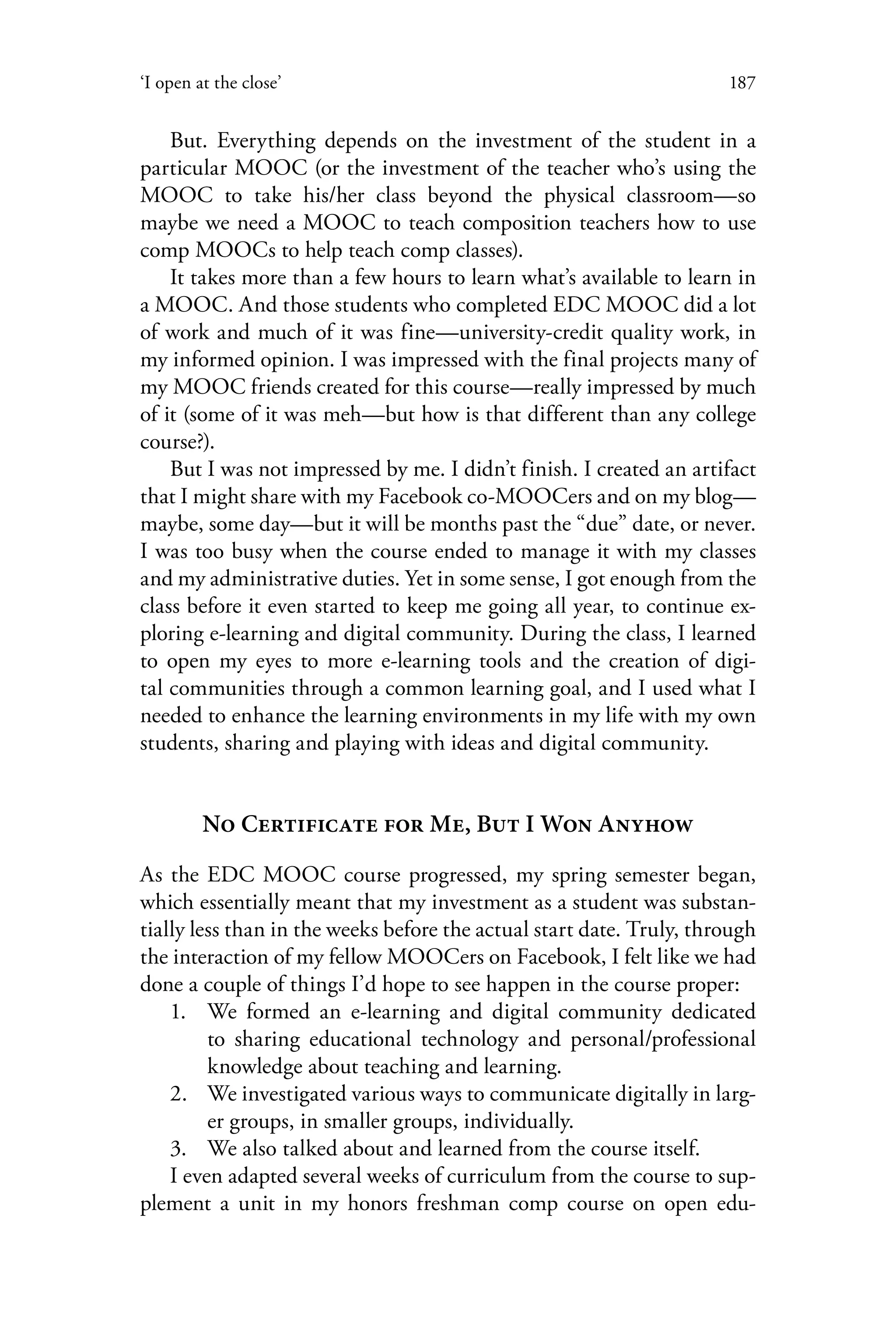187‘I open at the close’
But. Everything depends on the investment of the student in a
particular MOOC (or the investment of the teacher who’s using the
MOOC to take his/her class beyond the physical classroom—so
maybe we need a MOOC to teach composition teachers how to use
comp MOOCs to help teach comp classes).
It takes more than a few hours to learn what’s available to learn in
a MOOC. And those students who completed EDC MOOC did a lot
of work and much of it was fine—university-credit quality work, in
my informed opinion. I was impressed with the final projects many of
my MOOC friends created for this course—really impressed by much
of it (some of it was meh—but how is that different than any college
course?).
But I was not impressed by me. I didn’t finish. I created an artifact
that I might share with my Facebook co-MOOCers and on my blog—
maybe, some day—but it will be months past the “due” date, or never.
I was too busy when the course ended to manage it with my classes
and my administrative duties. Yet in some sense, I got enough from the
class before it even started to keep me going all year, to continue ex-
ploring e-learning and digital community. During the class, I learned
to open my eyes to more e-learning tools and the creation of digi-
tal communities through a common learning goal, and I used what I
needed to enhance the learning environments in my life with my own
students, sharing and playing with ideas and digital community.
No Certificate for Me, But I Won Anyhow
As the EDC MOOC course progressed, my spring semester began,
which essentially meant that my investment as a student was substan-
tially less than in the weeks before the actual start date. Truly, through
the interaction of my fellow MOOCers on Facebook, I felt like we had
done a couple of things I’d hope to see happen in the course proper:
1.	 We formed an e-learning and digital community dedicated
to sharing educational technology and personal/professional
knowledge about teaching and learning.
2.	 We investigated various ways to communicate digitally in larg-
er groups, in smaller groups, individually.
3.	 We also talked about and learned from the course itself.
I even adapted several weeks of curriculum from the course to sup-
plement a unit in my honors freshman comp course on open edu-
 