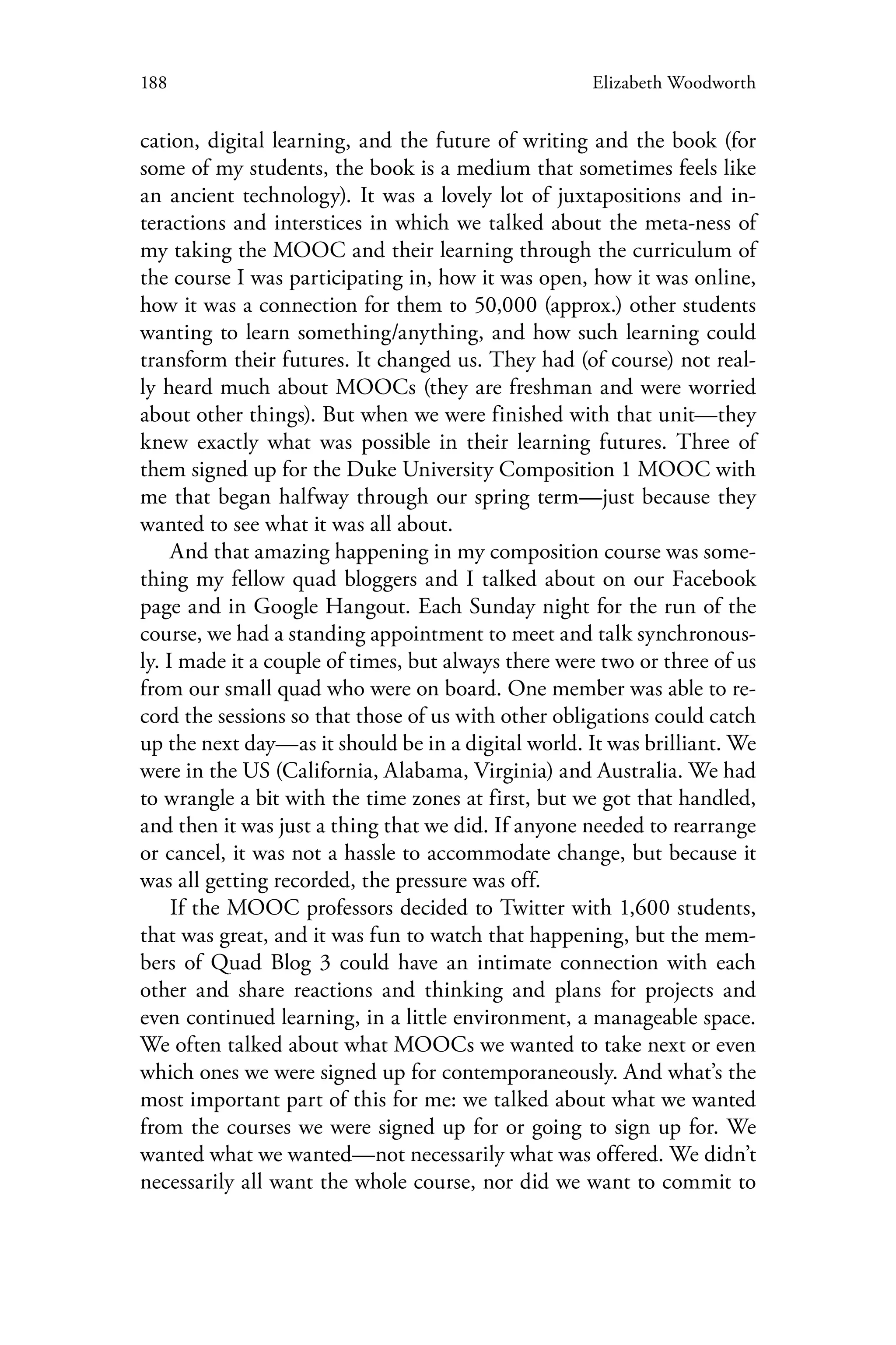 188 Elizabeth Woodworth
cation, digital learning, and the future of writing and the book (for
some of my students, the book is a medium that sometimes feels like
an ancient technology). It was a lovely lot of juxtapositions and in-
teractions and interstices in which we talked about the meta-ness of
my taking the MOOC and their learning through the curriculum of
the course I was participating in, how it was open, how it was online,
how it was a connection for them to 50,000 (approx.) other students
wanting to learn something/anything, and how such learning could
transform their futures. It changed us. They had (of course) not real-
ly heard much about MOOCs (they are freshman and were worried
about other things). But when we were finished with that unit—they
knew exactly what was possible in their learning futures. Three of
them signed up for the Duke University Composition 1 MOOC with
me that began halfway through our spring term—just because they
wanted to see what it was all about.
And that amazing happening in my composition course was some-
thing my fellow quad bloggers and I talked about on our Facebook
page and in Google Hangout. Each Sunday night for the run of the
course, we had a standing appointment to meet and talk synchronous-
ly. I made it a couple of times, but always there were two or three of us
from our small quad who were on board. One member was able to re-
cord the sessions so that those of us with other obligations could catch
up the next day—as it should be in a digital world. It was brilliant. We
were in the US (California, Alabama, Virginia) and Australia. We had
to wrangle a bit with the time zones at first, but we got that handled,
and then it was just a thing that we did. If anyone needed to rearrange
or cancel, it was not a hassle to accommodate change, but because it
was all getting recorded, the pressure was off.
If the MOOC professors decided to Twitter with 1,600 students,
that was great, and it was fun to watch that happening, but the mem-
bers of Quad Blog 3 could have an intimate connection with each
other and share reactions and thinking and plans for projects and
even continued learning, in a little environment, a manageable space.
We often talked about what MOOCs we wanted to take next or even
which ones we were signed up for contemporaneously. And what’s the
most important part of this for me: we talked about what we wanted
from the courses we were signed up for or going to sign up for. We
wanted what we wanted—not necessarily what was offered. We didn’t
necessarily all want the whole course, nor did we want to commit to
 