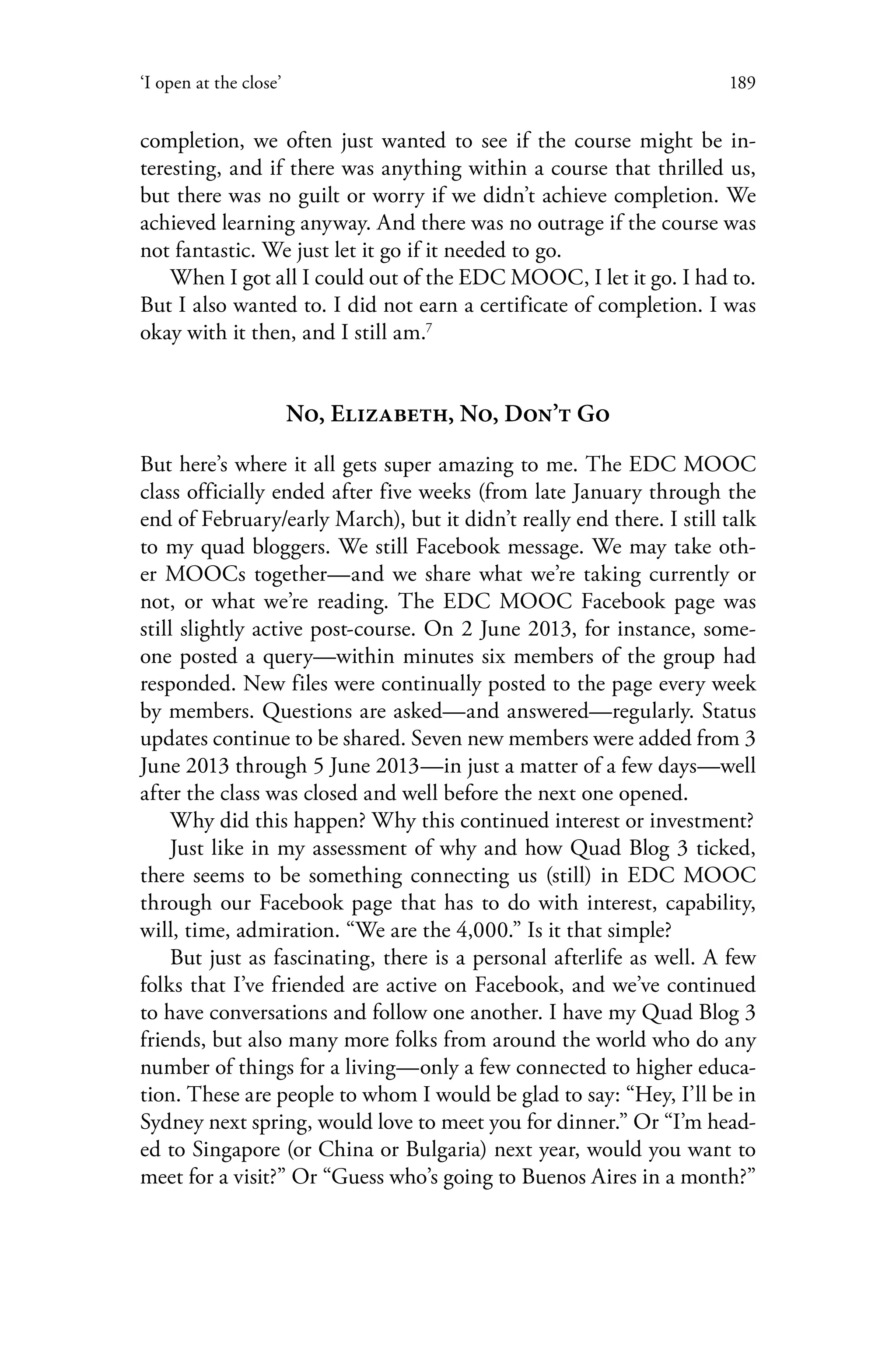 189‘I open at the close’
completion, we often just wanted to see if the course might be in-
teresting, and if there was anything within a course that thrilled us,
but there was no guilt or worry if we didn’t achieve completion. We
achieved learning anyway. And there was no outrage if the course was
not fantastic. We just let it go if it needed to go.
When I got all I could out of the EDC MOOC, I let it go. I had to.
But I also wanted to. I did not earn a certificate of completion. I was
okay with it then, and I still am.7
No, Elizabeth, No, Don’t Go
But here’s where it all gets super amazing to me. The EDC MOOC
class officially ended after five weeks (from late January through the
end of February/early March), but it didn’t really end there. I still talk
to my quad bloggers. We still Facebook message. We may take oth-
er MOOCs together—and we share what we’re taking currently or
not, or what we’re reading. The EDC MOOC Facebook page was
still slightly active post-course. On 2 June 2013, for instance, some-
one posted a query—within minutes six members of the group had
responded. New files were continually posted to the page every week
by members. Questions are asked—and answered—regularly. Status
updates continue to be shared. Seven new members were added from 3
June 2013 through 5 June 2013—in just a matter of a few days—well
after the class was closed and well before the next one opened.
Why did this happen? Why this continued interest or investment?
Just like in my assessment of why and how Quad Blog 3 ticked,
there seems to be something connecting us (still) in EDC MOOC
through our Facebook page that has to do with interest, capability,
will, time, admiration. “We are the 4,000.” Is it that simple?
But just as fascinating, there is a personal afterlife as well. A few
folks that I’ve friended are active on Facebook, and we’ve continued
to have conversations and follow one another. I have my Quad Blog 3
friends, but also many more folks from around the world who do any
number of things for a living—only a few connected to higher educa-
tion. These are people to whom I would be glad to say: “Hey, I’ll be in
Sydney next spring, would love to meet you for dinner.” Or “I’m head-
ed to Singapore (or China or Bulgaria) next year, would you want to
meet for a visit?” Or “Guess who’s going to Buenos Aires in a month?”
 