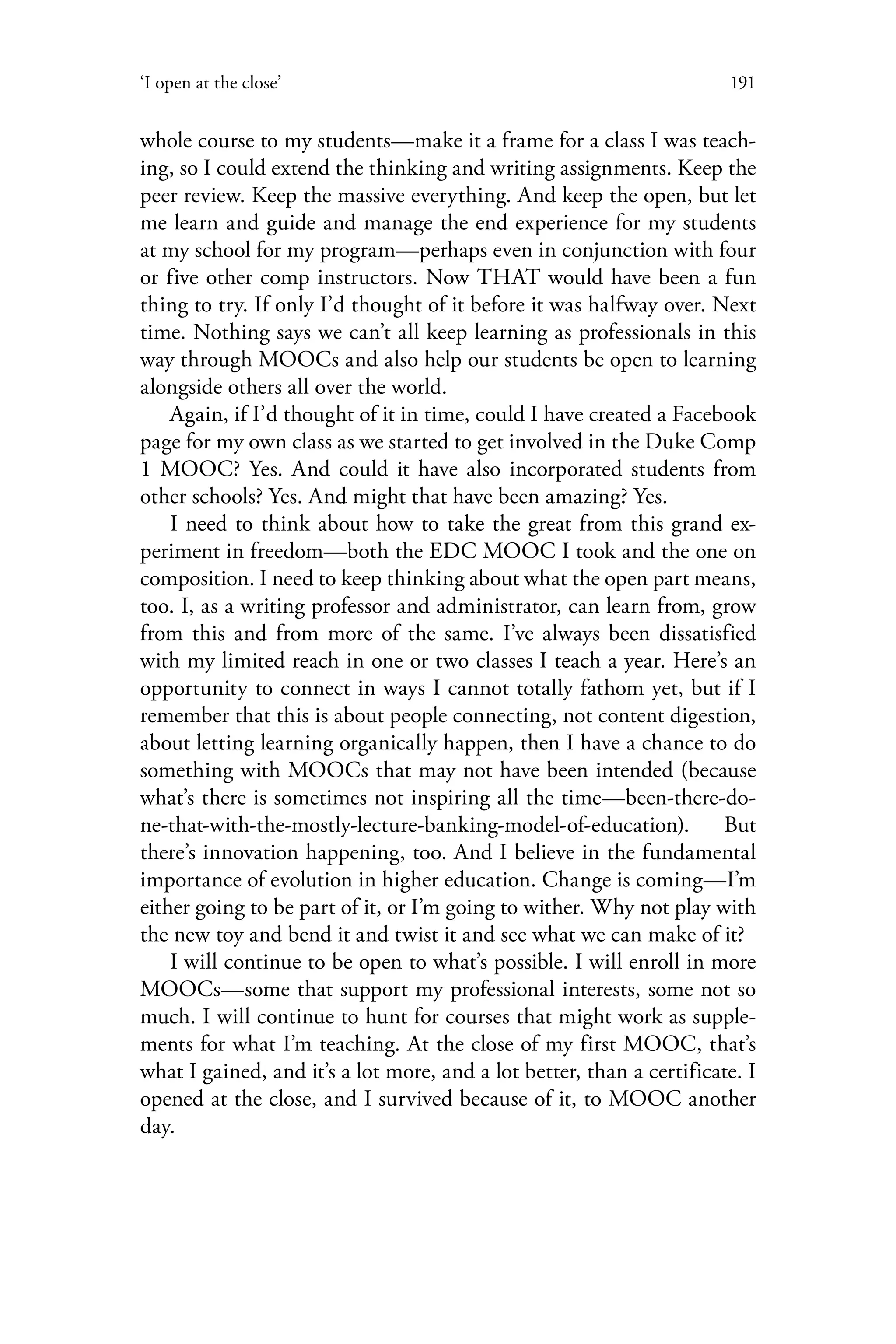 191‘I open at the close’
whole course to my students—make it a frame for a class I was teach-
ing, so I could extend the thinking and writing assignments. Keep the
peer review. Keep the massive everything. And keep the open, but let
me learn and guide and manage the end experience for my students
at my school for my program—perhaps even in conjunction with four
or five other comp instructors. Now THAT would have been a fun
thing to try. If only I’d thought of it before it was halfway over. Next
time. Nothing says we can’t all keep learning as professionals in this
way through MOOCs and also help our students be open to learning
alongside others all over the world.
Again, if I’d thought of it in time, could I have created a Facebook
page for my own class as we started to get involved in the Duke Comp
1 MOOC? Yes. And could it have also incorporated students from
other schools? Yes. And might that have been amazing? Yes.
I need to think about how to take the great from this grand ex-
periment in freedom—both the EDC MOOC I took and the one on
composition. I need to keep thinking about what the open part means,
too. I, as a writing professor and administrator, can learn from, grow
from this and from more of the same. I’ve always been dissatisfied
with my limited reach in one or two classes I teach a year. Here’s an
opportunity to connect in ways I cannot totally fathom yet, but if I
remember that this is about people connecting, not content digestion,
about letting learning organically happen, then I have a chance to do
something with MOOCs that may not have been intended (because
what’s there is sometimes not inspiring all the time—been-there-do-
ne-that-with-the-mostly-lecture-banking-model-of-education). But
there’s innovation happening, too. And I believe in the fundamental
importance of evolution in higher education. Change is coming—I’m
either going to be part of it, or I’m going to wither. Why not play with
the new toy and bend it and twist it and see what we can make of it?
I will continue to be open to what’s possible. I will enroll in more
MOOCs—some that support my professional interests, some not so
much. I will continue to hunt for courses that might work as supple-
ments for what I’m teaching. At the close of my first MOOC, that’s
what I gained, and it’s a lot more, and a lot better, than a certificate. I
opened at the close, and I survived because of it, to MOOC another
day.
 