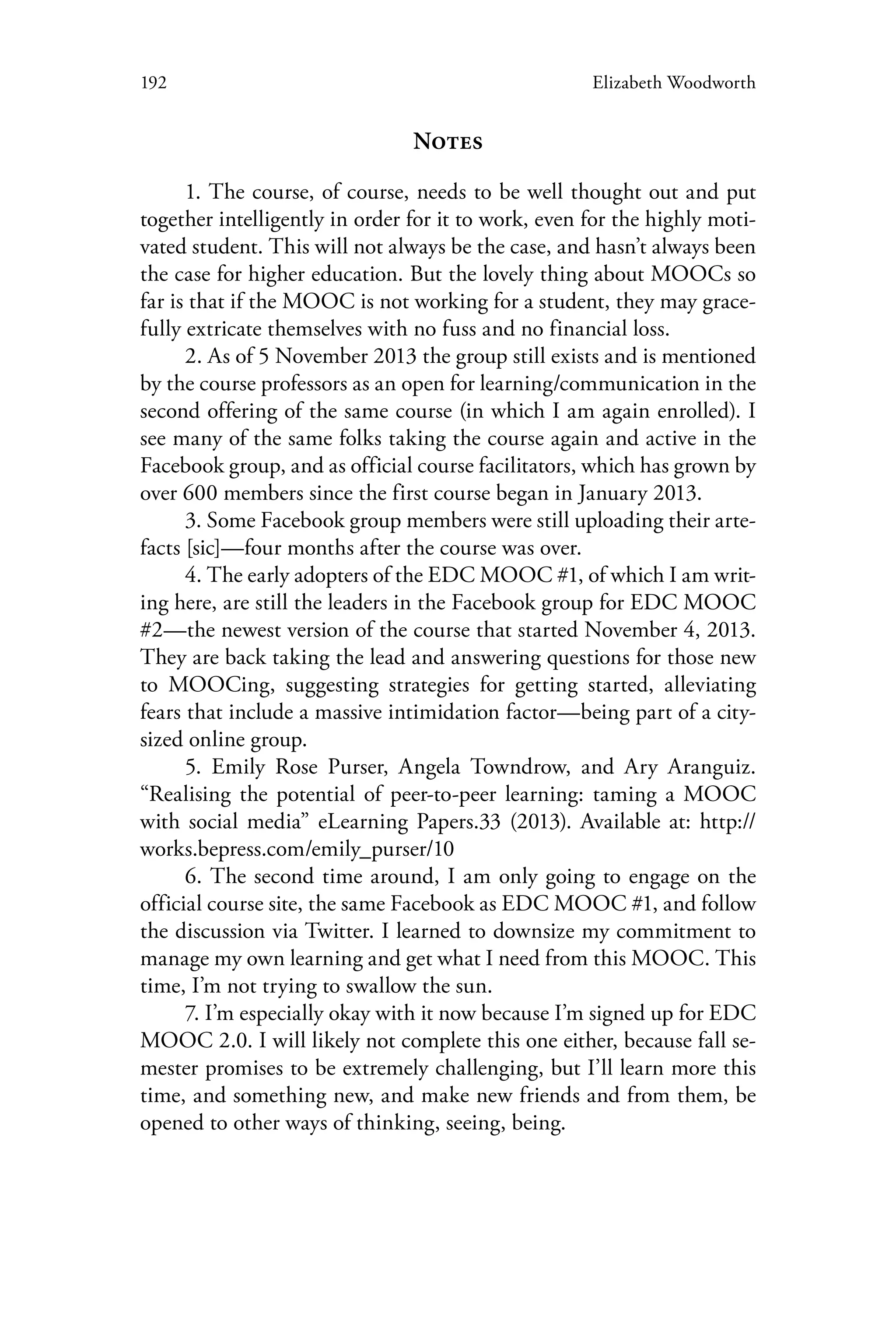 192 Elizabeth Woodworth
Notes
1. The course, of course, needs to be well thought out and put
together intelligently in order for it to work, even for the highly moti-
vated student. This will not always be the case, and hasn’t always been
the case for higher education. But the lovely thing about MOOCs so
far is that if the MOOC is not working for a student, they may grace-
fully extricate themselves with no fuss and no financial loss.
2. As of 5 November 2013 the group still exists and is mentioned
by the course professors as an open for learning/communication in the
second offering of the same course (in which I am again enrolled). I
see many of the same folks taking the course again and active in the
Facebook group, and as official course facilitators, which has grown by
over 600 members since the first course began in January 2013.
3. Some Facebook group members were still uploading their arte-
facts [sic]—four months after the course was over.
4. The early adopters of the EDC MOOC #1, of which I am writ-
ing here, are still the leaders in the Facebook group for EDC MOOC
#2—the newest version of the course that started November 4, 2013.
They are back taking the lead and answering questions for those new
to MOOCing, suggesting strategies for getting started, alleviating
fears that include a massive intimidation factor—being part of a city-
sized online group.
5. Emily Rose Purser, Angela Towndrow, and Ary Aranguiz.
“Realising the potential of peer-to-peer learning: taming a MOOC
with social media” eLearning Papers.33 (2013). Available at: http://
works.bepress.com/emily_purser/10
6. The second time around, I am only going to engage on the
official course site, the same Facebook as EDC MOOC #1, and follow
the discussion via Twitter. I learned to downsize my commitment to
manage my own learning and get what I need from this MOOC. This
time, I’m not trying to swallow the sun.
7. I’m especially okay with it now because I’m signed up for EDC
MOOC 2.0. I will likely not complete this one either, because fall se-
mester promises to be extremely challenging, but I’ll learn more this
time, and something new, and make new friends and from them, be
opened to other ways of thinking, seeing, being.
 