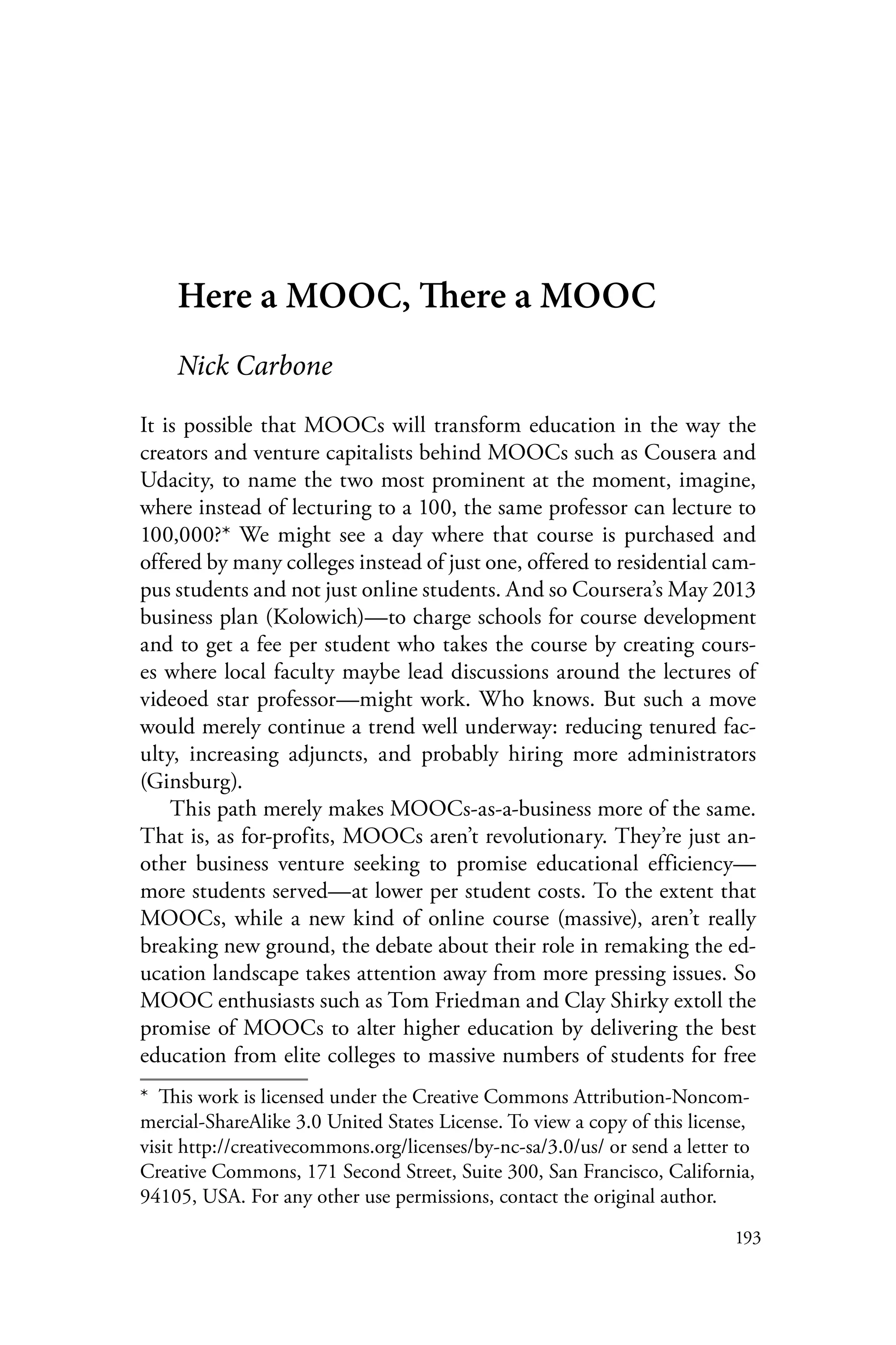 193
Here a MOOC, There a MOOC
Nick Carbone
It is possible that MOOCs will transform education in the way the
creators and venture capitalists behind MOOCs such as Cousera and
Udacity, to name the two most prominent at the moment, imagine,
where instead of lecturing to a 100, the same professor can lecture to
100,000?* We might see a day where that course is purchased and
offered by many colleges instead of just one, offered to residential cam-
pus students and not just online students. And so Coursera’s May 2013
business plan (Kolowich)—to charge schools for course development
and to get a fee per student who takes the course by creating cours-
es where local faculty maybe lead discussions around the lectures of
videoed star professor—might work. Who knows. But such a move
would merely continue a trend well underway: reducing tenured fac-
ulty, increasing adjuncts, and probably hiring more administrators
(Ginsburg).
This path merely makes MOOCs-as-a-business more of the same.
That is, as for-profits, MOOCs aren’t revolutionary. They’re just an-
other business venture seeking to promise educational efficiency—
more students served—at lower per student costs. To the extent that
MOOCs, while a new kind of online course (massive), aren’t really
breaking new ground, the debate about their role in remaking the ed-
ucation landscape takes attention away from more pressing issues. So
MOOC enthusiasts such as Tom Friedman and Clay Shirky extoll the
promise of MOOCs to alter higher education by delivering the best
education from elite colleges to massive numbers of students for free
*  This work is licensed under the Creative Commons Attribution-Noncom-
mercial-ShareAlike 3.0 United States License. To view a copy of this license,
visit http://creativecommons.org/licenses/by-nc-sa/3.0/us/ or send a letter to
Creative Commons, 171 Second Street, Suite 300, San Francisco, California,
94105, USA. For any other use permissions, contact the original author.
 