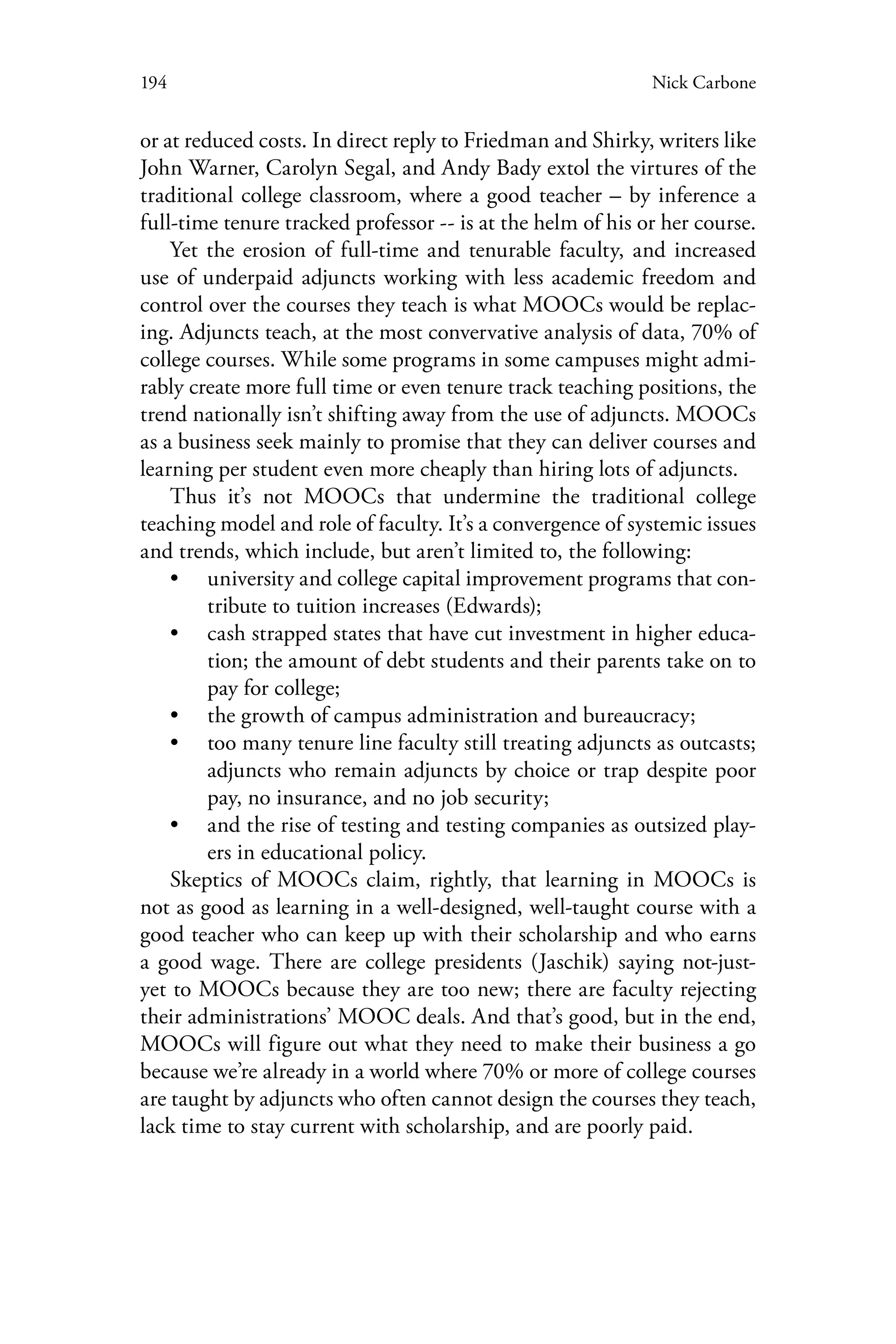 194 Nick Carbone
or at reduced costs. In direct reply to Friedman and Shirky, writers like
John Warner, Carolyn Segal, and Andy Bady extol the virtures of the
traditional college classroom, where a good teacher – by inference a
full-time tenure tracked professor -- is at the helm of his or her course.
Yet the erosion of full-time and tenurable faculty, and increased
use of underpaid adjuncts working with less academic freedom and
control over the courses they teach is what MOOCs would be replac-
ing. Adjuncts teach, at the most convervative analysis of data, 70% of
college courses. While some programs in some campuses might admi-
rably create more full time or even tenure track teaching positions, the
trend nationally isn’t shifting away from the use of adjuncts. MOOCs
as a business seek mainly to promise that they can deliver courses and
learning per student even more cheaply than hiring lots of adjuncts.
Thus it’s not MOOCs that undermine the traditional college
teaching model and role of faculty. It’s a convergence of systemic issues
and trends, which include, but aren’t limited to, the following:
•• university and college capital improvement programs that con-
tribute to tuition increases (Edwards);
•• cash strapped states that have cut investment in higher educa-
tion; the amount of debt students and their parents take on to
pay for college;
•• the growth of campus administration and bureaucracy;
•• too many tenure line faculty still treating adjuncts as outcasts;
adjuncts who remain adjuncts by choice or trap despite poor
pay, no insurance, and no job security;
•• and the rise of testing and testing companies as outsized play-
ers in educational policy.
Skeptics of MOOCs claim, rightly, that learning in MOOCs is
not as good as learning in a well-designed, well-taught course with a
good teacher who can keep up with their scholarship and who earns
a good wage. There are college presidents (Jaschik) saying not-just-
yet to MOOCs because they are too new; there are faculty rejecting
their administrations’ MOOC deals. And that’s good, but in the end,
MOOCs will figure out what they need to make their business a go
because we’re already in a world where 70% or more of college courses
are taught by adjuncts who often cannot design the courses they teach,
lack time to stay current with scholarship, and are poorly paid.
 