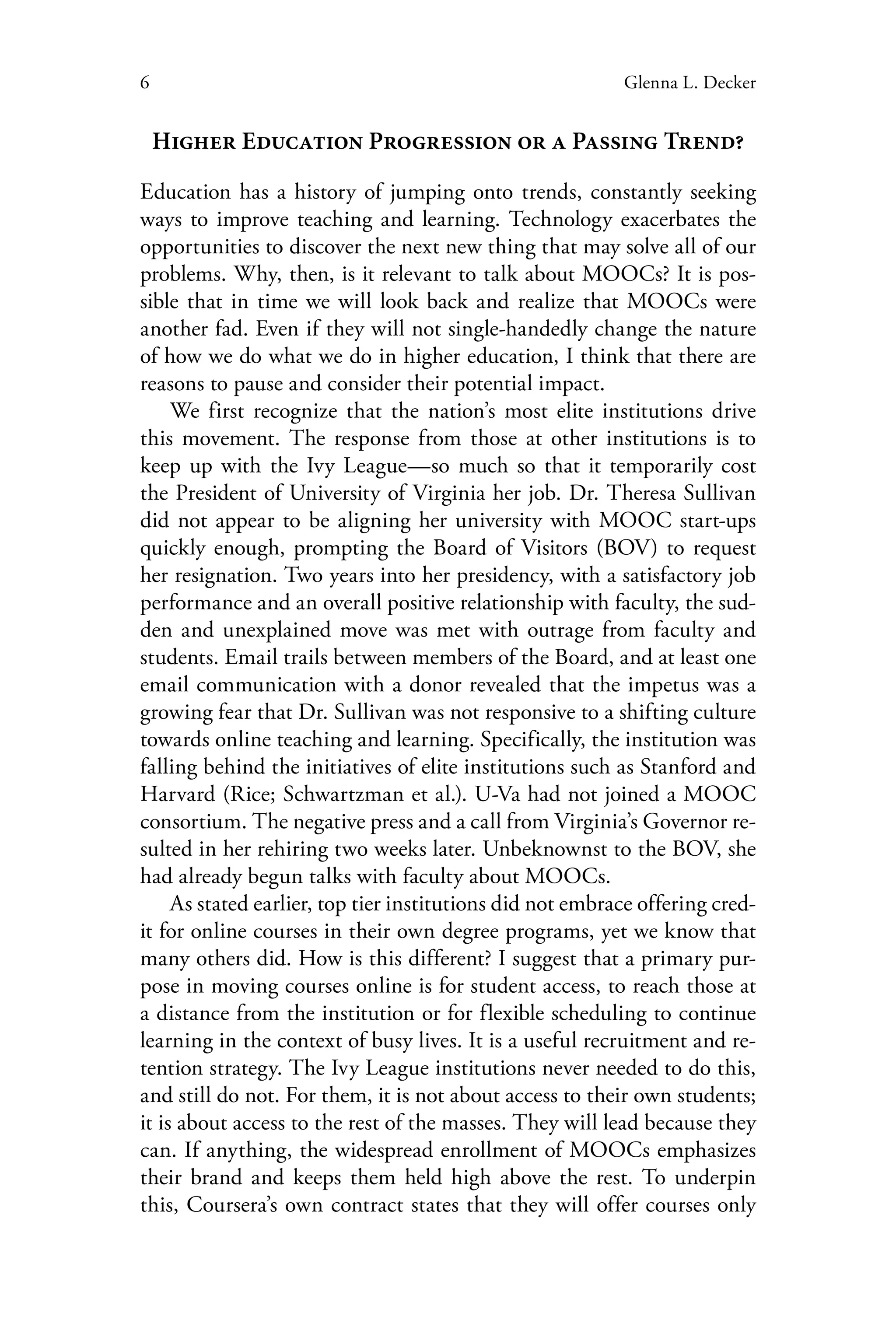 6 Glenna L. Decker
Higher Education Progression or a Passing Trend?
Education has a history of jumping onto trends, constantly seeking
ways to improve teaching and learning. Technology exacerbates the
opportunities to discover the next new thing that may solve all of our
problems. Why, then, is it relevant to talk about MOOCs? It is pos-
sible that in time we will look back and realize that MOOCs were
another fad. Even if they will not single-handedly change the nature
of how we do what we do in higher education, I think that there are
reasons to pause and consider their potential impact.
We first recognize that the nation’s most elite institutions drive
this movement. The response from those at other institutions is to
keep up with the Ivy League—so much so that it temporarily cost
the President of University of Virginia her job. Dr. Theresa Sullivan
did not appear to be aligning her university with MOOC start-ups
quickly enough, prompting the Board of Visitors (BOV) to request
her resignation. Two years into her presidency, with a satisfactory job
performance and an overall positive relationship with faculty, the sud-
den and unexplained move was met with outrage from faculty and
students. Email trails between members of the Board, and at least one
email communication with a donor revealed that the impetus was a
growing fear that Dr. Sullivan was not responsive to a shifting culture
towards online teaching and learning. Specifically, the institution was
falling behind the initiatives of elite institutions such as Stanford and
Harvard (Rice; Schwartzman et al.). U-Va had not joined a MOOC
consortium. The negative press and a call from Virginia’s Governor re-
sulted in her rehiring two weeks later. Unbeknownst to the BOV, she
had already begun talks with faculty about MOOCs.
As stated earlier, top tier institutions did not embrace offering cred-
it for online courses in their own degree programs, yet we know that
many others did. How is this different? I suggest that a primary pur-
pose in moving courses online is for student access, to reach those at
a distance from the institution or for flexible scheduling to continue
learning in the context of busy lives. It is a useful recruitment and re-
tention strategy. The Ivy League institutions never needed to do this,
and still do not. For them, it is not about access to their own students;
it is about access to the rest of the masses. They will lead because they
can. If anything, the widespread enrollment of MOOCs emphasizes
their brand and keeps them held high above the rest. To underpin
this, Coursera’s own contract states that they will offer courses only
 