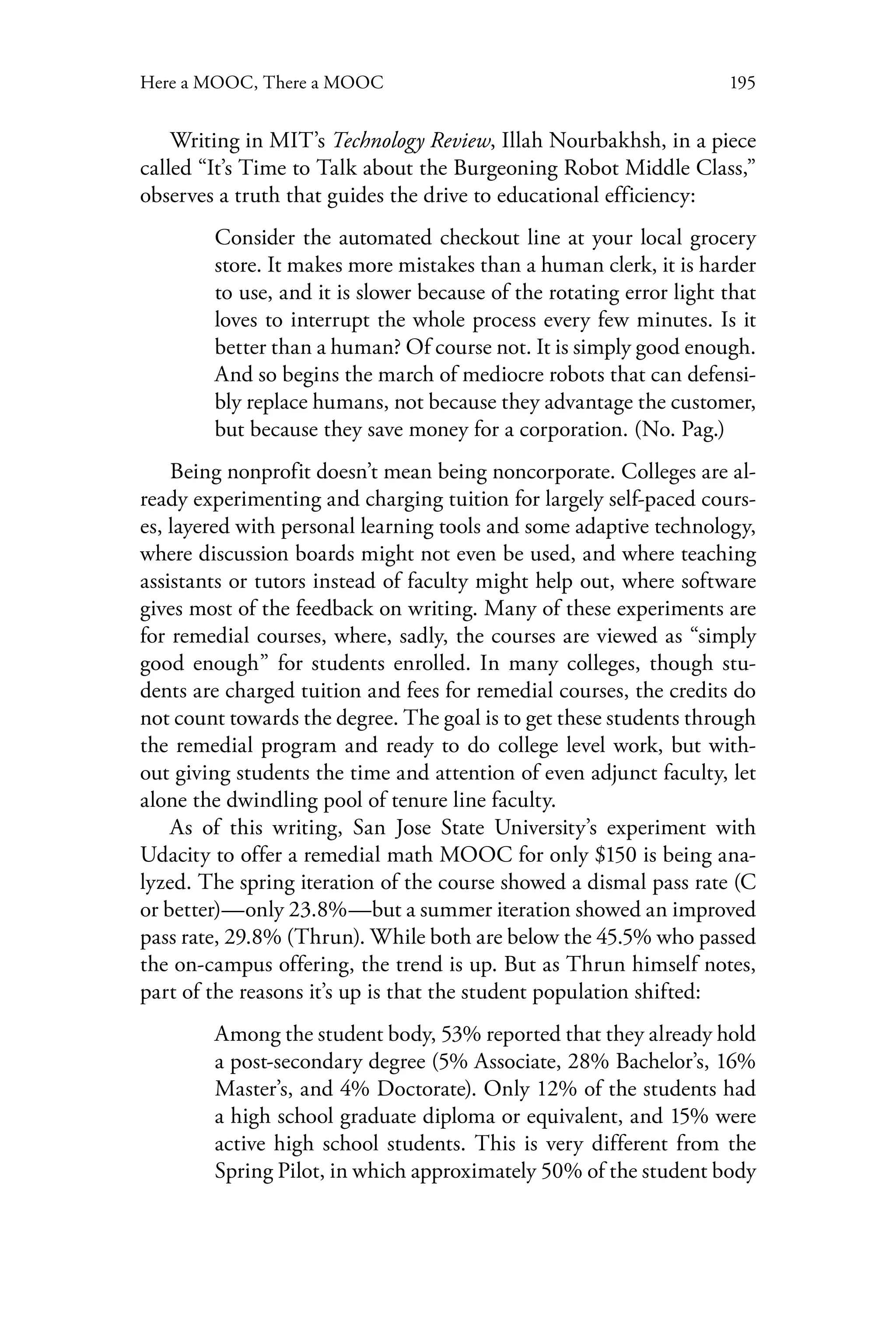 195Here a MOOC, There a MOOC
Writing in MIT’s Technology Review, Illah Nourbakhsh, in a piece
called “It’s Time to Talk about the Burgeoning Robot Middle Class,”
observes a truth that guides the drive to educational efficiency:
Consider the automated checkout line at your local grocery
store. It makes more mistakes than a human clerk, it is harder
to use, and it is slower because of the rotating error light that
loves to interrupt the whole process every few minutes. Is it
better than a human? Of course not. It is simply good enough.
And so begins the march of mediocre robots that can defensi-
bly replace humans, not because they advantage the customer,
but because they save money for a corporation. (No. Pag.)
Being nonprofit doesn’t mean being noncorporate. Colleges are al-
ready experimenting and charging tuition for largely self-paced cours-
es, layered with personal learning tools and some adaptive technology,
where discussion boards might not even be used, and where teaching
assistants or tutors instead of faculty might help out, where software
gives most of the feedback on writing. Many of these experiments are
for remedial courses, where, sadly, the courses are viewed as “simply
good enough” for students enrolled. In many colleges, though stu-
dents are charged tuition and fees for remedial courses, the credits do
not count towards the degree. The goal is to get these students through
the remedial program and ready to do college level work, but with-
out giving students the time and attention of even adjunct faculty, let
alone the dwindling pool of tenure line faculty.
As of this writing, San Jose State University’s experiment with
Udacity to offer a remedial math MOOC for only $150 is being ana-
lyzed. The spring iteration of the course showed a dismal pass rate (C
or better)—only 23.8%—but a summer iteration showed an improved
pass rate, 29.8% (Thrun). While both are below the 45.5% who passed
the on-campus offering, the trend is up. But as Thrun himself notes,
part of the reasons it’s up is that the student population shifted:
Among the student body, 53% reported that they already hold
a post-secondary degree (5% Associate, 28% Bachelor’s, 16%
Master’s, and 4% Doctorate). Only 12% of the students had
a high school graduate diploma or equivalent, and 15% were
active high school students. This is very different from the
Spring Pilot, in which approximately 50% of the student body
 