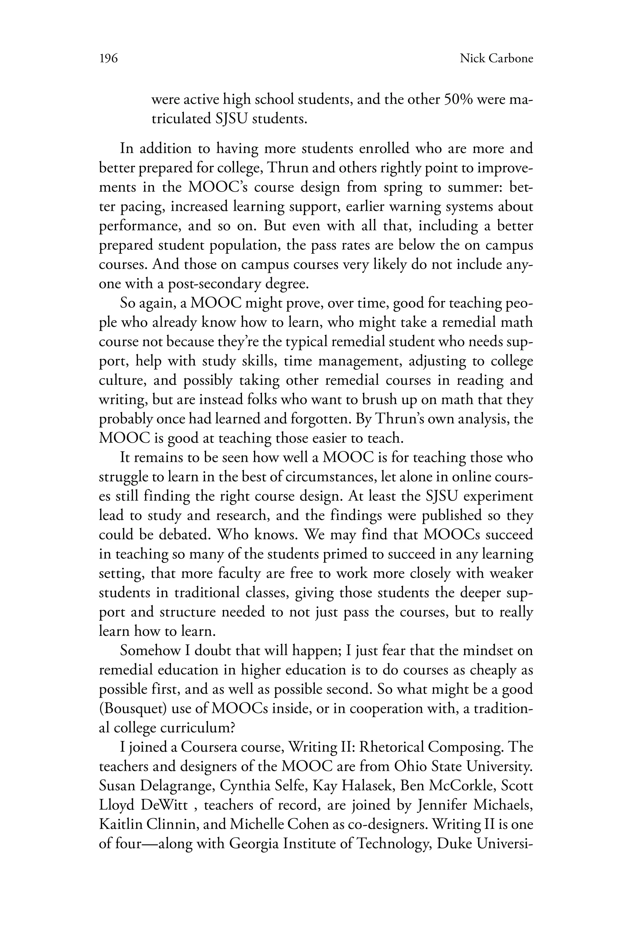 196 Nick Carbone
were active high school students, and the other 50% were ma-
triculated SJSU students.
In addition to having more students enrolled who are more and
better prepared for college, Thrun and others rightly point to improve-
ments in the MOOC’s course design from spring to summer: bet-
ter pacing, increased learning support, earlier warning systems about
performance, and so on. But even with all that, including a better
prepared student population, the pass rates are below the on campus
courses. And those on campus courses very likely do not include any-
one with a post-secondary degree.
So again, a MOOC might prove, over time, good for teaching peo-
ple who already know how to learn, who might take a remedial math
course not because they’re the typical remedial student who needs sup-
port, help with study skills, time management, adjusting to college
culture, and possibly taking other remedial courses in reading and
writing, but are instead folks who want to brush up on math that they
probably once had learned and forgotten. By Thrun’s own analysis, the
MOOC is good at teaching those easier to teach.
It remains to be seen how well a MOOC is for teaching those who
struggle to learn in the best of circumstances, let alone in online cours-
es still finding the right course design. At least the SJSU experiment
lead to study and research, and the findings were published so they
could be debated. Who knows. We may find that MOOCs succeed
in teaching so many of the students primed to succeed in any learning
setting, that more faculty are free to work more closely with weaker
students in traditional classes, giving those students the deeper sup-
port and structure needed to not just pass the courses, but to really
learn how to learn.
Somehow I doubt that will happen; I just fear that the mindset on
remedial education in higher education is to do courses as cheaply as
possible first, and as well as possible second. So what might be a good
(Bousquet) use of MOOCs inside, or in cooperation with, a tradition-
al college curriculum?
I joined a Coursera course, Writing II: Rhetorical Composing. The
teachers and designers of the MOOC are from Ohio State University.
Susan Delagrange, Cynthia Selfe, Kay Halasek, Ben McCorkle, Scott
Lloyd DeWitt , teachers of record, are joined by Jennifer Michaels,
Kaitlin Clinnin, and Michelle Cohen as co-designers. Writing II is one
of four—along with Georgia Institute of Technology, Duke Universi-
 