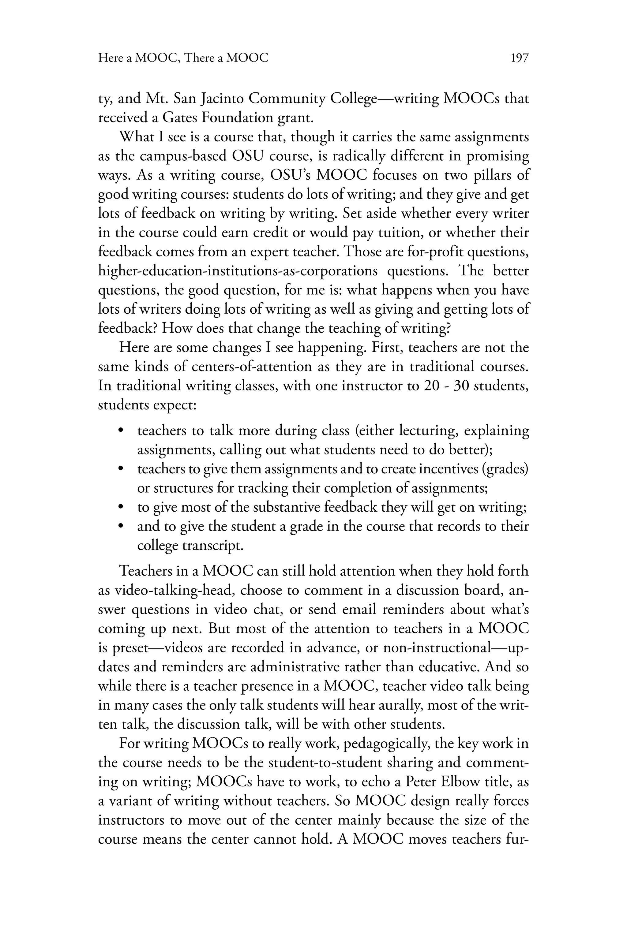 197Here a MOOC, There a MOOC
ty, and Mt. San Jacinto Community College—writing MOOCs that
received a Gates Foundation grant.
What I see is a course that, though it carries the same assignments
as the campus-based OSU course, is radically different in promising
ways. As a writing course, OSU’s MOOC focuses on two pillars of
good writing courses: students do lots of writing; and they give and get
lots of feedback on writing by writing. Set aside whether every writer
in the course could earn credit or would pay tuition, or whether their
feedback comes from an expert teacher. Those are for-profit questions,
higher-education-institutions-as-corporations questions. The better
questions, the good question, for me is: what happens when you have
lots of writers doing lots of writing as well as giving and getting lots of
feedback? How does that change the teaching of writing?
Here are some changes I see happening. First, teachers are not the
same kinds of centers-of-attention as they are in traditional courses.
In traditional writing classes, with one instructor to 20 - 30 students,
students expect:
•• teachers to talk more during class (either lecturing, explaining
assignments, calling out what students need to do better);
•• teachers to give them assignments and to create incentives (grades)
or structures for tracking their completion of assignments;
•• to give most of the substantive feedback they will get on writing;
•• and to give the student a grade in the course that records to their
college transcript.
Teachers in a MOOC can still hold attention when they hold forth
as video-talking-head, choose to comment in a discussion board, an-
swer questions in video chat, or send email reminders about what’s
coming up next. But most of the attention to teachers in a MOOC
is preset—videos are recorded in advance, or non-instructional—up-
dates and reminders are administrative rather than educative. And so
while there is a teacher presence in a MOOC, teacher video talk being
in many cases the only talk students will hear aurally, most of the writ-
ten talk, the discussion talk, will be with other students.
For writing MOOCs to really work, pedagogically, the key work in
the course needs to be the student-to-student sharing and comment-
ing on writing; MOOCs have to work, to echo a Peter Elbow title, as
a variant of writing without teachers. So MOOC design really forces
instructors to move out of the center mainly because the size of the
course means the center cannot hold. A MOOC moves teachers fur-
 