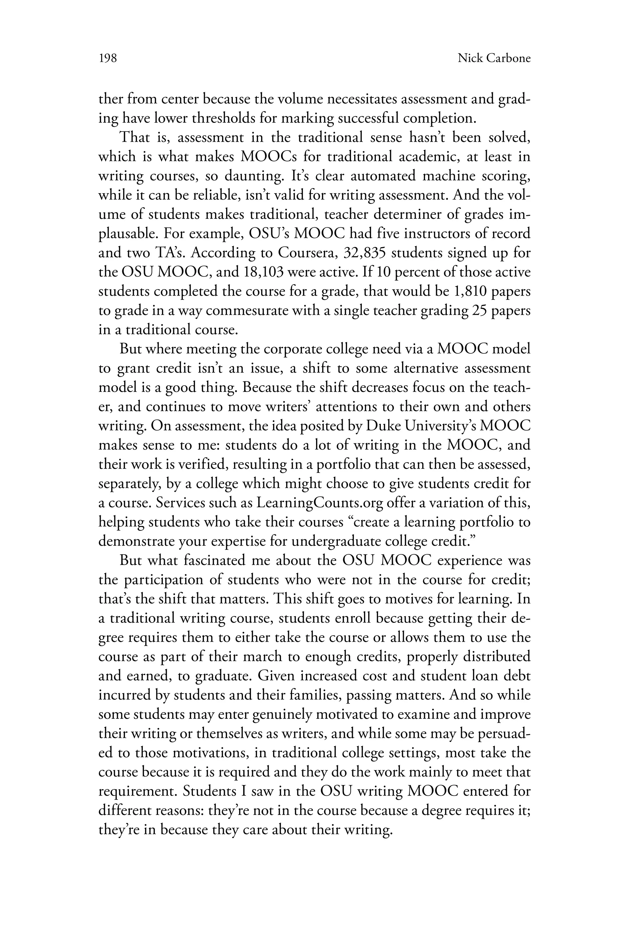 198 Nick Carbone
ther from center because the volume necessitates assessment and grad-
ing have lower thresholds for marking successful completion.
That is, assessment in the traditional sense hasn’t been solved,
which is what makes MOOCs for traditional academic, at least in
writing courses, so daunting. It’s clear automated machine scoring,
while it can be reliable, isn’t valid for writing assessment. And the vol-
ume of students makes traditional, teacher determiner of grades im-
plausable. For example, OSU’s MOOC had five instructors of record
and two TA’s. According to Coursera, 32,835 students signed up for
the OSU MOOC, and 18,103 were active. If 10 percent of those active
students completed the course for a grade, that would be 1,810 papers
to grade in a way commesurate with a single teacher grading 25 papers
in a traditional course.
But where meeting the corporate college need via a MOOC model
to grant credit isn’t an issue, a shift to some alternative assessment
model is a good thing. Because the shift decreases focus on the teach-
er, and continues to move writers’ attentions to their own and others
writing. On assessment, the idea posited by Duke University’s MOOC
makes sense to me: students do a lot of writing in the MOOC, and
their work is verified, resulting in a portfolio that can then be assessed,
separately, by a college which might choose to give students credit for
a course. Services such as LearningCounts.org offer a variation of this,
helping students who take their courses “create a learning portfolio to
demonstrate your expertise for undergraduate college credit.”
But what fascinated me about the OSU MOOC experience was
the participation of students who were not in the course for credit;
that’s the shift that matters. This shift goes to motives for learning. In
a traditional writing course, students enroll because getting their de-
gree requires them to either take the course or allows them to use the
course as part of their march to enough credits, properly distributed
and earned, to graduate. Given increased cost and student loan debt
incurred by students and their families, passing matters. And so while
some students may enter genuinely motivated to examine and improve
their writing or themselves as writers, and while some may be persuad-
ed to those motivations, in traditional college settings, most take the
course because it is required and they do the work mainly to meet that
requirement. Students I saw in the OSU writing MOOC entered for
different reasons: they’re not in the course because a degree requires it;
they’re in because they care about their writing.
 