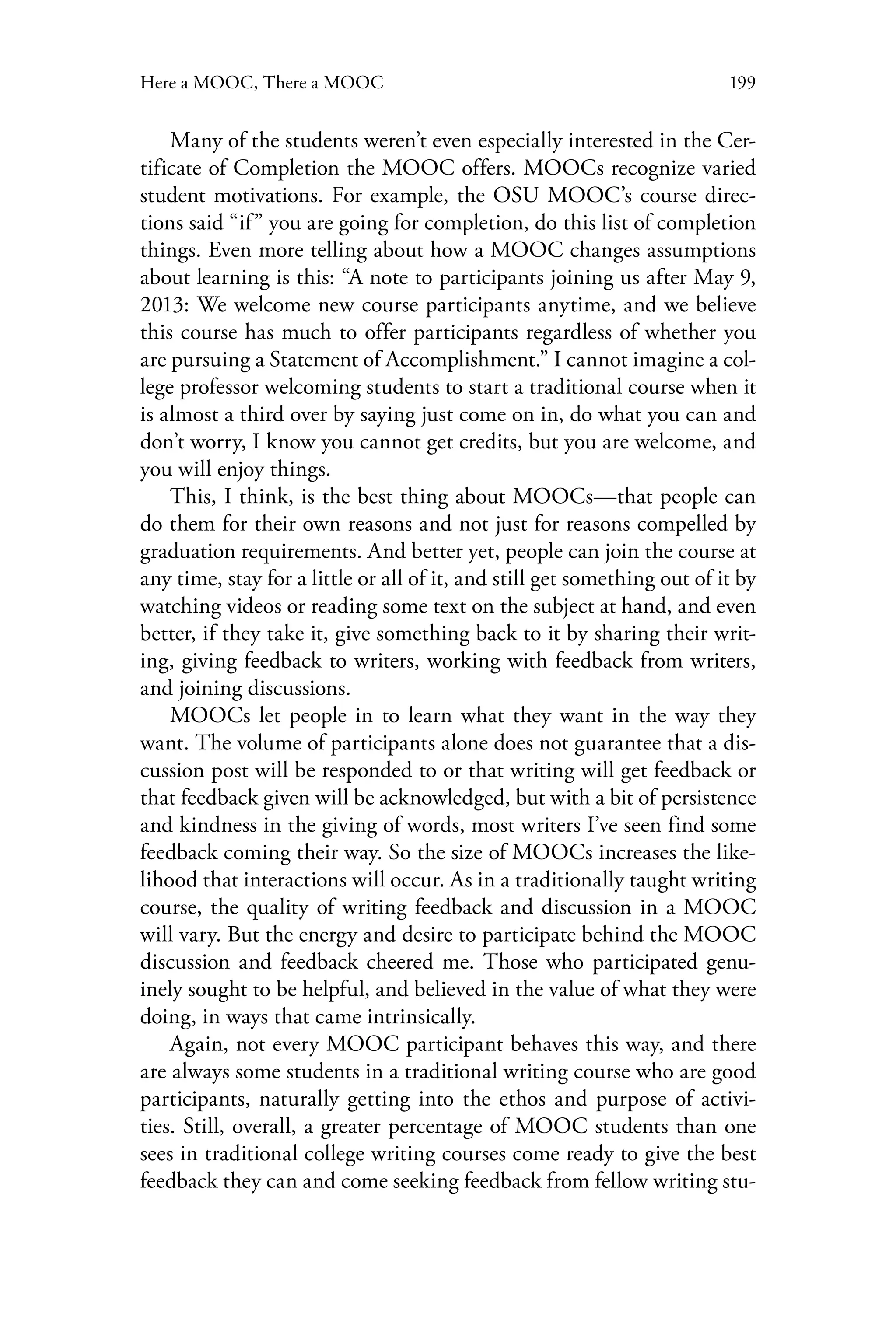 199Here a MOOC, There a MOOC
Many of the students weren’t even especially interested in the Cer-
tificate of Completion the MOOC offers. MOOCs recognize varied
student motivations. For example, the OSU MOOC’s course direc-
tions said “if” you are going for completion, do this list of completion
things. Even more telling about how a MOOC changes assumptions
about learning is this: “A note to participants joining us after May 9,
2013: We welcome new course participants anytime, and we believe
this course has much to offer participants regardless of whether you
are pursuing a Statement of Accomplishment.” I cannot imagine a col-
lege professor welcoming students to start a traditional course when it
is almost a third over by saying just come on in, do what you can and
don’t worry, I know you cannot get credits, but you are welcome, and
you will enjoy things.
This, I think, is the best thing about MOOCs—that people can
do them for their own reasons and not just for reasons compelled by
graduation requirements. And better yet, people can join the course at
any time, stay for a little or all of it, and still get something out of it by
watching videos or reading some text on the subject at hand, and even
better, if they take it, give something back to it by sharing their writ-
ing, giving feedback to writers, working with feedback from writers,
and joining discussions.
MOOCs let people in to learn what they want in the way they
want. The volume of participants alone does not guarantee that a dis-
cussion post will be responded to or that writing will get feedback or
that feedback given will be acknowledged, but with a bit of persistence
and kindness in the giving of words, most writers I’ve seen find some
feedback coming their way. So the size of MOOCs increases the like-
lihood that interactions will occur. As in a traditionally taught writing
course, the quality of writing feedback and discussion in a MOOC
will vary. But the energy and desire to participate behind the MOOC
discussion and feedback cheered me. Those who participated genu-
inely sought to be helpful, and believed in the value of what they were
doing, in ways that came intrinsically.
Again, not every MOOC participant behaves this way, and there
are always some students in a traditional writing course who are good
participants, naturally getting into the ethos and purpose of activi-
ties. Still, overall, a greater percentage of MOOC students than one
sees in traditional college writing courses come ready to give the best
feedback they can and come seeking feedback from fellow writing stu-
 
