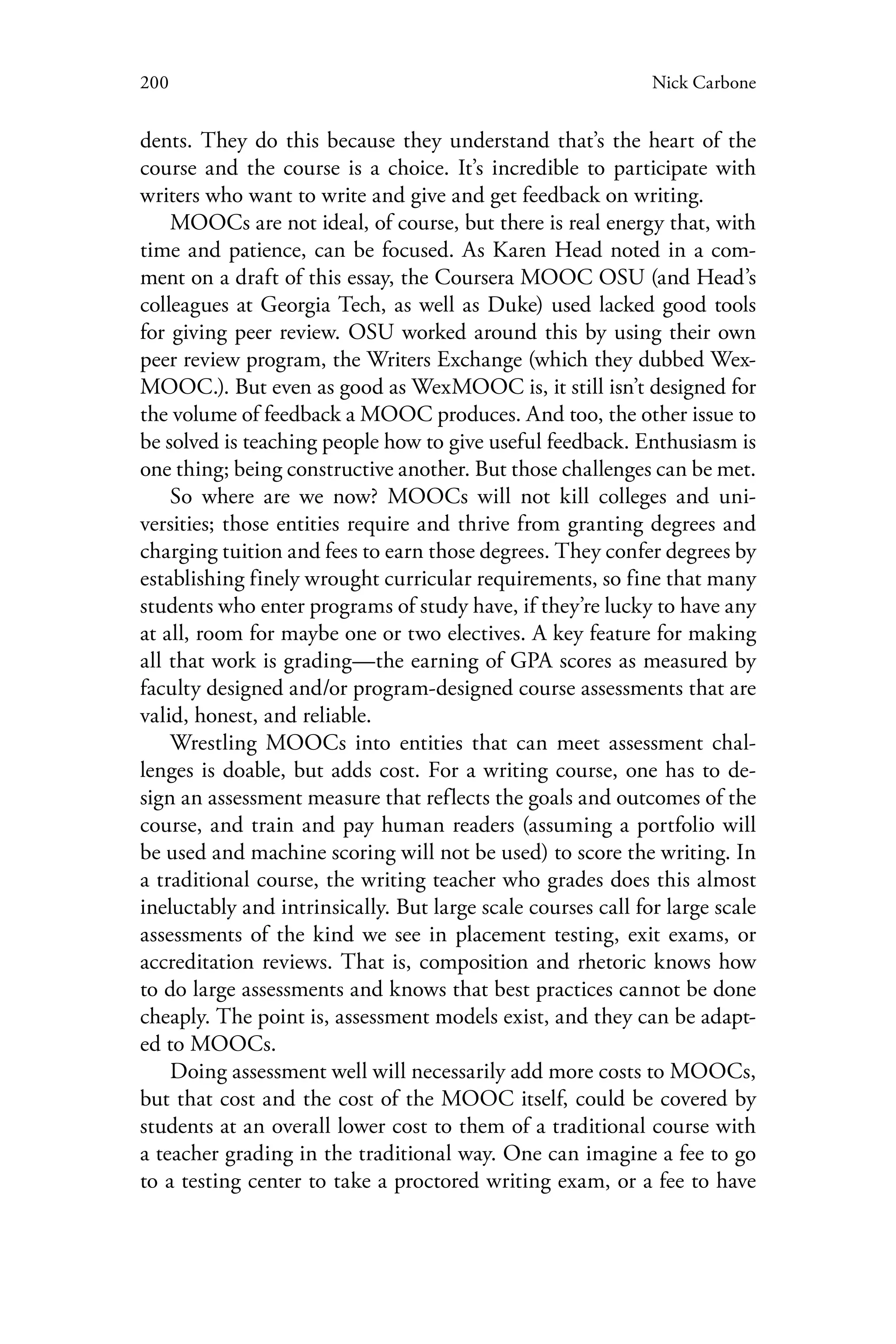 200 Nick Carbone
dents. They do this because they understand that’s the heart of the
course and the course is a choice. It’s incredible to participate with
writers who want to write and give and get feedback on writing.
MOOCs are not ideal, of course, but there is real energy that, with
time and patience, can be focused. As Karen Head noted in a com-
ment on a draft of this essay, the Coursera MOOC OSU (and Head’s
colleagues at Georgia Tech, as well as Duke) used lacked good tools
for giving peer review. OSU worked around this by using their own
peer review program, the Writers Exchange (which they dubbed Wex-
MOOC.). But even as good as WexMOOC is, it still isn’t designed for
the volume of feedback a MOOC produces. And too, the other issue to
be solved is teaching people how to give useful feedback. Enthusiasm is
one thing; being constructive another. But those challenges can be met.
So where are we now? MOOCs will not kill colleges and uni-
versities; those entities require and thrive from granting degrees and
charging tuition and fees to earn those degrees. They confer degrees by
establishing finely wrought curricular requirements, so fine that many
students who enter programs of study have, if they’re lucky to have any
at all, room for maybe one or two electives. A key feature for making
all that work is grading—the earning of GPA scores as measured by
faculty designed and/or program-designed course assessments that are
valid, honest, and reliable.
Wrestling MOOCs into entities that can meet assessment chal-
lenges is doable, but adds cost. For a writing course, one has to de-
sign an assessment measure that reflects the goals and outcomes of the
course, and train and pay human readers (assuming a portfolio will
be used and machine scoring will not be used) to score the writing. In
a traditional course, the writing teacher who grades does this almost
ineluctably and intrinsically. But large scale courses call for large scale
assessments of the kind we see in placement testing, exit exams, or
accreditation reviews. That is, composition and rhetoric knows how
to do large assessments and knows that best practices cannot be done
cheaply. The point is, assessment models exist, and they can be adapt-
ed to MOOCs.
Doing assessment well will necessarily add more costs to MOOCs,
but that cost and the cost of the MOOC itself, could be covered by
students at an overall lower cost to them of a traditional course with
a teacher grading in the traditional way. One can imagine a fee to go
to a testing center to take a proctored writing exam, or a fee to have
 