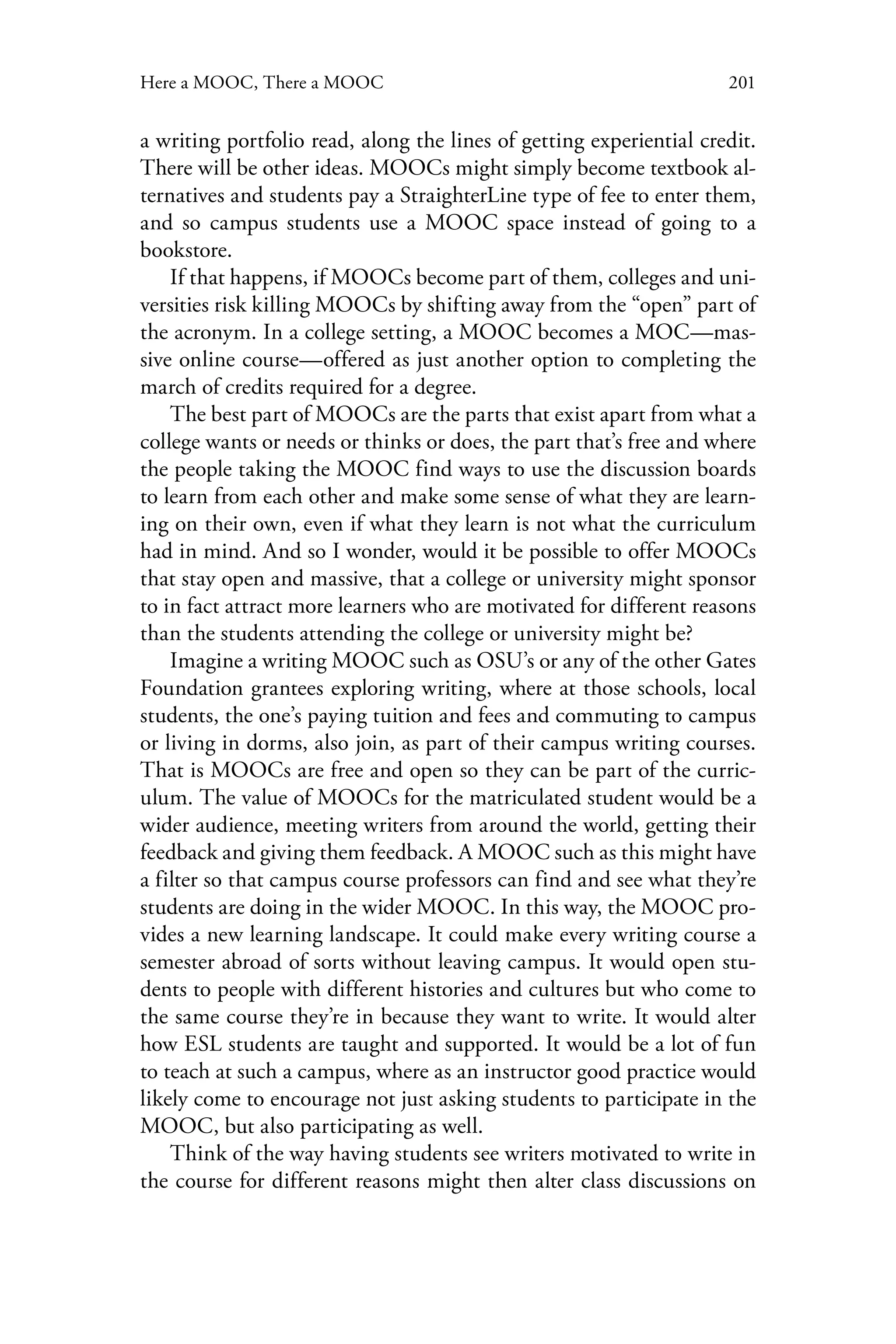 201Here a MOOC, There a MOOC
a writing portfolio read, along the lines of getting experiential credit.
There will be other ideas. MOOCs might simply become textbook al-
ternatives and students pay a StraighterLine type of fee to enter them,
and so campus students use a MOOC space instead of going to a
bookstore.
If that happens, if MOOCs become part of them, colleges and uni-
versities risk killing MOOCs by shifting away from the “open” part of
the acronym. In a college setting, a MOOC becomes a MOC—mas-
sive online course—offered as just another option to completing the
march of credits required for a degree.
The best part of MOOCs are the parts that exist apart from what a
college wants or needs or thinks or does, the part that’s free and where
the people taking the MOOC find ways to use the discussion boards
to learn from each other and make some sense of what they are learn-
ing on their own, even if what they learn is not what the curriculum
had in mind. And so I wonder, would it be possible to offer MOOCs
that stay open and massive, that a college or university might sponsor
to in fact attract more learners who are motivated for different reasons
than the students attending the college or university might be?
Imagine a writing MOOC such as OSU’s or any of the other Gates
Foundation grantees exploring writing, where at those schools, local
students, the one’s paying tuition and fees and commuting to campus
or living in dorms, also join, as part of their campus writing courses.
That is MOOCs are free and open so they can be part of the curric-
ulum. The value of MOOCs for the matriculated student would be a
wider audience, meeting writers from around the world, getting their
feedback and giving them feedback. A MOOC such as this might have
a filter so that campus course professors can find and see what they’re
students are doing in the wider MOOC. In this way, the MOOC pro-
vides a new learning landscape. It could make every writing course a
semester abroad of sorts without leaving campus. It would open stu-
dents to people with different histories and cultures but who come to
the same course they’re in because they want to write. It would alter
how ESL students are taught and supported. It would be a lot of fun
to teach at such a campus, where as an instructor good practice would
likely come to encourage not just asking students to participate in the
MOOC, but also participating as well.
Think of the way having students see writers motivated to write in
the course for different reasons might then alter class discussions on
 