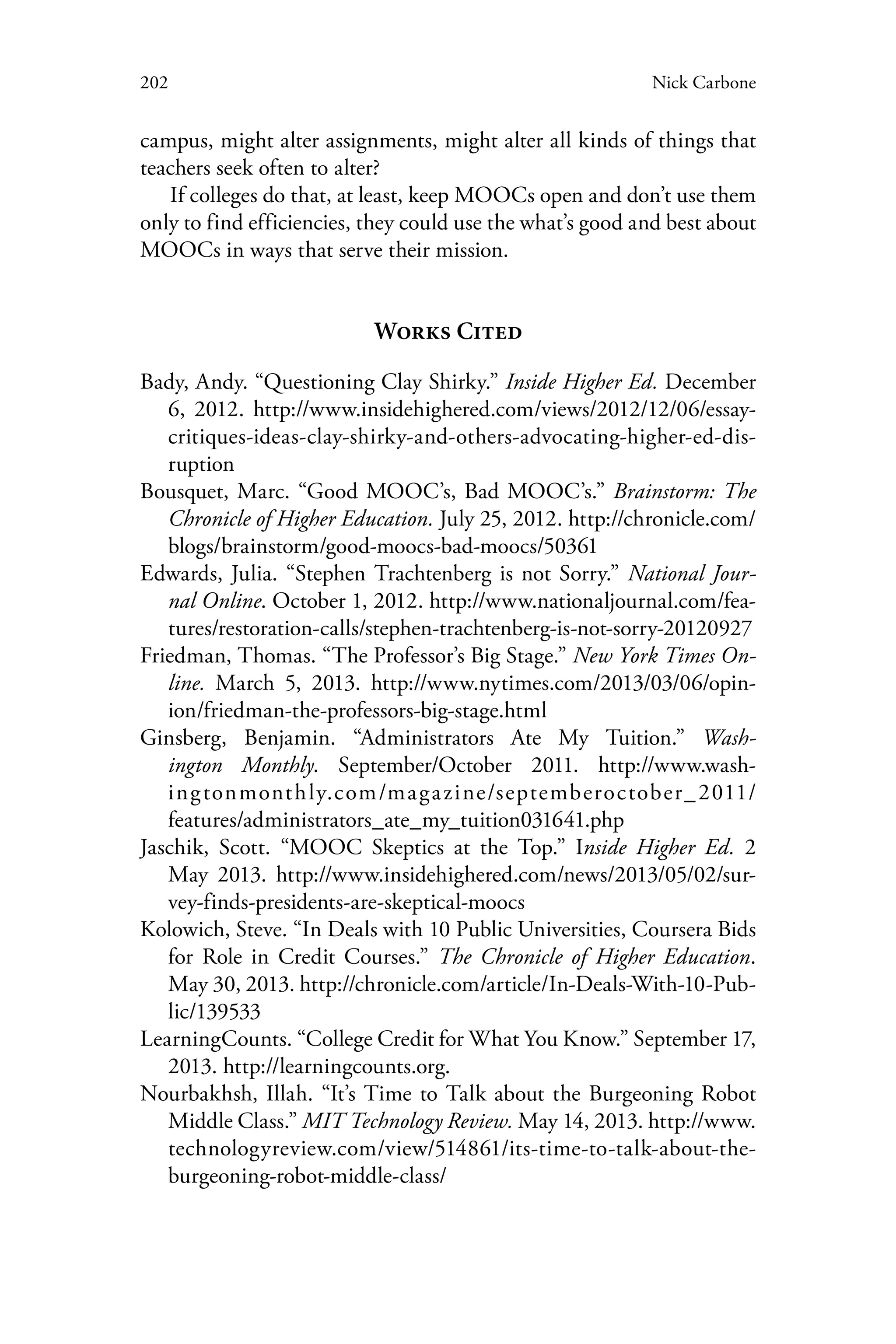 202 Nick Carbone
campus, might alter assignments, might alter all kinds of things that
teachers seek often to alter?
If colleges do that, at least, keep MOOCs open and don’t use them
only to find efficiencies, they could use the what’s good and best about
MOOCs in ways that serve their mission.
Works Cited
Bady, Andy. “Questioning Clay Shirky.” Inside Higher Ed. December
6, 2012. http://www.insidehighered.com/views/2012/12/06/essay-
critiques-ideas-clay-shirky-and-others-advocating-higher-ed-dis-
ruption
Bousquet, Marc. “Good MOOC’s, Bad MOOC’s.” Brainstorm: The
Chronicle of Higher Education. July 25, 2012. http://chronicle.com/
blogs/brainstorm/good-moocs-bad-moocs/50361
Edwards, Julia. “Stephen Trachtenberg is not Sorry.” National Jour-
nal Online. October 1, 2012. http://www.nationaljournal.com/fea-
tures/restoration-calls/stephen-trachtenberg-is-not-sorry-20120927
Friedman, Thomas. “The Professor’s Big Stage.” New York Times On-
line. March 5, 2013. http://www.nytimes.com/2013/03/06/opin-
ion/friedman-the-professors-big-stage.html
Ginsberg, Benjamin. “Administrators Ate My Tuition.” Wash-
ington Monthly. September/October 2011. http://www.wash-
ingtonmonthly.com/magazine/septemberoctober_2011/
features/administrators_ate_my_tuition031641.php
Jaschik, Scott. “MOOC Skeptics at the Top.” Inside Higher Ed. 2
May 2013. http://www.insidehighered.com/news/2013/05/02/sur-
vey-finds-presidents-are-skeptical-moocs
Kolowich, Steve. “In Deals with 10 Public Universities, Coursera Bids
for Role in Credit Courses.” The Chronicle of Higher Education.
May 30, 2013. http://chronicle.com/article/In-Deals-With-10-Pub-
lic/139533
LearningCounts. “College Credit for What You Know.” September 17,
2013. http://learningcounts.org.
Nourbakhsh, Illah. “It’s Time to Talk about the Burgeoning Robot
Middle Class.” MIT Technology Review. May 14, 2013. http://www.
technologyreview.com/view/514861/its-time-to-talk-about-the-
burgeoning-robot-middle-class/
 