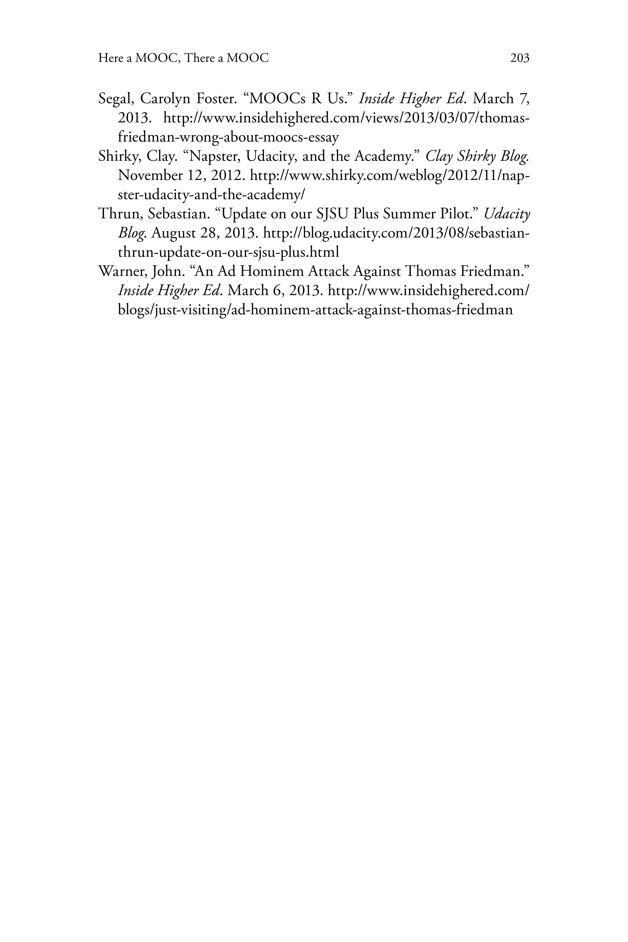 203Here a MOOC, There a MOOC
Segal, Carolyn Foster. “MOOCs R Us.” Inside Higher Ed. March 7,
2013. http://www.insidehighered.com/views/2013/03/07/thomas-
friedman-wrong-about-moocs-essay
Shirky, Clay. “Napster, Udacity, and the Academy.” Clay Shirky Blog.
November 12, 2012. http://www.shirky.com/weblog/2012/11/nap-
ster-udacity-and-the-academy/
Thrun, Sebastian. “Update on our SJSU Plus Summer Pilot.” Udacity
Blog. August 28, 2013. http://blog.udacity.com/2013/08/sebastian-
thrun-update-on-our-sjsu-plus.html
Warner, John. “An Ad Hominem Attack Against Thomas Friedman.”
Inside Higher Ed. March 6, 2013. http://www.insidehighered.com/
blogs/just-visiting/ad-hominem-attack-against-thomas-friedman
 