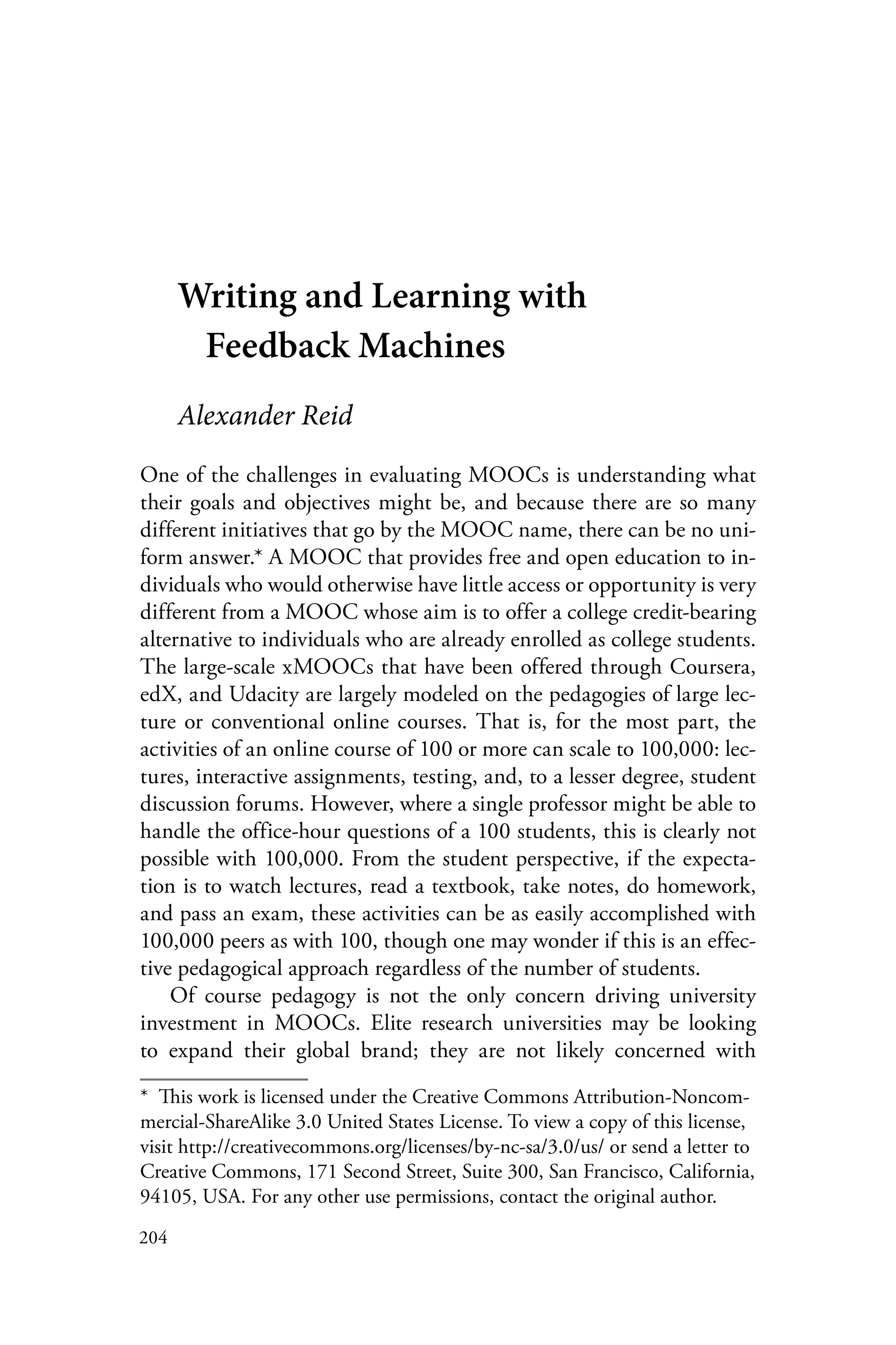 204
Writing and Learning with
Feedback Machines
Alexander Reid
One of the challenges in evaluating MOOCs is understanding what
their goals and objectives might be, and because there are so many
different initiatives that go by the MOOC name, there can be no uni-
form answer.* A MOOC that provides free and open education to in-
dividuals who would otherwise have little access or opportunity is very
different from a MOOC whose aim is to offer a college credit-bearing
alternative to individuals who are already enrolled as college students.
The large-scale xMOOCs that have been offered through Coursera,
edX, and Udacity are largely modeled on the pedagogies of large lec-
ture or conventional online courses. That is, for the most part, the
activities of an online course of 100 or more can scale to 100,000: lec-
tures, interactive assignments, testing, and, to a lesser degree, student
discussion forums. However, where a single professor might be able to
handle the office-hour questions of a 100 students, this is clearly not
possible with 100,000. From the student perspective, if the expecta-
tion is to watch lectures, read a textbook, take notes, do homework,
and pass an exam, these activities can be as easily accomplished with
100,000 peers as with 100, though one may wonder if this is an effec-
tive pedagogical approach regardless of the number of students.
Of course pedagogy is not the only concern driving university
investment in MOOCs. Elite research universities may be looking
to expand their global brand; they are not likely concerned with
*  This work is licensed under the Creative Commons Attribution-Noncom-
mercial-ShareAlike 3.0 United States License. To view a copy of this license,
visit http://creativecommons.org/licenses/by-nc-sa/3.0/us/ or send a letter to
Creative Commons, 171 Second Street, Suite 300, San Francisco, California,
94105, USA. For any other use permissions, contact the original author.
 