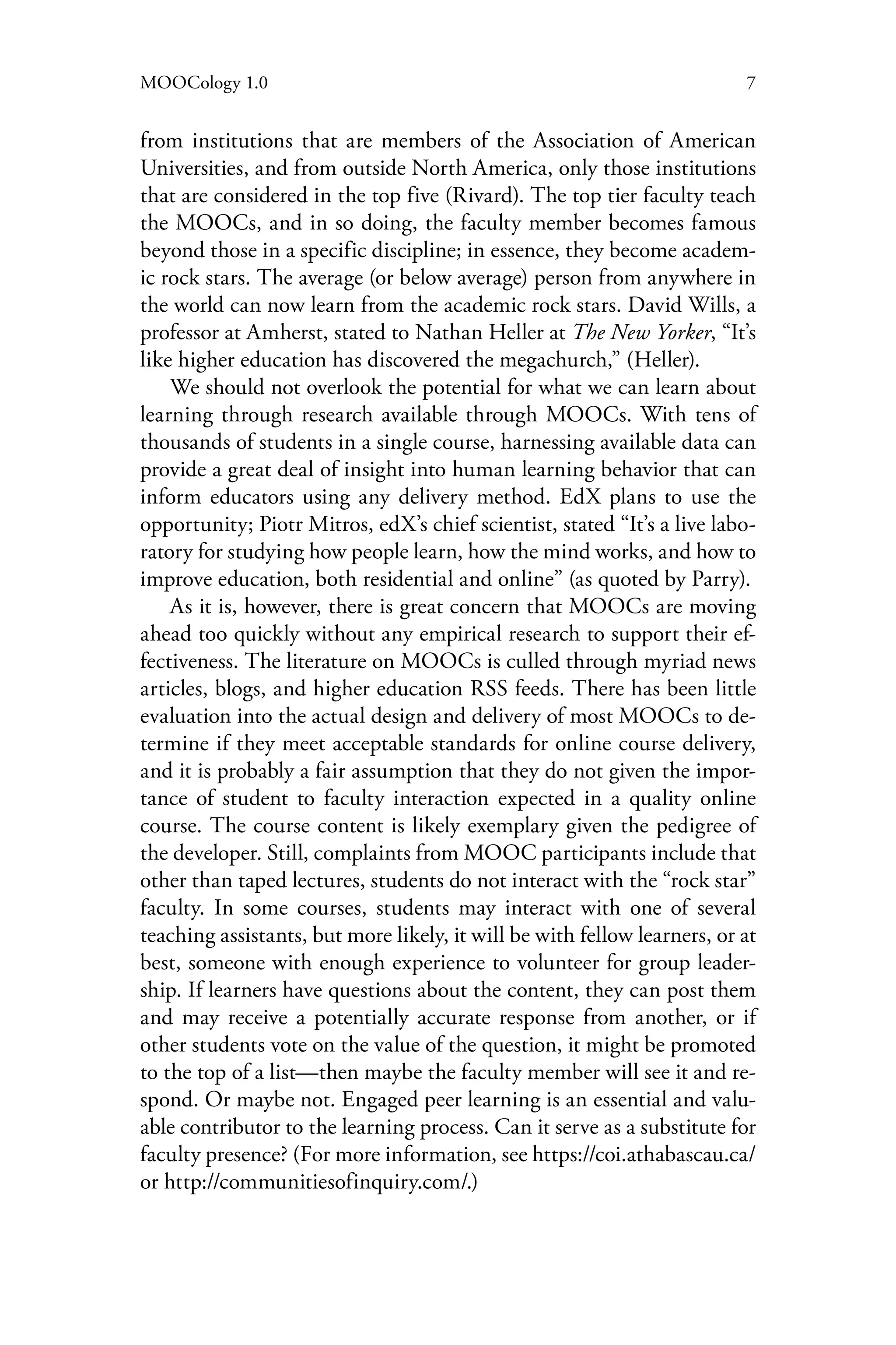 7MOOCology 1.0
from institutions that are members of the Association of American
Universities, and from outside North America, only those institutions
that are considered in the top five (Rivard). The top tier faculty teach
the MOOCs, and in so doing, the faculty member becomes famous
beyond those in a specific discipline; in essence, they become academ-
ic rock stars. The average (or below average) person from anywhere in
the world can now learn from the academic rock stars. David Wills, a
professor at Amherst, stated to Nathan Heller at The New Yorker, “It’s
like higher education has discovered the megachurch,” (Heller).
We should not overlook the potential for what we can learn about
learning through research available through MOOCs. With tens of
thousands of students in a single course, harnessing available data can
provide a great deal of insight into human learning behavior that can
inform educators using any delivery method. EdX plans to use the
opportunity; Piotr Mitros, edX’s chief scientist, stated “It’s a live labo-
ratory for studying how people learn, how the mind works, and how to
improve education, both residential and online” (as quoted by Parry).
As it is, however, there is great concern that MOOCs are moving
ahead too quickly without any empirical research to support their ef-
fectiveness. The literature on MOOCs is culled through myriad news
articles, blogs, and higher education RSS feeds. There has been little
evaluation into the actual design and delivery of most MOOCs to de-
termine if they meet acceptable standards for online course delivery,
and it is probably a fair assumption that they do not given the impor-
tance of student to faculty interaction expected in a quality online
course. The course content is likely exemplary given the pedigree of
the developer. Still, complaints from MOOC participants include that
other than taped lectures, students do not interact with the “rock star”
faculty. In some courses, students may interact with one of several
teaching assistants, but more likely, it will be with fellow learners, or at
best, someone with enough experience to volunteer for group leader-
ship. If learners have questions about the content, they can post them
and may receive a potentially accurate response from another, or if
other students vote on the value of the question, it might be promoted
to the top of a list—then maybe the faculty member will see it and re-
spond. Or maybe not. Engaged peer learning is an essential and valu-
able contributor to the learning process. Can it serve as a substitute for
faculty presence? (For more information, see https://coi.athabascau.ca/
or http://communitiesofinquiry.com/.)
 